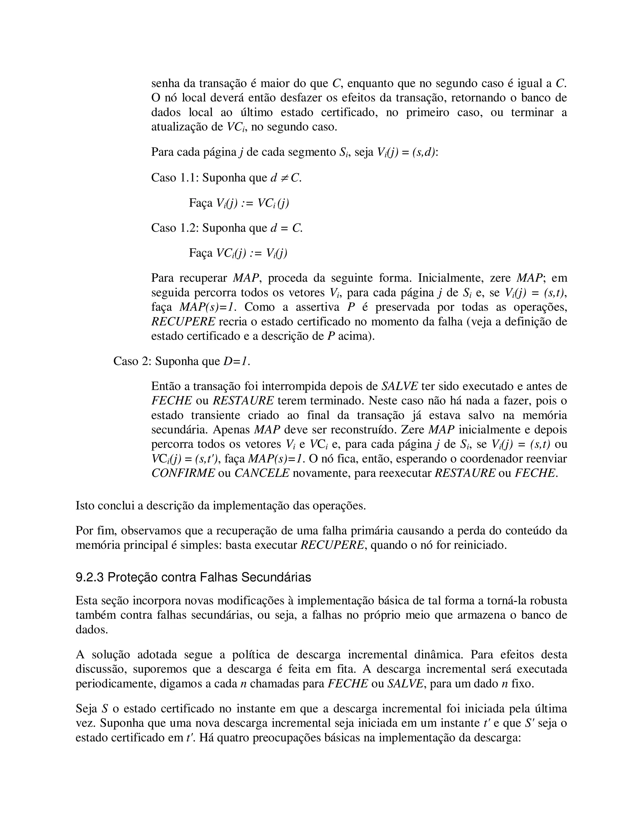 senha da transação é maior do que C, enquanto que no segundo caso é igual a C.
O nó local deverá então desfazer os efeitos da transação, retornando o banco de
dados local ao último estado certificado, no primeiro caso, ou terminar a
atualização de VCi, no segundo caso.
Para cada página j de cada segmento Si, seja Vi(j) = (s,d):
Caso 1.1: Suponha que d ≠ C.
Faça Vi(j) := VCi (j)
Caso 1.2: Suponha que d = C.
Faça VCi(j) := Vi(j)
Para recuperar MAP, proceda da seguinte forma. Inicialmente, zere MAP; em
seguida percorra todos os vetores Vi, para cada página j de Si e, se Vi(j) = (s,t),
faça MAP(s)=1. Como a assertiva P é preservada por todas as operações,
RECUPERE recria o estado certificado no momento da falha (veja a definição de
estado certificado e a descrição de P acima).
Caso 2: Suponha que D=1.
Então a transação foi interrompida depois de SALVE ter sido executado e antes de
FECHE ou RESTAURE terem terminado. Neste caso não há nada a fazer, pois o
estado transiente criado ao final da transação já estava salvo na memória
secundária. Apenas MAP deve ser reconstruído. Zere MAP inicialmente e depois
percorra todos os vetores Vi e VCi e, para cada página j de Si, se Vi(j) = (s,t) ou
VCi(j) = (s,t'), faça MAP(s)=1. O nó fica, então, esperando o coordenador reenviar
CONFIRME ou CANCELE novamente, para reexecutar RESTAURE ou FECHE.
Isto conclui a descrição da implementação das operações.
Por fim, observamos que a recuperação de uma falha primária causando a perda do conteúdo da
memória principal é simples: basta executar RECUPERE, quando o nó for reiniciado.
9.2.3 Proteção contra Falhas Secundárias
Esta seção incorpora novas modificações à implementação básica de tal forma a torná-la robusta
também contra falhas secundárias, ou seja, a falhas no próprio meio que armazena o banco de
dados.
A solução adotada segue a política de descarga incremental dinâmica. Para efeitos desta
discussão, suporemos que a descarga é feita em fita. A descarga incremental será executada
periodicamente, digamos a cada n chamadas para FECHE ou SALVE, para um dado n fixo.
Seja S o estado certificado no instante em que a descarga incremental foi iniciada pela última
vez. Suponha que uma nova descarga incremental seja iniciada em um instante t' e que S' seja o
estado certificado em t'. Há quatro preocupações básicas na implementação da descarga:
 