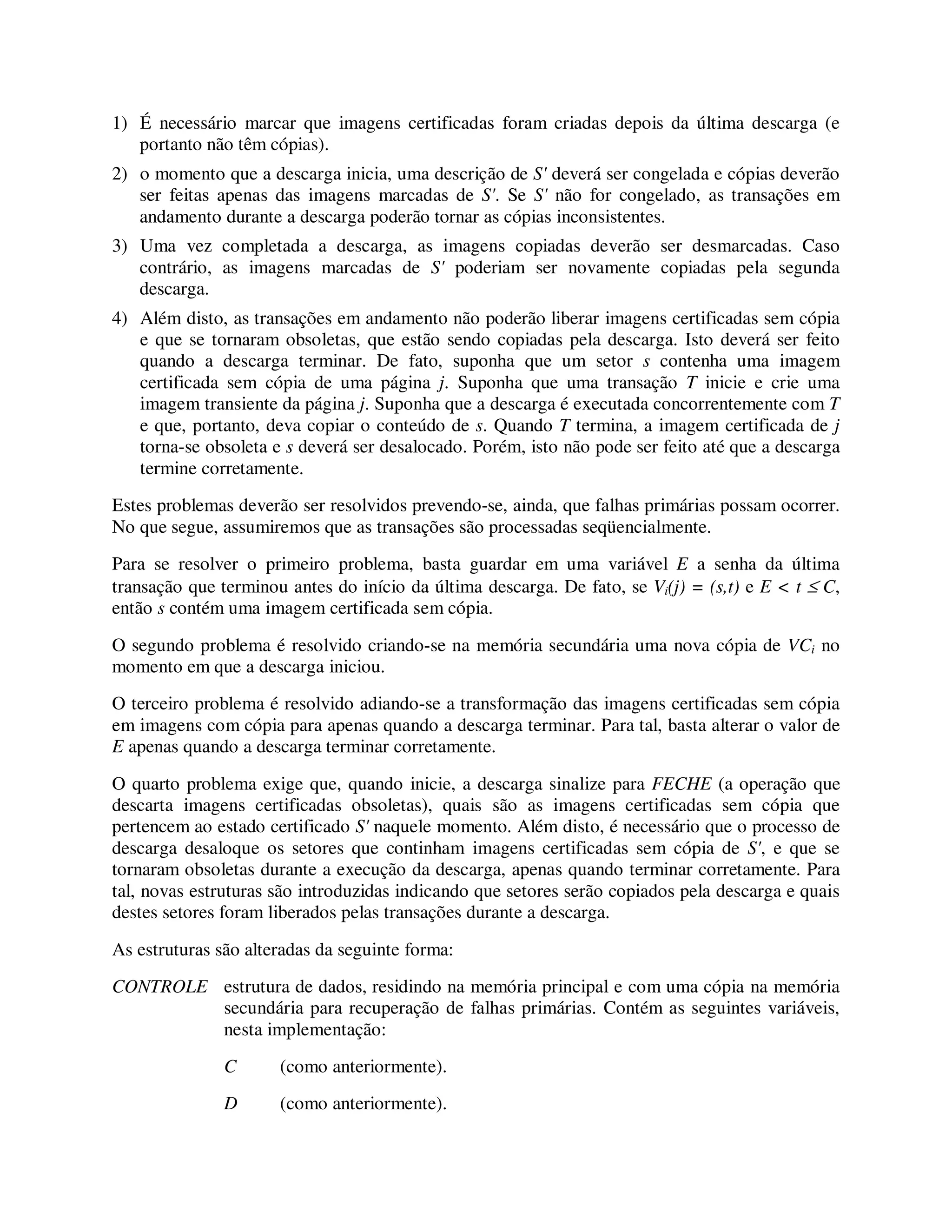 1) É necessário marcar que imagens certificadas foram criadas depois da última descarga (e
portanto não têm cópias).
2) o momento que a descarga inicia, uma descrição de S' deverá ser congelada e cópias deverão
ser feitas apenas das imagens marcadas de S'. Se S' não for congelado, as transações em
andamento durante a descarga poderão tornar as cópias inconsistentes.
3) Uma vez completada a descarga, as imagens copiadas deverão ser desmarcadas. Caso
contrário, as imagens marcadas de S' poderiam ser novamente copiadas pela segunda
descarga.
4) Além disto, as transações em andamento não poderão liberar imagens certificadas sem cópia
e que se tornaram obsoletas, que estão sendo copiadas pela descarga. Isto deverá ser feito
quando a descarga terminar. De fato, suponha que um setor s contenha uma imagem
certificada sem cópia de uma página j. Suponha que uma transação T inicie e crie uma
imagem transiente da página j. Suponha que a descarga é executada concorrentemente com T
e que, portanto, deva copiar o conteúdo de s. Quando T termina, a imagem certificada de j
torna-se obsoleta e s deverá ser desalocado. Porém, isto não pode ser feito até que a descarga
termine corretamente.
Estes problemas deverão ser resolvidos prevendo-se, ainda, que falhas primárias possam ocorrer.
No que segue, assumiremos que as transações são processadas seqüencialmente.
Para se resolver o primeiro problema, basta guardar em uma variável E a senha da última
transação que terminou antes do início da última descarga. De fato, se Vi(j) = (s,t) e E < t ≤ C,
então s contém uma imagem certificada sem cópia.
O segundo problema é resolvido criando-se na memória secundária uma nova cópia de VCi no
momento em que a descarga iniciou.
O terceiro problema é resolvido adiando-se a transformação das imagens certificadas sem cópia
em imagens com cópia para apenas quando a descarga terminar. Para tal, basta alterar o valor de
E apenas quando a descarga terminar corretamente.
O quarto problema exige que, quando inicie, a descarga sinalize para FECHE (a operação que
descarta imagens certificadas obsoletas), quais são as imagens certificadas sem cópia que
pertencem ao estado certificado S' naquele momento. Além disto, é necessário que o processo de
descarga desaloque os setores que continham imagens certificadas sem cópia de S', e que se
tornaram obsoletas durante a execução da descarga, apenas quando terminar corretamente. Para
tal, novas estruturas são introduzidas indicando que setores serão copiados pela descarga e quais
destes setores foram liberados pelas transações durante a descarga.
As estruturas são alteradas da seguinte forma:
CONTROLE estrutura de dados, residindo na memória principal e com uma cópia na memória
secundária para recuperação de falhas primárias. Contém as seguintes variáveis,
nesta implementação:
C (como anteriormente).
D (como anteriormente).
 