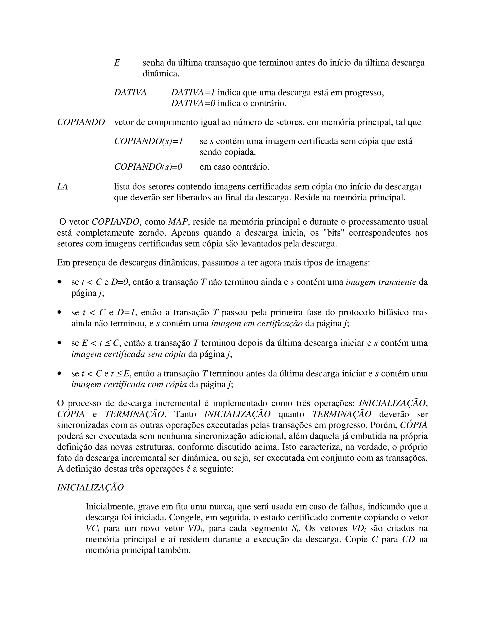 E senha da última transação que terminou antes do início da última descarga
dinâmica.
DATIVA DATIVA=1 indica que uma descarga está em progresso,
DATIVA=0 indica o contrário.
COPIANDO vetor de comprimento igual ao número de setores, em memória principal, tal que
COPIANDO(s)=1 se s contém uma imagem certificada sem cópia que está
sendo copiada.
COPIANDO(s)=0 em caso contrário.
LA lista dos setores contendo imagens certificadas sem cópia (no início da descarga)
que deverão ser liberados ao final da descarga. Reside na memória principal.
O vetor COPIANDO, como MAP, reside na memória principal e durante o processamento usual
está completamente zerado. Apenas quando a descarga inicia, os "bits" correspondentes aos
setores com imagens certificadas sem cópia são levantados pela descarga.
Em presença de descargas dinâmicas, passamos a ter agora mais tipos de imagens:
• se t < C e D=0, então a transação T não terminou ainda e s contém uma imagem transiente da
página j;
• se t < C e D=1, então a transação T passou pela primeira fase do protocolo bifásico mas
ainda não terminou, e s contém uma imagem em certificação da página j;
• se E < t ≤ C, então a transação T terminou depois da última descarga iniciar e s contém uma
imagem certificada sem cópia da página j;
• se t < C e t ≤ E, então a transação T terminou antes da última descarga iniciar e s contém uma
imagem certificada com cópia da página j;
O processo de descarga incremental é implementado como três operações: INICIALIZAÇÃO,
CÓPIA e TERMINAÇÃO. Tanto INICIALIZAÇÃO quanto TERMINAÇÃO deverão ser
sincronizadas com as outras operações executadas pelas transações em progresso. Porém, CÓPIA
poderá ser executada sem nenhuma sincronização adicional, além daquela já embutida na própria
definição das novas estruturas, conforme discutido acima. Isto caracteriza, na verdade, o próprio
fato da descarga incremental ser dinâmica, ou seja, ser executada em conjunto com as transações.
A definição destas três operações é a seguinte:
INICIALIZAÇÃO
Inicialmente, grave em fita uma marca, que será usada em caso de falhas, indicando que a
descarga foi iniciada. Congele, em seguida, o estado certificado corrente copiando o vetor
VCi para um novo vetor VDi, para cada segmento Si. Os vetores VDi são criados na
memória principal e aí residem durante a execução da descarga. Copie C para CD na
memória principal também.
 