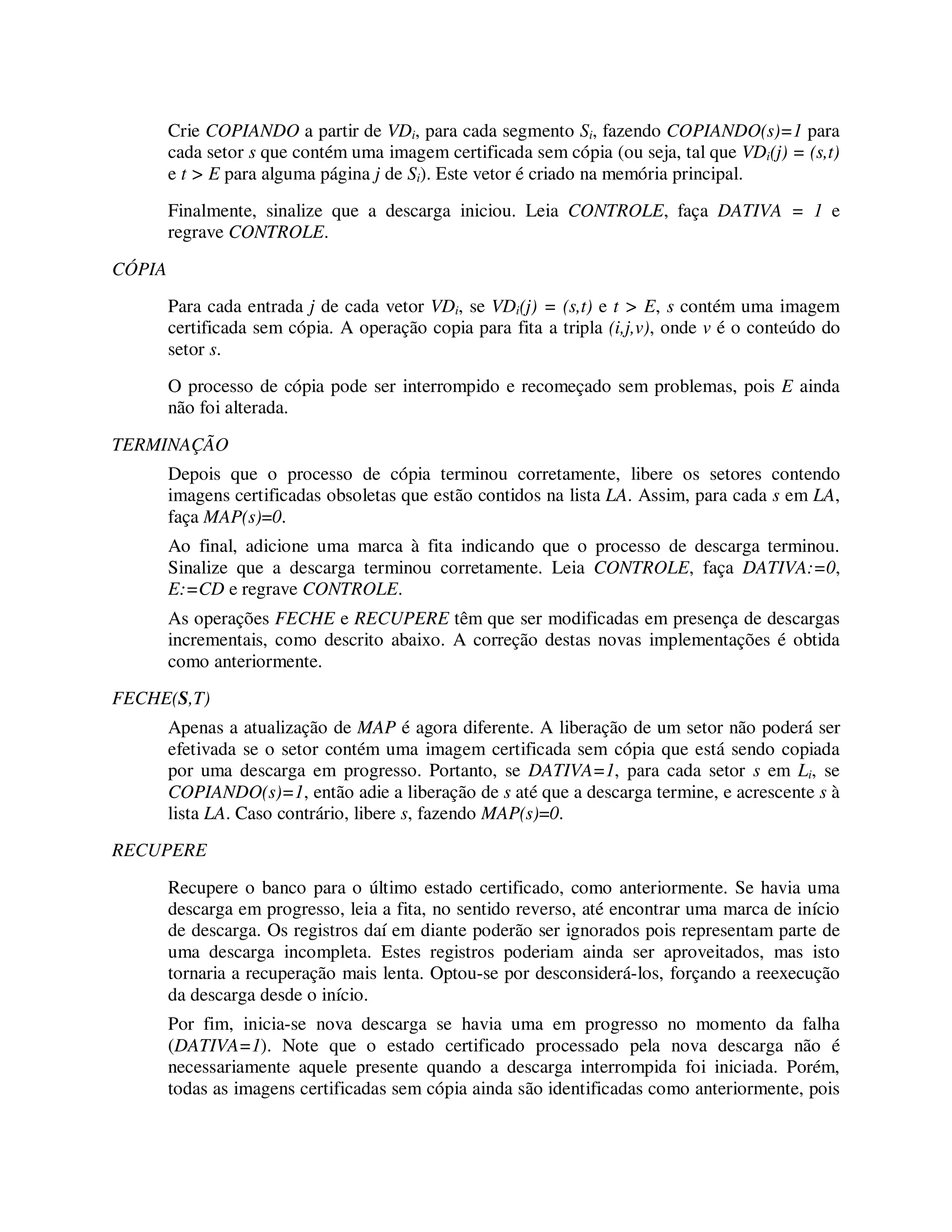 Crie COPIANDO a partir de VDi, para cada segmento Si, fazendo COPIANDO(s)=1 para
cada setor s que contém uma imagem certificada sem cópia (ou seja, tal que VDi(j) = (s,t)
e t > E para alguma página j de Si). Este vetor é criado na memória principal.
Finalmente, sinalize que a descarga iniciou. Leia CONTROLE, faça DATIVA = 1 e
regrave CONTROLE.
CÓPIA
Para cada entrada j de cada vetor VDi, se VDi(j) = (s,t) e t > E, s contém uma imagem
certificada sem cópia. A operação copia para fita a tripla (i,j,v), onde v é o conteúdo do
setor s.
O processo de cópia pode ser interrompido e recomeçado sem problemas, pois E ainda
não foi alterada.
TERMINAÇÃO
Depois que o processo de cópia terminou corretamente, libere os setores contendo
imagens certificadas obsoletas que estão contidos na lista LA. Assim, para cada s em LA,
faça MAP(s)=0.
Ao final, adicione uma marca à fita indicando que o processo de descarga terminou.
Sinalize que a descarga terminou corretamente. Leia CONTROLE, faça DATIVA:=0,
E:=CD e regrave CONTROLE.
As operações FECHE e RECUPERE têm que ser modificadas em presença de descargas
incrementais, como descrito abaixo. A correção destas novas implementações é obtida
como anteriormente.
FECHE(S,T)
Apenas a atualização de MAP é agora diferente. A liberação de um setor não poderá ser
efetivada se o setor contém uma imagem certificada sem cópia que está sendo copiada
por uma descarga em progresso. Portanto, se DATIVA=1, para cada setor s em Li, se
COPIANDO(s)=1, então adie a liberação de s até que a descarga termine, e acrescente s à
lista LA. Caso contrário, libere s, fazendo MAP(s)=0.
RECUPERE
Recupere o banco para o último estado certificado, como anteriormente. Se havia uma
descarga em progresso, leia a fita, no sentido reverso, até encontrar uma marca de início
de descarga. Os registros daí em diante poderão ser ignorados pois representam parte de
uma descarga incompleta. Estes registros poderiam ainda ser aproveitados, mas isto
tornaria a recuperação mais lenta. Optou-se por desconsiderá-los, forçando a reexecução
da descarga desde o início.
Por fim, inicia-se nova descarga se havia uma em progresso no momento da falha
(DATIVA=1). Note que o estado certificado processado pela nova descarga não é
necessariamente aquele presente quando a descarga interrompida foi iniciada. Porém,
todas as imagens certificadas sem cópia ainda são identificadas como anteriormente, pois
 