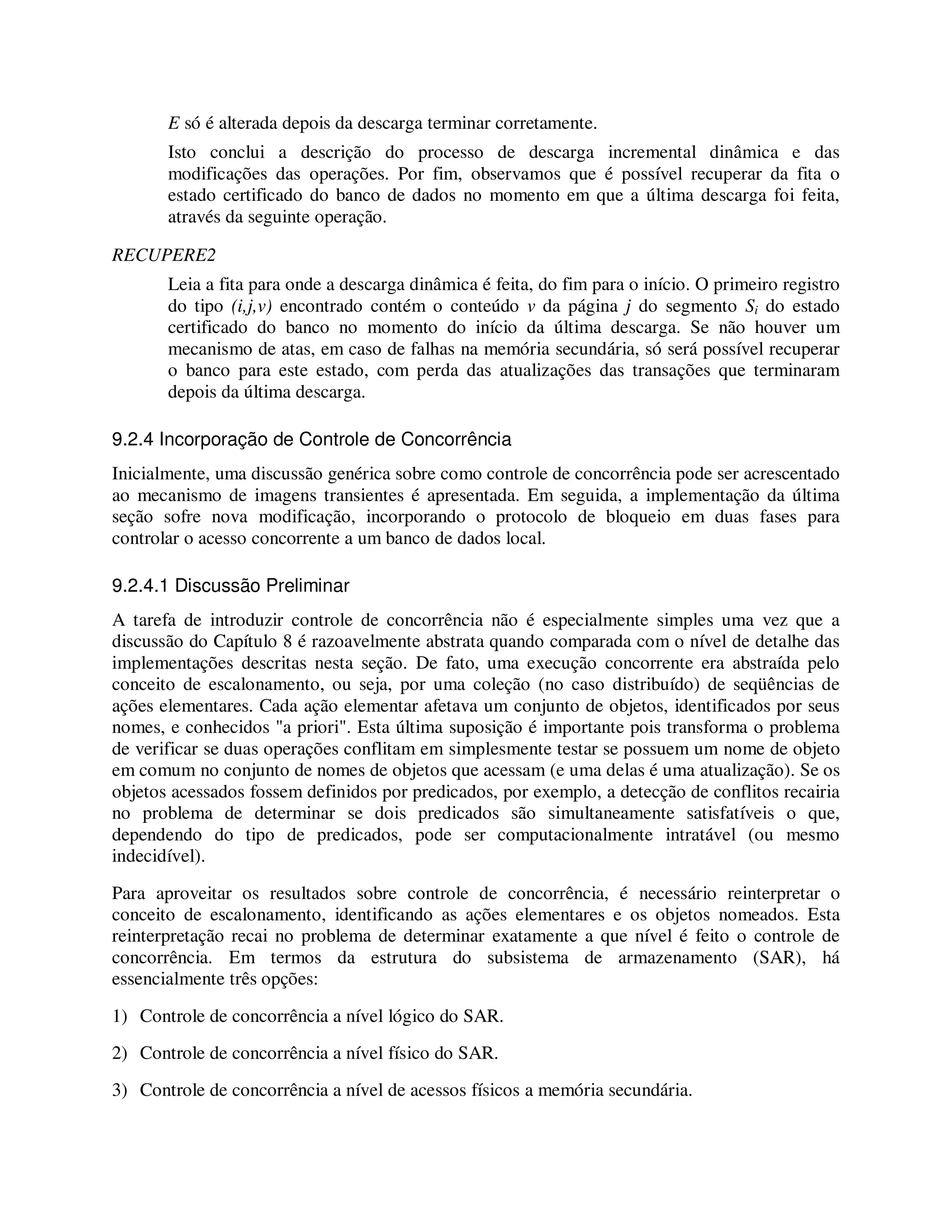 E só é alterada depois da descarga terminar corretamente.
Isto conclui a descrição do processo de descarga incremental dinâmica e das
modificações das operações. Por fim, observamos que é possível recuperar da fita o
estado certificado do banco de dados no momento em que a última descarga foi feita,
através da seguinte operação.
RECUPERE2
Leia a fita para onde a descarga dinâmica é feita, do fim para o início. O primeiro registro
do tipo (i,j,v) encontrado contém o conteúdo v da página j do segmento Si do estado
certificado do banco no momento do início da última descarga. Se não houver um
mecanismo de atas, em caso de falhas na memória secundária, só será possível recuperar
o banco para este estado, com perda das atualizações das transações que terminaram
depois da última descarga.
9.2.4 Incorporação de Controle de Concorrência
Inicialmente, uma discussão genérica sobre como controle de concorrência pode ser acrescentado
ao mecanismo de imagens transientes é apresentada. Em seguida, a implementação da última
seção sofre nova modificação, incorporando o protocolo de bloqueio em duas fases para
controlar o acesso concorrente a um banco de dados local.
9.2.4.1 Discussão Preliminar
A tarefa de introduzir controle de concorrência não é especialmente simples uma vez que a
discussão do Capítulo 8 é razoavelmente abstrata quando comparada com o nível de detalhe das
implementações descritas nesta seção. De fato, uma execução concorrente era abstraída pelo
conceito de escalonamento, ou seja, por uma coleção (no caso distribuído) de seqüências de
ações elementares. Cada ação elementar afetava um conjunto de objetos, identificados por seus
nomes, e conhecidos "a priori". Esta última suposição é importante pois transforma o problema
de verificar se duas operações conflitam em simplesmente testar se possuem um nome de objeto
em comum no conjunto de nomes de objetos que acessam (e uma delas é uma atualização). Se os
objetos acessados fossem definidos por predicados, por exemplo, a detecção de conflitos recairia
no problema de determinar se dois predicados são simultaneamente satisfatíveis o que,
dependendo do tipo de predicados, pode ser computacionalmente intratável (ou mesmo
indecidível).
Para aproveitar os resultados sobre controle de concorrência, é necessário reinterpretar o
conceito de escalonamento, identificando as ações elementares e os objetos nomeados. Esta
reinterpretação recai no problema de determinar exatamente a que nível é feito o controle de
concorrência. Em termos da estrutura do subsistema de armazenamento (SAR), há
essencialmente três opções:
1) Controle de concorrência a nível lógico do SAR.
2) Controle de concorrência a nível físico do SAR.
3) Controle de concorrência a nível de acessos físicos a memória secundária.
 