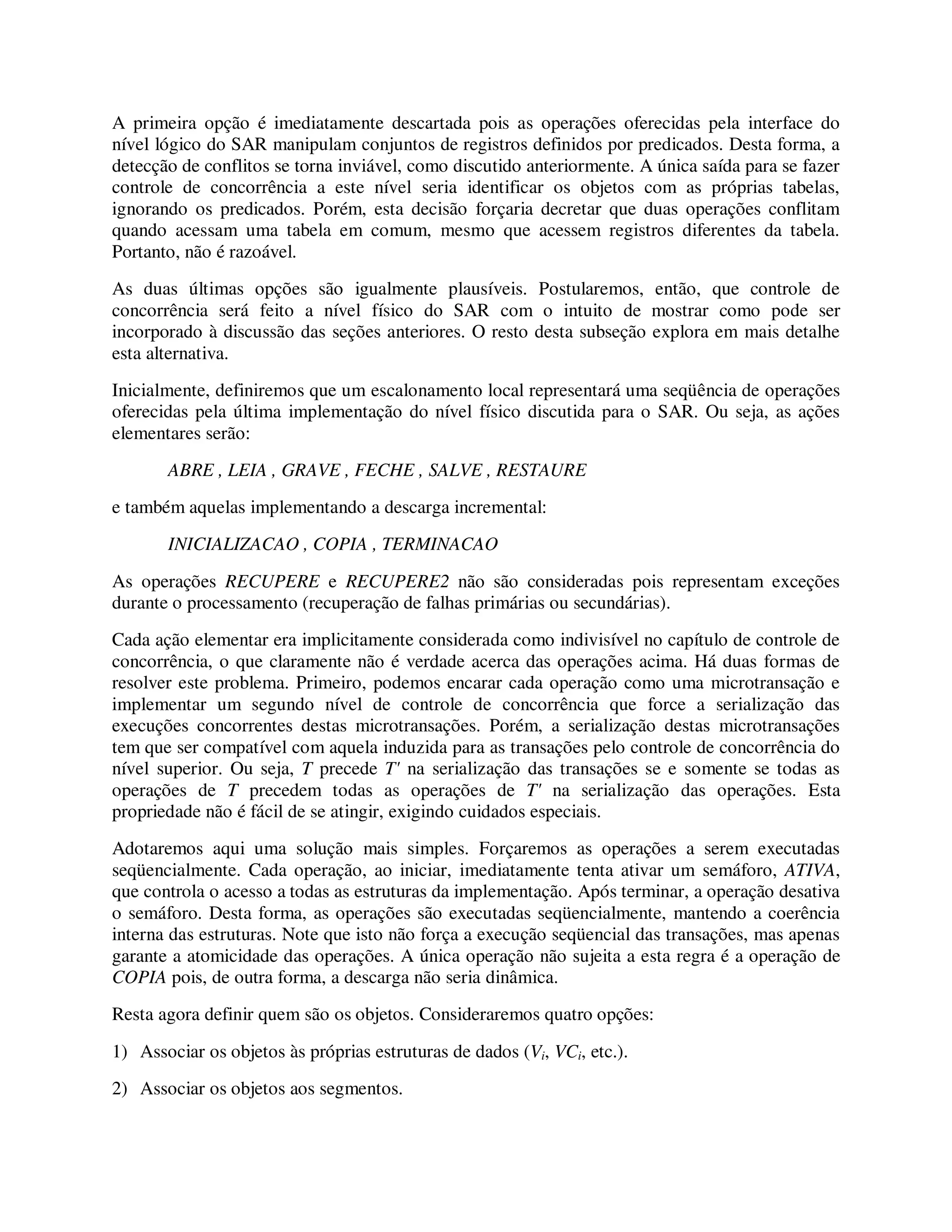 A primeira opção é imediatamente descartada pois as operações oferecidas pela interface do
nível lógico do SAR manipulam conjuntos de registros definidos por predicados. Desta forma, a
detecção de conflitos se torna inviável, como discutido anteriormente. A única saída para se fazer
controle de concorrência a este nível seria identificar os objetos com as próprias tabelas,
ignorando os predicados. Porém, esta decisão forçaria decretar que duas operações conflitam
quando acessam uma tabela em comum, mesmo que acessem registros diferentes da tabela.
Portanto, não é razoável.
As duas últimas opções são igualmente plausíveis. Postularemos, então, que controle de
concorrência será feito a nível físico do SAR com o intuito de mostrar como pode ser
incorporado à discussão das seções anteriores. O resto desta subseção explora em mais detalhe
esta alternativa.
Inicialmente, definiremos que um escalonamento local representará uma seqüência de operações
oferecidas pela última implementação do nível físico discutida para o SAR. Ou seja, as ações
elementares serão:
ABRE , LEIA , GRAVE , FECHE , SALVE , RESTAURE
e também aquelas implementando a descarga incremental:
INICIALIZACAO , COPIA , TERMINACAO
As operações RECUPERE e RECUPERE2 não são consideradas pois representam exceções
durante o processamento (recuperação de falhas primárias ou secundárias).
Cada ação elementar era implicitamente considerada como indivisível no capítulo de controle de
concorrência, o que claramente não é verdade acerca das operações acima. Há duas formas de
resolver este problema. Primeiro, podemos encarar cada operação como uma microtransação e
implementar um segundo nível de controle de concorrência que force a serialização das
execuções concorrentes destas microtransações. Porém, a serialização destas microtransações
tem que ser compatível com aquela induzida para as transações pelo controle de concorrência do
nível superior. Ou seja, T precede T' na serialização das transações se e somente se todas as
operações de T precedem todas as operações de T' na serialização das operações. Esta
propriedade não é fácil de se atingir, exigindo cuidados especiais.
Adotaremos aqui uma solução mais simples. Forçaremos as operações a serem executadas
seqüencialmente. Cada operação, ao iniciar, imediatamente tenta ativar um semáforo, ATIVA,
que controla o acesso a todas as estruturas da implementação. Após terminar, a operação desativa
o semáforo. Desta forma, as operações são executadas seqüencialmente, mantendo a coerência
interna das estruturas. Note que isto não força a execução seqüencial das transações, mas apenas
garante a atomicidade das operações. A única operação não sujeita a esta regra é a operação de
COPIA pois, de outra forma, a descarga não seria dinâmica.
Resta agora definir quem são os objetos. Consideraremos quatro opções:
1) Associar os objetos às próprias estruturas de dados (Vi, VCi, etc.).
2) Associar os objetos aos segmentos.
 