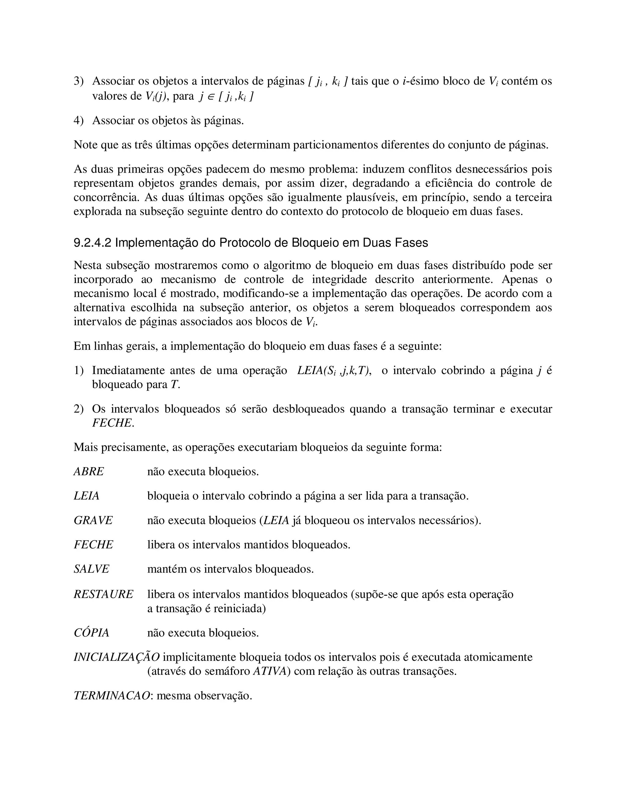 3) Associar os objetos a intervalos de páginas [ ji , ki ] tais que o i-ésimo bloco de Vi contém os
valores de Vi(j), para j ∈ [ ji ,ki ]
4) Associar os objetos às páginas.
Note que as três últimas opções determinam particionamentos diferentes do conjunto de páginas.
As duas primeiras opções padecem do mesmo problema: induzem conflitos desnecessários pois
representam objetos grandes demais, por assim dizer, degradando a eficiência do controle de
concorrência. As duas últimas opções são igualmente plausíveis, em princípio, sendo a terceira
explorada na subseção seguinte dentro do contexto do protocolo de bloqueio em duas fases.
9.2.4.2 Implementação do Protocolo de Bloqueio em Duas Fases
Nesta subseção mostraremos como o algoritmo de bloqueio em duas fases distribuído pode ser
incorporado ao mecanismo de controle de integridade descrito anteriormente. Apenas o
mecanismo local é mostrado, modificando-se a implementação das operações. De acordo com a
alternativa escolhida na subseção anterior, os objetos a serem bloqueados correspondem aos
intervalos de páginas associados aos blocos de Vi.
Em linhas gerais, a implementação do bloqueio em duas fases é a seguinte:
1) Imediatamente antes de uma operação LEIA(Si ,j,k,T), o intervalo cobrindo a página j é
bloqueado para T.
2) Os intervalos bloqueados só serão desbloqueados quando a transação terminar e executar
FECHE.
Mais precisamente, as operações executariam bloqueios da seguinte forma:
ABRE não executa bloqueios.
LEIA bloqueia o intervalo cobrindo a página a ser lida para a transação.
GRAVE não executa bloqueios (LEIA já bloqueou os intervalos necessários).
FECHE libera os intervalos mantidos bloqueados.
SALVE mantém os intervalos bloqueados.
RESTAURE libera os intervalos mantidos bloqueados (supõe-se que após esta operação
a transação é reiniciada)
CÓPIA não executa bloqueios.
INICIALIZAÇÃO implicitamente bloqueia todos os intervalos pois é executada atomicamente
(através do semáforo ATIVA) com relação às outras transações.
TERMINACAO: mesma observação.
 