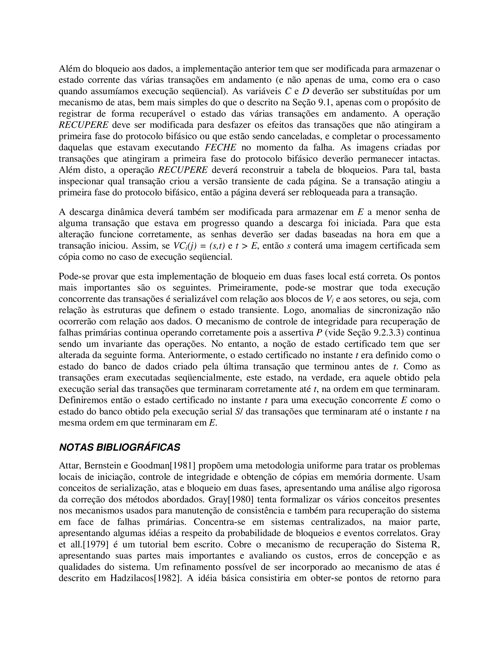 Além do bloqueio aos dados, a implementação anterior tem que ser modificada para armazenar o
estado corrente das várias transações em andamento (e não apenas de uma, como era o caso
quando assumíamos execução seqüencial). As variáveis C e D deverão ser substituídas por um
mecanismo de atas, bem mais simples do que o descrito na Seção 9.1, apenas com o propósito de
registrar de forma recuperável o estado das várias transações em andamento. A operação
RECUPERE deve ser modificada para desfazer os efeitos das transações que não atingiram a
primeira fase do protocolo bifásico ou que estão sendo canceladas, e completar o processamento
daquelas que estavam executando FECHE no momento da falha. As imagens criadas por
transações que atingiram a primeira fase do protocolo bifásico deverão permanecer intactas.
Além disto, a operação RECUPERE deverá reconstruir a tabela de bloqueios. Para tal, basta
inspecionar qual transação criou a versão transiente de cada página. Se a transação atingiu a
primeira fase do protocolo bifásico, então a página deverá ser rebloqueada para a transação.
A descarga dinâmica deverá também ser modificada para armazenar em E a menor senha de
alguma transação que estava em progresso quando a descarga foi iniciada. Para que esta
alteração funcione corretamente, as senhas deverão ser dadas baseadas na hora em que a
transação iniciou. Assim, se VCi(j) = (s,t) e t > E, então s conterá uma imagem certificada sem
cópia como no caso de execução seqüencial.
Pode-se provar que esta implementação de bloqueio em duas fases local está correta. Os pontos
mais importantes são os seguintes. Primeiramente, pode-se mostrar que toda execução
concorrente das transações é serializável com relação aos blocos de Vi e aos setores, ou seja, com
relação às estruturas que definem o estado transiente. Logo, anomalias de sincronização não
ocorrerão com relação aos dados. O mecanismo de controle de integridade para recuperação de
falhas primárias continua operando corretamente pois a assertiva P (vide Seção 9.2.3.3) continua
sendo um invariante das operações. No entanto, a noção de estado certificado tem que ser
alterada da seguinte forma. Anteriormente, o estado certificado no instante t era definido como o
estado do banco de dados criado pela última transação que terminou antes de t. Como as
transações eram executadas seqüencialmente, este estado, na verdade, era aquele obtido pela
execução serial das transações que terminaram corretamente até t, na ordem em que terminaram.
Definiremos então o estado certificado no instante t para uma execução concorrente E como o
estado do banco obtido pela execução serial S/ das transações que terminaram até o instante t na
mesma ordem em que terminaram em E.
NOTAS BIBLIOGRÁFICAS
Attar, Bernstein e Goodman[1981] propõem uma metodologia uniforme para tratar os problemas
locais de iniciação, controle de integridade e obtenção de cópias em memória dormente. Usam
conceitos de serialização, atas e bloqueio em duas fases, apresentando uma análise algo rigorosa
da correção dos métodos abordados. Gray[1980] tenta formalizar os vários conceitos presentes
nos mecanismos usados para manutenção de consistência e também para recuperação do sistema
em face de falhas primárias. Concentra-se em sistemas centralizados, na maior parte,
apresentando algumas idéias a respeito da probabilidade de bloqueios e eventos correlatos. Gray
et all.[1979] é um tutorial bem escrito. Cobre o mecanismo de recuperação do Sistema R,
apresentando suas partes mais importantes e avaliando os custos, erros de concepção e as
qualidades do sistema. Um refinamento possível de ser incorporado ao mecanismo de atas é
descrito em Hadzilacos[1982]. A idéia básica consistiria em obter-se pontos de retorno para
 