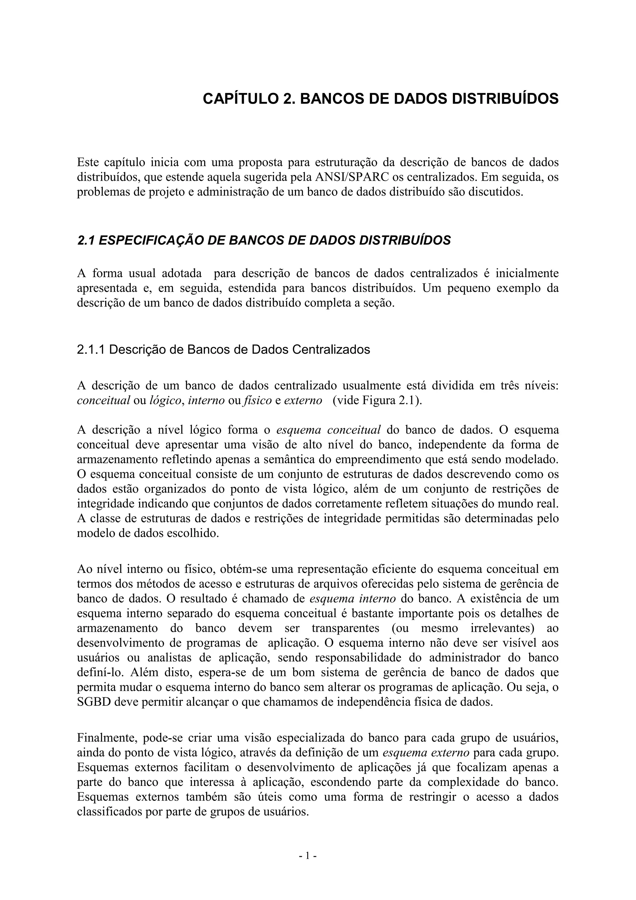 - 1 -
CAPÍTULO 2. BANCOS DE DADOS DISTRIBUÍDOS
Este capítulo inicia com uma proposta para estruturação da descrição de bancos de dados
distribuídos, que estende aquela sugerida pela ANSI/SPARC os centralizados. Em seguida, os
problemas de projeto e administração de um banco de dados distribuído são discutidos.
2.1 ESPECIFICAÇÃO DE BANCOS DE DADOS DISTRIBUÍDOS
A forma usual adotada para descrição de bancos de dados centralizados é inicialmente
apresentada e, em seguida, estendida para bancos distribuídos. Um pequeno exemplo da
descrição de um banco de dados distribuído completa a seção.
2.1.1 Descrição de Bancos de Dados Centralizados
A descrição de um banco de dados centralizado usualmente está dividida em três níveis:
conceitual ou lógico, interno ou físico e externo (vide Figura 2.1).
A descrição a nível lógico forma o esquema conceitual do banco de dados. O esquema
conceitual deve apresentar uma visão de alto nível do banco, independente da forma de
armazenamento refletindo apenas a semântica do empreendimento que está sendo modelado.
O esquema conceitual consiste de um conjunto de estruturas de dados descrevendo como os
dados estão organizados do ponto de vista lógico, além de um conjunto de restrições de
integridade indicando que conjuntos de dados corretamente refletem situações do mundo real.
A classe de estruturas de dados e restrições de integridade permitidas são determinadas pelo
modelo de dados escolhido.
Ao nível interno ou físico, obtém-se uma representação eficiente do esquema conceitual em
termos dos métodos de acesso e estruturas de arquivos oferecidas pelo sistema de gerência de
banco de dados. O resultado é chamado de esquema interno do banco. A existência de um
esquema interno separado do esquema conceitual é bastante importante pois os detalhes de
armazenamento do banco devem ser transparentes (ou mesmo irrelevantes) ao
desenvolvimento de programas de aplicação. O esquema interno não deve ser visível aos
usuários ou analistas de aplicação, sendo responsabilidade do administrador do banco
definí-lo. Além disto, espera-se de um bom sistema de gerência de banco de dados que
permita mudar o esquema interno do banco sem alterar os programas de aplicação. Ou seja, o
SGBD deve permitir alcançar o que chamamos de independência física de dados.
Finalmente, pode-se criar uma visão especializada do banco para cada grupo de usuários,
ainda do ponto de vista lógico, através da definição de um esquema externo para cada grupo.
Esquemas externos facilitam o desenvolvimento de aplicações já que focalizam apenas a
parte do banco que interessa à aplicação, escondendo parte da complexidade do banco.
Esquemas externos também são úteis como uma forma de restringir o acesso a dados
classificados por parte de grupos de usuários.
 