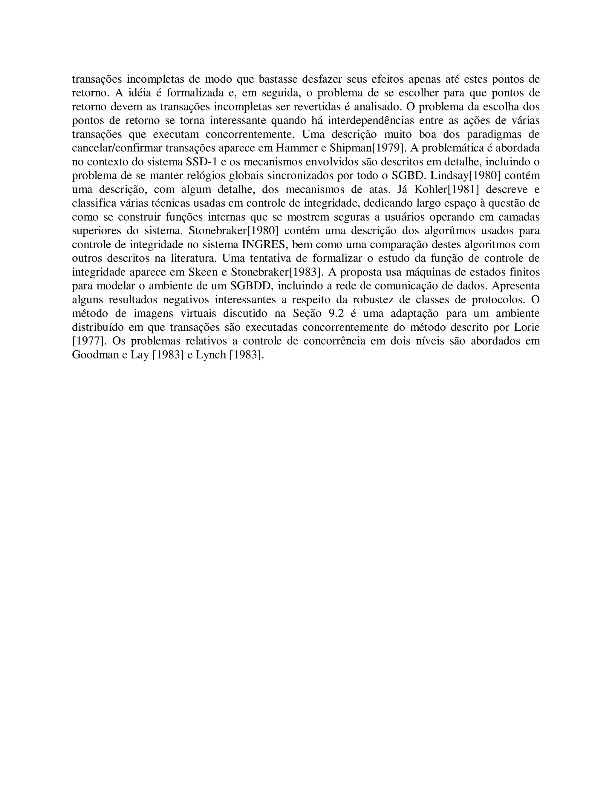 transações incompletas de modo que bastasse desfazer seus efeitos apenas até estes pontos de
retorno. A idéia é formalizada e, em seguida, o problema de se escolher para que pontos de
retorno devem as transações incompletas ser revertidas é analisado. O problema da escolha dos
pontos de retorno se torna interessante quando há interdependências entre as ações de várias
transações que executam concorrentemente. Uma descrição muito boa dos paradigmas de
cancelar/confirmar transações aparece em Hammer e Shipman[1979]. A problemática é abordada
no contexto do sistema SSD-1 e os mecanismos envolvidos são descritos em detalhe, incluindo o
problema de se manter relógios globais sincronizados por todo o SGBD. Lindsay[1980] contém
uma descrição, com algum detalhe, dos mecanismos de atas. Já Kohler[1981] descreve e
classifica várias técnicas usadas em controle de integridade, dedicando largo espaço à questão de
como se construir funções internas que se mostrem seguras a usuários operando em camadas
superiores do sistema. Stonebraker[1980] contém uma descrição dos algorítmos usados para
controle de integridade no sistema INGRES, bem como uma comparação destes algoritmos com
outros descritos na literatura. Uma tentativa de formalizar o estudo da função de controle de
integridade aparece em Skeen e Stonebraker[1983]. A proposta usa máquinas de estados finitos
para modelar o ambiente de um SGBDD, incluindo a rede de comunicação de dados. Apresenta
alguns resultados negativos interessantes a respeito da robustez de classes de protocolos. O
método de imagens virtuais discutido na Seção 9.2 é uma adaptação para um ambiente
distribuído em que transações são executadas concorrentemente do método descrito por Lorie
[1977]. Os problemas relativos a controle de concorrência em dois níveis são abordados em
Goodman e Lay [1983] e Lynch [1983].
 