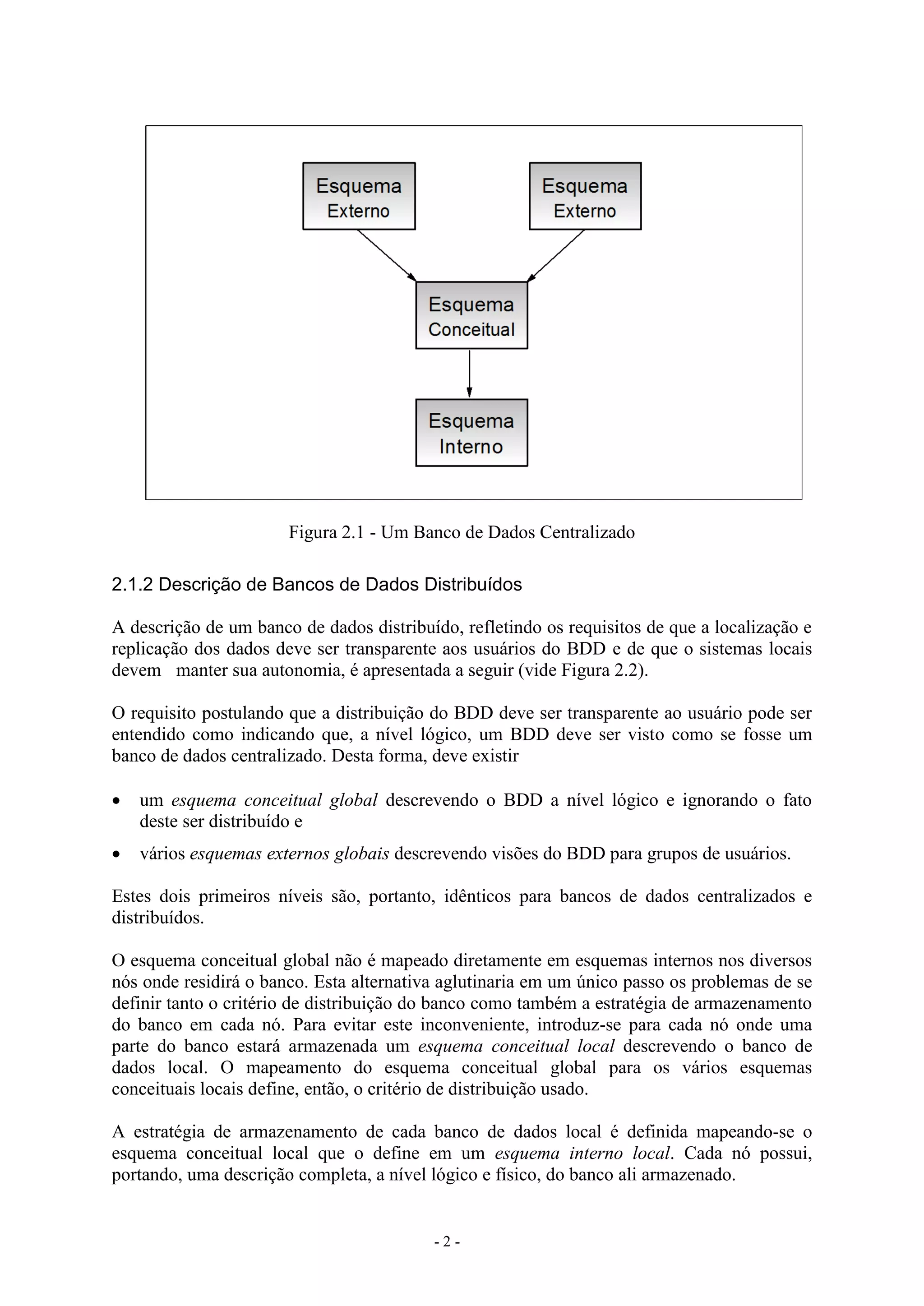 - 2 -
Figura 2.1 - Um Banco de Dados Centralizado
2.1.2 Descrição de Bancos de Dados Distribuídos
A descrição de um banco de dados distribuído, refletindo os requisitos de que a localização e
replicação dos dados deve ser transparente aos usuários do BDD e de que o sistemas locais
devem manter sua autonomia, é apresentada a seguir (vide Figura 2.2).
O requisito postulando que a distribuição do BDD deve ser transparente ao usuário pode ser
entendido como indicando que, a nível lógico, um BDD deve ser visto como se fosse um
banco de dados centralizado. Desta forma, deve existir
 um esquema conceitual global descrevendo o BDD a nível lógico e ignorando o fato
deste ser distribuído e
 vários esquemas externos globais descrevendo visões do BDD para grupos de usuários.
Estes dois primeiros níveis são, portanto, idênticos para bancos de dados centralizados e
distribuídos.
O esquema conceitual global não é mapeado diretamente em esquemas internos nos diversos
nós onde residirá o banco. Esta alternativa aglutinaria em um único passo os problemas de se
definir tanto o critério de distribuição do banco como também a estratégia de armazenamento
do banco em cada nó. Para evitar este inconveniente, introduz-se para cada nó onde uma
parte do banco estará armazenada um esquema conceitual local descrevendo o banco de
dados local. O mapeamento do esquema conceitual global para os vários esquemas
conceituais locais define, então, o critério de distribuição usado.
A estratégia de armazenamento de cada banco de dados local é definida mapeando-se o
esquema conceitual local que o define em um esquema interno local. Cada nó possui,
portando, uma descrição completa, a nível lógico e físico, do banco ali armazenado.
 