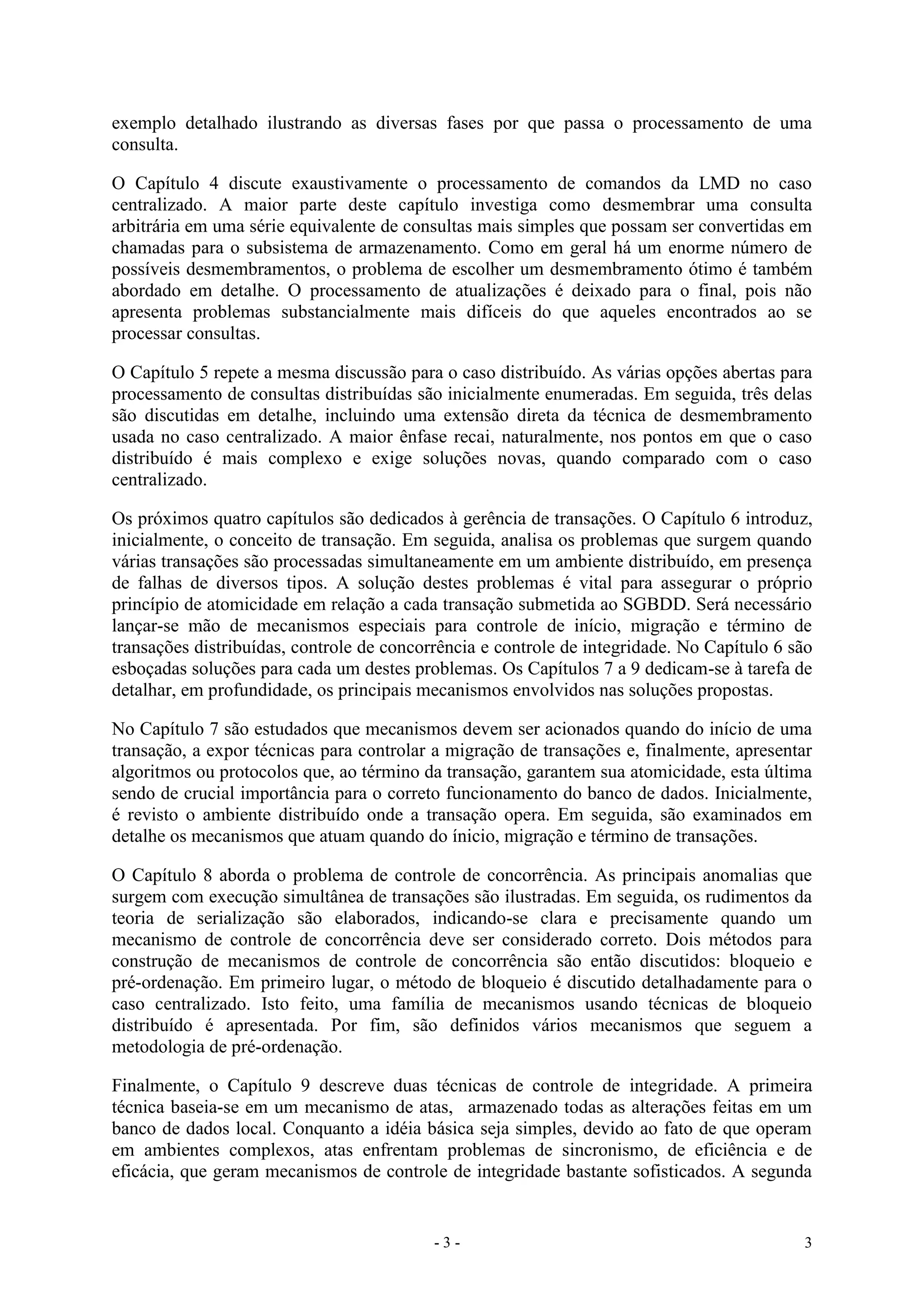- 3 - 3
exemplo detalhado ilustrando as diversas fases por que passa o processamento de uma
consulta.
O Capítulo 4 discute exaustivamente o processamento de comandos da LMD no caso
centralizado. A maior parte deste capítulo investiga como desmembrar uma consulta
arbitrária em uma série equivalente de consultas mais simples que possam ser convertidas em
chamadas para o subsistema de armazenamento. Como em geral há um enorme número de
possíveis desmembramentos, o problema de escolher um desmembramento ótimo é também
abordado em detalhe. O processamento de atualizações é deixado para o final, pois não
apresenta problemas substancialmente mais difíceis do que aqueles encontrados ao se
processar consultas.
O Capítulo 5 repete a mesma discussão para o caso distribuído. As várias opções abertas para
processamento de consultas distribuídas são inicialmente enumeradas. Em seguida, três delas
são discutidas em detalhe, incluindo uma extensão direta da técnica de desmembramento
usada no caso centralizado. A maior ênfase recai, naturalmente, nos pontos em que o caso
distribuído é mais complexo e exige soluções novas, quando comparado com o caso
centralizado.
Os próximos quatro capítulos são dedicados à gerência de transações. O Capítulo 6 introduz,
inicialmente, o conceito de transação. Em seguida, analisa os problemas que surgem quando
várias transações são processadas simultaneamente em um ambiente distribuído, em presença
de falhas de diversos tipos. A solução destes problemas é vital para assegurar o próprio
princípio de atomicidade em relação a cada transação submetida ao SGBDD. Será necessário
lançar-se mão de mecanismos especiais para controle de início, migração e término de
transações distribuídas, controle de concorrência e controle de integridade. No Capítulo 6 são
esboçadas soluções para cada um destes problemas. Os Capítulos 7 a 9 dedicam-se à tarefa de
detalhar, em profundidade, os principais mecanismos envolvidos nas soluções propostas.
No Capítulo 7 são estudados que mecanismos devem ser acionados quando do início de uma
transação, a expor técnicas para controlar a migração de transações e, finalmente, apresentar
algoritmos ou protocolos que, ao término da transação, garantem sua atomicidade, esta última
sendo de crucial importância para o correto funcionamento do banco de dados. Inicialmente,
é revisto o ambiente distribuído onde a transação opera. Em seguida, são examinados em
detalhe os mecanismos que atuam quando do ínicio, migração e término de transações.
O Capítulo 8 aborda o problema de controle de concorrência. As principais anomalias que
surgem com execução simultânea de transações são ilustradas. Em seguida, os rudimentos da
teoria de serialização são elaborados, indicando-se clara e precisamente quando um
mecanismo de controle de concorrência deve ser considerado correto. Dois métodos para
construção de mecanismos de controle de concorrência são então discutidos: bloqueio e
pré-ordenação. Em primeiro lugar, o método de bloqueio é discutido detalhadamente para o
caso centralizado. Isto feito, uma família de mecanismos usando técnicas de bloqueio
distribuído é apresentada. Por fim, são definidos vários mecanismos que seguem a
metodologia de pré-ordenação.
Finalmente, o Capítulo 9 descreve duas técnicas de controle de integridade. A primeira
técnica baseia-se em um mecanismo de atas, armazenado todas as alterações feitas em um
banco de dados local. Conquanto a idéia básica seja simples, devido ao fato de que operam
em ambientes complexos, atas enfrentam problemas de sincronismo, de eficiência e de
eficácia, que geram mecanismos de controle de integridade bastante sofisticados. A segunda
 