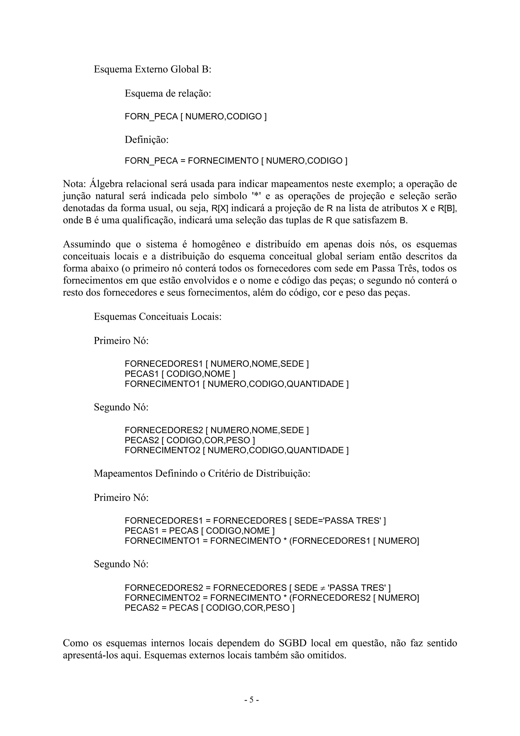 - 5 -
Esquema Externo Global B:
Esquema de relação:
FORN_PECA [ NUMERO,CODIGO ]
Definição:
FORN_PECA = FORNECIMENTO [ NUMERO,CODIGO ]
Nota: Álgebra relacional será usada para indicar mapeamentos neste exemplo; a operação de
junção natural será indicada pelo símbolo '*' e as operações de projeção e seleção serão
denotadas da forma usual, ou seja, R[X] indicará a projeção de R na lista de atributos X e R[B],
onde B é uma qualificação, indicará uma seleção das tuplas de R que satisfazem B.
Assumindo que o sistema é homogêneo e distribuído em apenas dois nós, os esquemas
conceituais locais e a distribuição do esquema conceitual global seriam então descritos da
forma abaixo (o primeiro nó conterá todos os fornecedores com sede em Passa Três, todos os
fornecimentos em que estão envolvidos e o nome e código das peças; o segundo nó conterá o
resto dos fornecedores e seus fornecimentos, além do código, cor e peso das peças.
Esquemas Conceituais Locais:
Primeiro Nó:
FORNECEDORES1 [ NUMERO,NOME,SEDE ]
PECAS1 [ CODIGO,NOME ]
FORNECIMENTO1 [ NUMERO,CODIGO,QUANTIDADE ]
Segundo Nó:
FORNECEDORES2 [ NUMERO,NOME,SEDE ]
PECAS2 [ CODIGO,COR,PESO ]
FORNECIMENTO2 [ NUMERO,CODIGO,QUANTIDADE ]
Mapeamentos Definindo o Critério de Distribuição:
Primeiro Nó:
FORNECEDORES1 = FORNECEDORES [ SEDE='PASSA TRES' ]
PECAS1 = PECAS [ CODIGO,NOME ]
FORNECIMENTO1 = FORNECIMENTO * (FORNECEDORES1 [ NUMERO]
Segundo Nó:
FORNECEDORES2 = FORNECEDORES [ SEDE  'PASSA TRES' ]
FORNECIMENTO2 = FORNECIMENTO * (FORNECEDORES2 [ NUMERO]
PECAS2 = PECAS [ CODIGO,COR,PESO ]
Como os esquemas internos locais dependem do SGBD local em questão, não faz sentido
apresentá-los aqui. Esquemas externos locais também são omitidos.
 