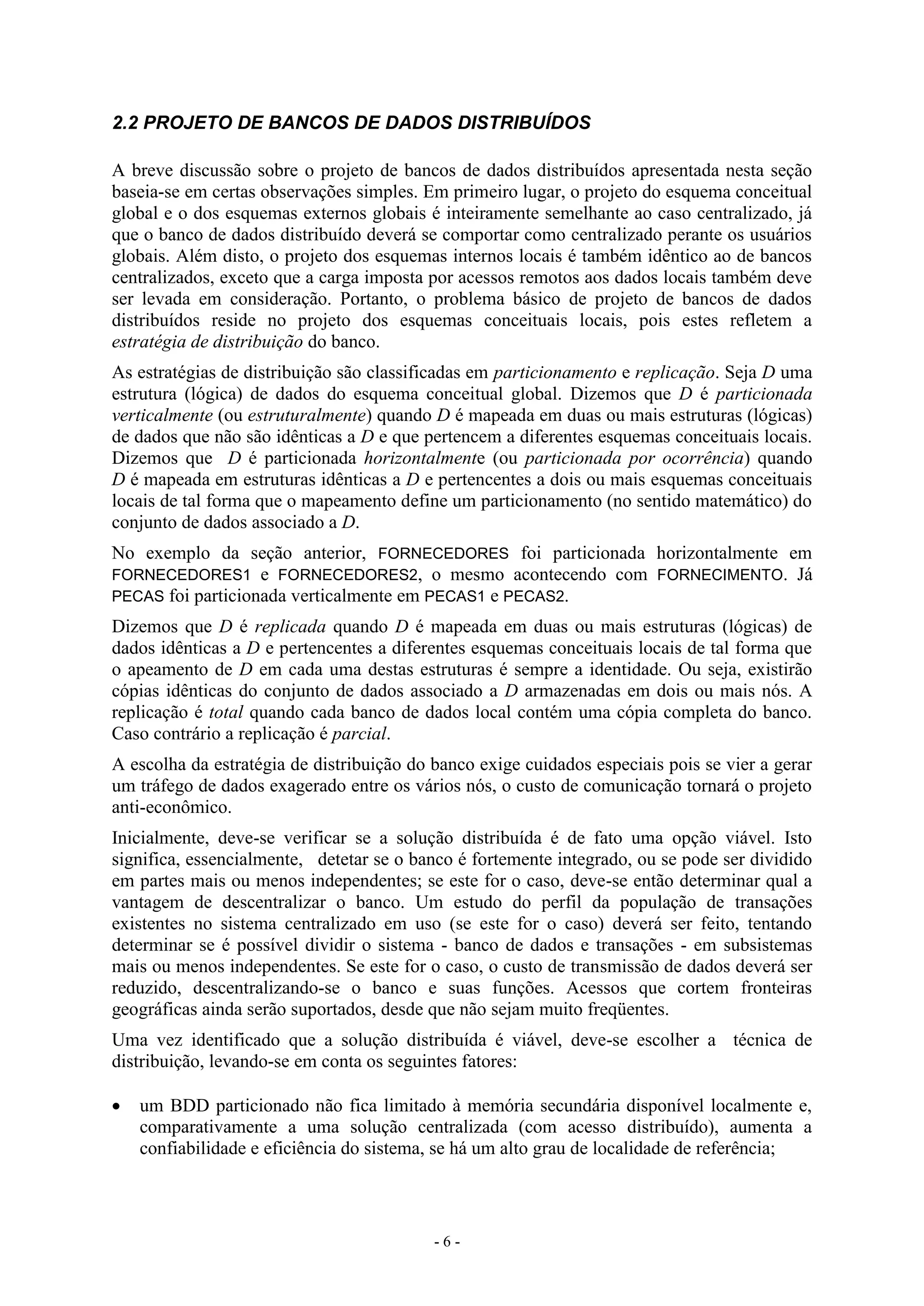 - 6 -
2.2 PROJETO DE BANCOS DE DADOS DISTRIBUÍDOS
A breve discussão sobre o projeto de bancos de dados distribuídos apresentada nesta seção
baseia-se em certas observações simples. Em primeiro lugar, o projeto do esquema conceitual
global e o dos esquemas externos globais é inteiramente semelhante ao caso centralizado, já
que o banco de dados distribuído deverá se comportar como centralizado perante os usuários
globais. Além disto, o projeto dos esquemas internos locais é também idêntico ao de bancos
centralizados, exceto que a carga imposta por acessos remotos aos dados locais também deve
ser levada em consideração. Portanto, o problema básico de projeto de bancos de dados
distribuídos reside no projeto dos esquemas conceituais locais, pois estes refletem a
estratégia de distribuição do banco.
As estratégias de distribuição são classificadas em particionamento e replicação. Seja D uma
estrutura (lógica) de dados do esquema conceitual global. Dizemos que D é particionada
verticalmente (ou estruturalmente) quando D é mapeada em duas ou mais estruturas (lógicas)
de dados que não são idênticas a D e que pertencem a diferentes esquemas conceituais locais.
Dizemos que D é particionada horizontalmente (ou particionada por ocorrência) quando
D é mapeada em estruturas idênticas a D e pertencentes a dois ou mais esquemas conceituais
locais de tal forma que o mapeamento define um particionamento (no sentido matemático) do
conjunto de dados associado a D.
No exemplo da seção anterior, FORNECEDORES foi particionada horizontalmente em
FORNECEDORES1 e FORNECEDORES2, o mesmo acontecendo com FORNECIMENTO. Já
PECAS foi particionada verticalmente em PECAS1 e PECAS2.
Dizemos que D é replicada quando D é mapeada em duas ou mais estruturas (lógicas) de
dados idênticas a D e pertencentes a diferentes esquemas conceituais locais de tal forma que
o apeamento de D em cada uma destas estruturas é sempre a identidade. Ou seja, existirão
cópias idênticas do conjunto de dados associado a D armazenadas em dois ou mais nós. A
replicação é total quando cada banco de dados local contém uma cópia completa do banco.
Caso contrário a replicação é parcial.
A escolha da estratégia de distribuição do banco exige cuidados especiais pois se vier a gerar
um tráfego de dados exagerado entre os vários nós, o custo de comunicação tornará o projeto
anti-econômico.
Inicialmente, deve-se verificar se a solução distribuída é de fato uma opção viável. Isto
significa, essencialmente, detetar se o banco é fortemente integrado, ou se pode ser dividido
em partes mais ou menos independentes; se este for o caso, deve-se então determinar qual a
vantagem de descentralizar o banco. Um estudo do perfil da população de transações
existentes no sistema centralizado em uso (se este for o caso) deverá ser feito, tentando
determinar se é possível dividir o sistema - banco de dados e transações - em subsistemas
mais ou menos independentes. Se este for o caso, o custo de transmissão de dados deverá ser
reduzido, descentralizando-se o banco e suas funções. Acessos que cortem fronteiras
geográficas ainda serão suportados, desde que não sejam muito freqüentes.
Uma vez identificado que a solução distribuída é viável, deve-se escolher a técnica de
distribuição, levando-se em conta os seguintes fatores:
 um BDD particionado não fica limitado à memória secundária disponível localmente e,
comparativamente a uma solução centralizada (com acesso distribuído), aumenta a
confiabilidade e eficiência do sistema, se há um alto grau de localidade de referência;
 