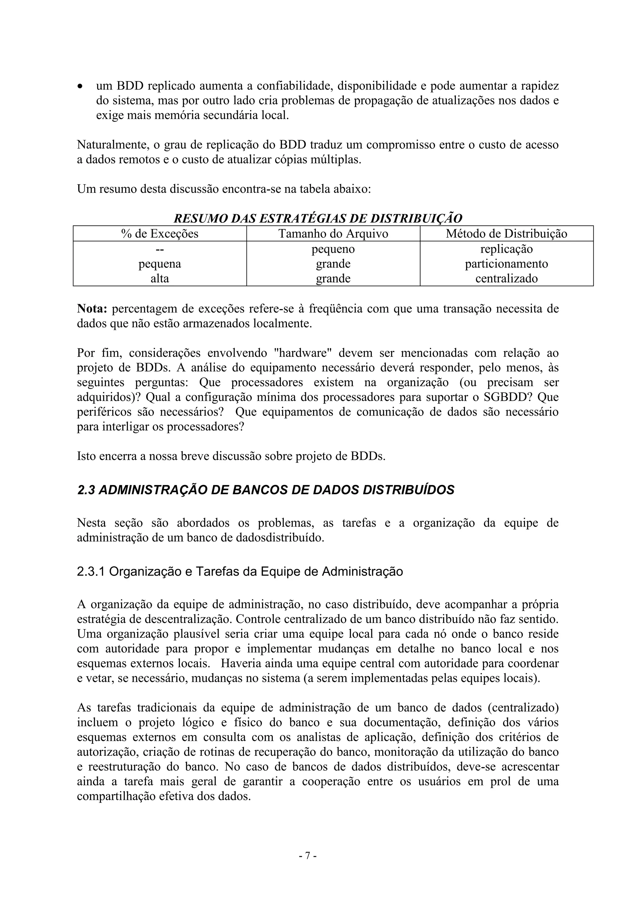 - 7 -
 um BDD replicado aumenta a confiabilidade, disponibilidade e pode aumentar a rapidez
do sistema, mas por outro lado cria problemas de propagação de atualizações nos dados e
exige mais memória secundária local.
Naturalmente, o grau de replicação do BDD traduz um compromisso entre o custo de acesso
a dados remotos e o custo de atualizar cópias múltiplas.
Um resumo desta discussão encontra-se na tabela abaixo:
RESUMO DAS ESTRATÉGIAS DE DISTRIBUIÇÃO
% de Exceções Tamanho do Arquivo Método de Distribuição
--
pequena
alta
pequeno
grande
grande
replicação
particionamento
centralizado
Nota: percentagem de exceções refere-se à freqüência com que uma transação necessita de
dados que não estão armazenados localmente.
Por fim, considerações envolvendo "hardware" devem ser mencionadas com relação ao
projeto de BDDs. A análise do equipamento necessário deverá responder, pelo menos, às
seguintes perguntas: Que processadores existem na organização (ou precisam ser
adquiridos)? Qual a configuração mínima dos processadores para suportar o SGBDD? Que
periféricos são necessários? Que equipamentos de comunicação de dados são necessário
para interligar os processadores?
Isto encerra a nossa breve discussão sobre projeto de BDDs.
2.3 ADMINISTRAÇÃO DE BANCOS DE DADOS DISTRIBUÍDOS
Nesta seção são abordados os problemas, as tarefas e a organização da equipe de
administração de um banco de dadosdistribuído.
2.3.1 Organização e Tarefas da Equipe de Administração
A organização da equipe de administração, no caso distribuído, deve acompanhar a própria
estratégia de descentralização. Controle centralizado de um banco distribuído não faz sentido.
Uma organização plausível seria criar uma equipe local para cada nó onde o banco reside
com autoridade para propor e implementar mudanças em detalhe no banco local e nos
esquemas externos locais. Haveria ainda uma equipe central com autoridade para coordenar
e vetar, se necessário, mudanças no sistema (a serem implementadas pelas equipes locais).
As tarefas tradicionais da equipe de administração de um banco de dados (centralizado)
incluem o projeto lógico e físico do banco e sua documentação, definição dos vários
esquemas externos em consulta com os analistas de aplicação, definição dos critérios de
autorização, criação de rotinas de recuperação do banco, monitoração da utilização do banco
e reestruturação do banco. No caso de bancos de dados distribuídos, deve-se acrescentar
ainda a tarefa mais geral de garantir a cooperação entre os usuários em prol de uma
compartilhação efetiva dos dados.
 