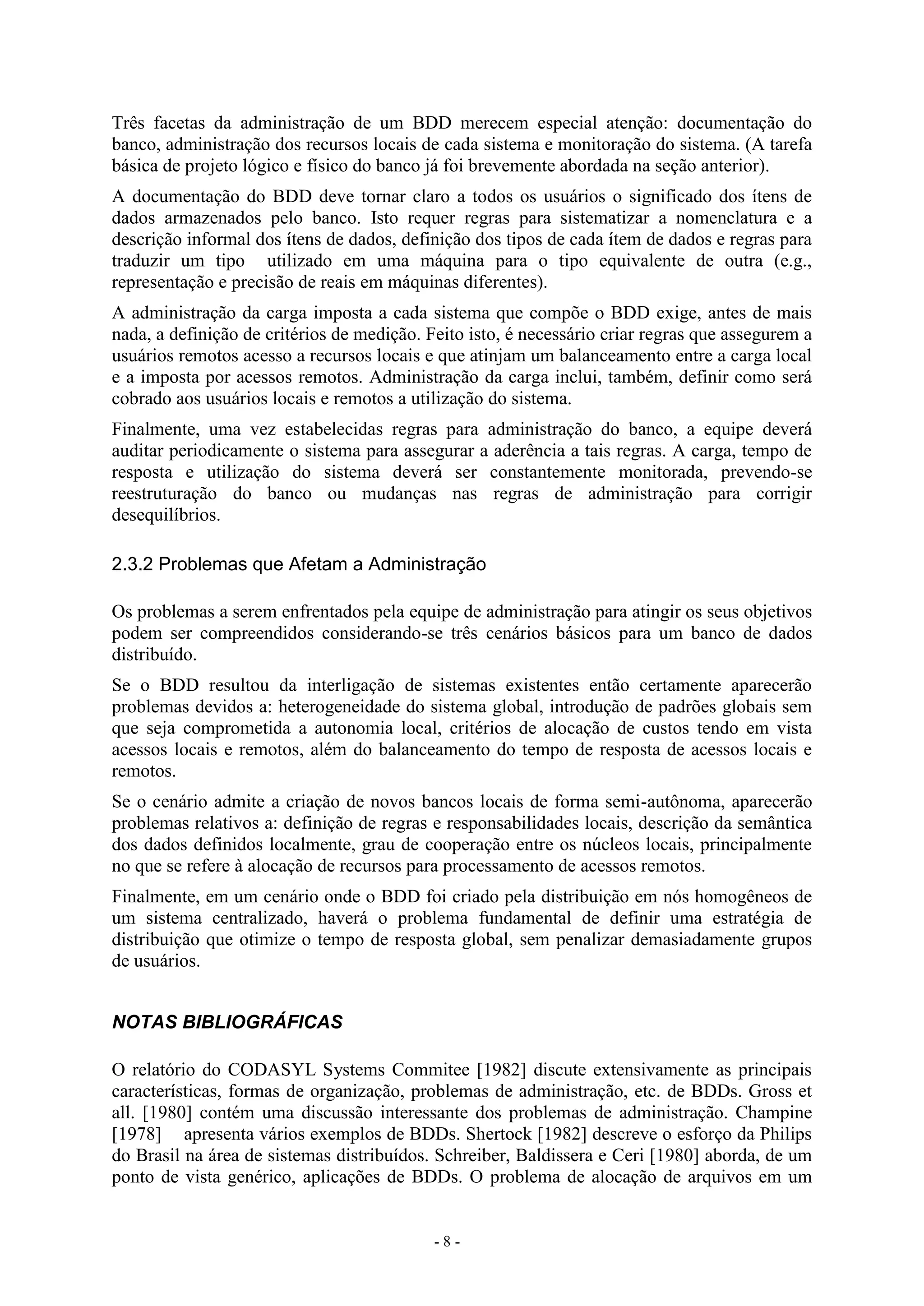 - 8 -
Três facetas da administração de um BDD merecem especial atenção: documentação do
banco, administração dos recursos locais de cada sistema e monitoração do sistema. (A tarefa
básica de projeto lógico e físico do banco já foi brevemente abordada na seção anterior).
A documentação do BDD deve tornar claro a todos os usuários o significado dos ítens de
dados armazenados pelo banco. Isto requer regras para sistematizar a nomenclatura e a
descrição informal dos ítens de dados, definição dos tipos de cada ítem de dados e regras para
traduzir um tipo utilizado em uma máquina para o tipo equivalente de outra (e.g.,
representação e precisão de reais em máquinas diferentes).
A administração da carga imposta a cada sistema que compõe o BDD exige, antes de mais
nada, a definição de critérios de medição. Feito isto, é necessário criar regras que assegurem a
usuários remotos acesso a recursos locais e que atinjam um balanceamento entre a carga local
e a imposta por acessos remotos. Administração da carga inclui, também, definir como será
cobrado aos usuários locais e remotos a utilização do sistema.
Finalmente, uma vez estabelecidas regras para administração do banco, a equipe deverá
auditar periodicamente o sistema para assegurar a aderência a tais regras. A carga, tempo de
resposta e utilização do sistema deverá ser constantemente monitorada, prevendo-se
reestruturação do banco ou mudanças nas regras de administração para corrigir
desequilíbrios.
2.3.2 Problemas que Afetam a Administração
Os problemas a serem enfrentados pela equipe de administração para atingir os seus objetivos
podem ser compreendidos considerando-se três cenários básicos para um banco de dados
distribuído.
Se o BDD resultou da interligação de sistemas existentes então certamente aparecerão
problemas devidos a: heterogeneidade do sistema global, introdução de padrões globais sem
que seja comprometida a autonomia local, critérios de alocação de custos tendo em vista
acessos locais e remotos, além do balanceamento do tempo de resposta de acessos locais e
remotos.
Se o cenário admite a criação de novos bancos locais de forma semi-autônoma, aparecerão
problemas relativos a: definição de regras e responsabilidades locais, descrição da semântica
dos dados definidos localmente, grau de cooperação entre os núcleos locais, principalmente
no que se refere à alocação de recursos para processamento de acessos remotos.
Finalmente, em um cenário onde o BDD foi criado pela distribuição em nós homogêneos de
um sistema centralizado, haverá o problema fundamental de definir uma estratégia de
distribuição que otimize o tempo de resposta global, sem penalizar demasiadamente grupos
de usuários.
NOTAS BIBLIOGRÁFICAS
O relatório do CODASYL Systems Commitee [1982] discute extensivamente as principais
características, formas de organização, problemas de administração, etc. de BDDs. Gross et
all. [1980] contém uma discussão interessante dos problemas de administração. Champine
[1978] apresenta vários exemplos de BDDs. Shertock [1982] descreve o esforço da Philips
do Brasil na área de sistemas distribuídos. Schreiber, Baldissera e Ceri [1980] aborda, de um
ponto de vista genérico, aplicações de BDDs. O problema de alocação de arquivos em um
 