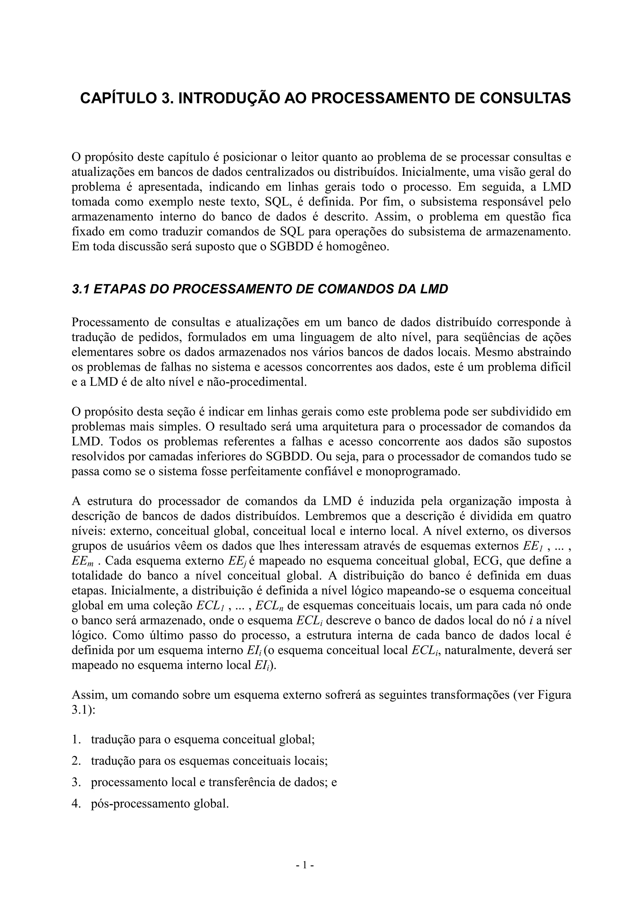 - 1 -
CAPÍTULO 3. INTRODUÇÃO AO PROCESSAMENTO DE CONSULTAS
O propósito deste capítulo é posicionar o leitor quanto ao problema de se processar consultas e
atualizações em bancos de dados centralizados ou distribuídos. Inicialmente, uma visão geral do
problema é apresentada, indicando em linhas gerais todo o processo. Em seguida, a LMD
tomada como exemplo neste texto, SQL, é definida. Por fim, o subsistema responsável pelo
armazenamento interno do banco de dados é descrito. Assim, o problema em questão fica
fixado em como traduzir comandos de SQL para operações do subsistema de armazenamento.
Em toda discussão será suposto que o SGBDD é homogêneo.
3.1 ETAPAS DO PROCESSAMENTO DE COMANDOS DA LMD
Processamento de consultas e atualizações em um banco de dados distribuído corresponde à
tradução de pedidos, formulados em uma linguagem de alto nível, para seqüências de ações
elementares sobre os dados armazenados nos vários bancos de dados locais. Mesmo abstraindo
os problemas de falhas no sistema e acessos concorrentes aos dados, este é um problema difícil
e a LMD é de alto nível e não-procedimental.
O propósito desta seção é indicar em linhas gerais como este problema pode ser subdividido em
problemas mais simples. O resultado será uma arquitetura para o processador de comandos da
LMD. Todos os problemas referentes a falhas e acesso concorrente aos dados são supostos
resolvidos por camadas inferiores do SGBDD. Ou seja, para o processador de comandos tudo se
passa como se o sistema fosse perfeitamente confiável e monoprogramado.
A estrutura do processador de comandos da LMD é induzida pela organização imposta à
descrição de bancos de dados distribuídos. Lembremos que a descrição é dividida em quatro
níveis: externo, conceitual global, conceitual local e interno local. A nível externo, os diversos
grupos de usuários vêem os dados que lhes interessam através de esquemas externos EE1 , ... ,
EEm . Cada esquema externo EEj é mapeado no esquema conceitual global, ECG, que define a
totalidade do banco a nível conceitual global. A distribuição do banco é definida em duas
etapas. Inicialmente, a distribuição é definida a nível lógico mapeando-se o esquema conceitual
global em uma coleção ECL1 , ... , ECLn de esquemas conceituais locais, um para cada nó onde
o banco será armazenado, onde o esquema ECLi descreve o banco de dados local do nó i a nível
lógico. Como último passo do processo, a estrutura interna de cada banco de dados local é
definida por um esquema interno EIi (o esquema conceitual local ECLi, naturalmente, deverá ser
mapeado no esquema interno local EIi).
Assim, um comando sobre um esquema externo sofrerá as seguintes transformações (ver Figura
3.1):
1. tradução para o esquema conceitual global;
2. tradução para os esquemas conceituais locais;
3. processamento local e transferência de dados; e
4. pós-processamento global.
 