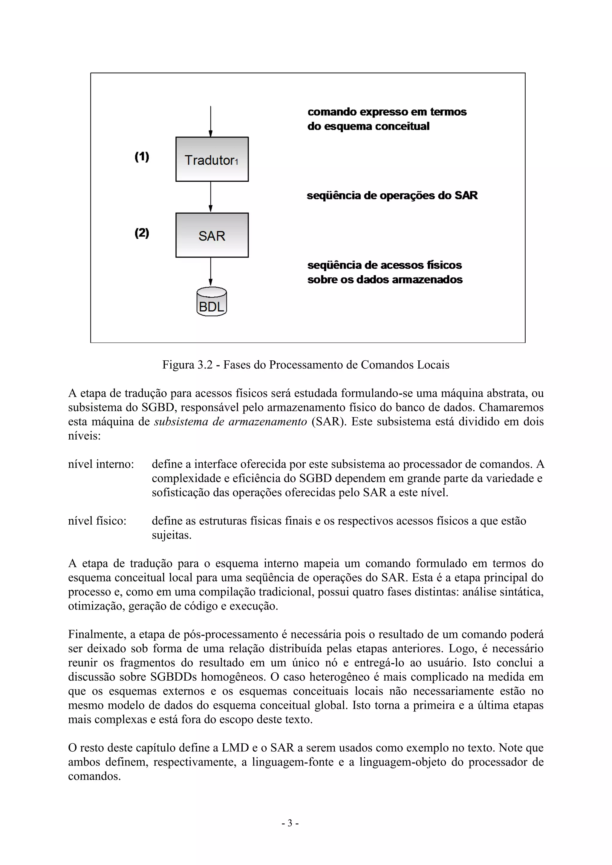 - 3 -
Figura 3.2 - Fases do Processamento de Comandos Locais
A etapa de tradução para acessos físicos será estudada formulando-se uma máquina abstrata, ou
subsistema do SGBD, responsável pelo armazenamento físico do banco de dados. Chamaremos
esta máquina de subsistema de armazenamento (SAR). Este subsistema está dividido em dois
níveis:
nível interno: define a interface oferecida por este subsistema ao processador de comandos. A
complexidade e eficiência do SGBD dependem em grande parte da variedade e
sofisticação das operações oferecidas pelo SAR a este nível.
nível físico: define as estruturas físicas finais e os respectivos acessos físicos a que estão
sujeitas.
A etapa de tradução para o esquema interno mapeia um comando formulado em termos do
esquema conceitual local para uma seqüência de operações do SAR. Esta é a etapa principal do
processo e, como em uma compilação tradicional, possui quatro fases distintas: análise sintática,
otimização, geração de código e execução.
Finalmente, a etapa de pós-processamento é necessária pois o resultado de um comando poderá
ser deixado sob forma de uma relação distribuída pelas etapas anteriores. Logo, é necessário
reunir os fragmentos do resultado em um único nó e entregá-lo ao usuário. Isto conclui a
discussão sobre SGBDDs homogêneos. O caso heterogêneo é mais complicado na medida em
que os esquemas externos e os esquemas conceituais locais não necessariamente estão no
mesmo modelo de dados do esquema conceitual global. Isto torna a primeira e a última etapas
mais complexas e está fora do escopo deste texto.
O resto deste capítulo define a LMD e o SAR a serem usados como exemplo no texto. Note que
ambos definem, respectivamente, a linguagem-fonte e a linguagem-objeto do processador de
comandos.
 