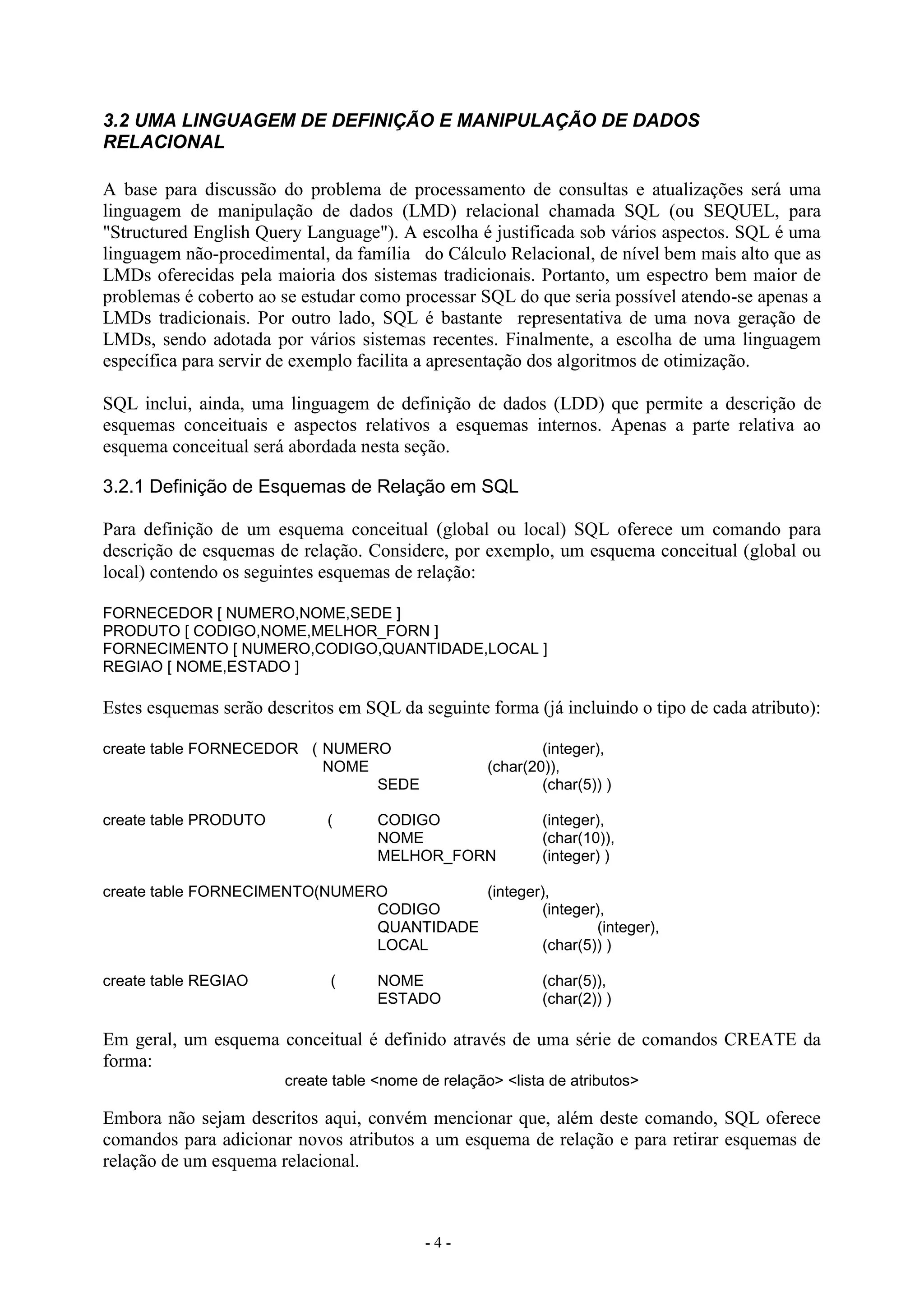 - 4 -
3.2 UMA LINGUAGEM DE DEFINIÇÃO E MANIPULAÇÃO DE DADOS
RELACIONAL
A base para discussão do problema de processamento de consultas e atualizações será uma
linguagem de manipulação de dados (LMD) relacional chamada SQL (ou SEQUEL, para
"Structured English Query Language"). A escolha é justificada sob vários aspectos. SQL é uma
linguagem não-procedimental, da família do Cálculo Relacional, de nível bem mais alto que as
LMDs oferecidas pela maioria dos sistemas tradicionais. Portanto, um espectro bem maior de
problemas é coberto ao se estudar como processar SQL do que seria possível atendo-se apenas a
LMDs tradicionais. Por outro lado, SQL é bastante representativa de uma nova geração de
LMDs, sendo adotada por vários sistemas recentes. Finalmente, a escolha de uma linguagem
específica para servir de exemplo facilita a apresentação dos algoritmos de otimização.
SQL inclui, ainda, uma linguagem de definição de dados (LDD) que permite a descrição de
esquemas conceituais e aspectos relativos a esquemas internos. Apenas a parte relativa ao
esquema conceitual será abordada nesta seção.
3.2.1 Definição de Esquemas de Relação em SQL
Para definição de um esquema conceitual (global ou local) SQL oferece um comando para
descrição de esquemas de relação. Considere, por exemplo, um esquema conceitual (global ou
local) contendo os seguintes esquemas de relação:
FORNECEDOR [ NUMERO,NOME,SEDE ]
PRODUTO [ CODIGO,NOME,MELHOR_FORN ]
FORNECIMENTO [ NUMERO,CODIGO,QUANTIDADE,LOCAL ]
REGIAO [ NOME,ESTADO ]
Estes esquemas serão descritos em SQL da seguinte forma (já incluindo o tipo de cada atributo):
create table FORNECEDOR ( NUMERO (integer),
NOME (char(20)),
SEDE (char(5)) )
create table PRODUTO ( CODIGO (integer),
NOME (char(10)),
MELHOR_FORN (integer) )
create table FORNECIMENTO(NUMERO (integer),
CODIGO (integer),
QUANTIDADE (integer),
LOCAL (char(5)) )
create table REGIAO ( NOME (char(5)),
ESTADO (char(2)) )
Em geral, um esquema conceitual é definido através de uma série de comandos CREATE da
forma:
create table <nome de relação> <lista de atributos>
Embora não sejam descritos aqui, convém mencionar que, além deste comando, SQL oferece
comandos para adicionar novos atributos a um esquema de relação e para retirar esquemas de
relação de um esquema relacional.
 