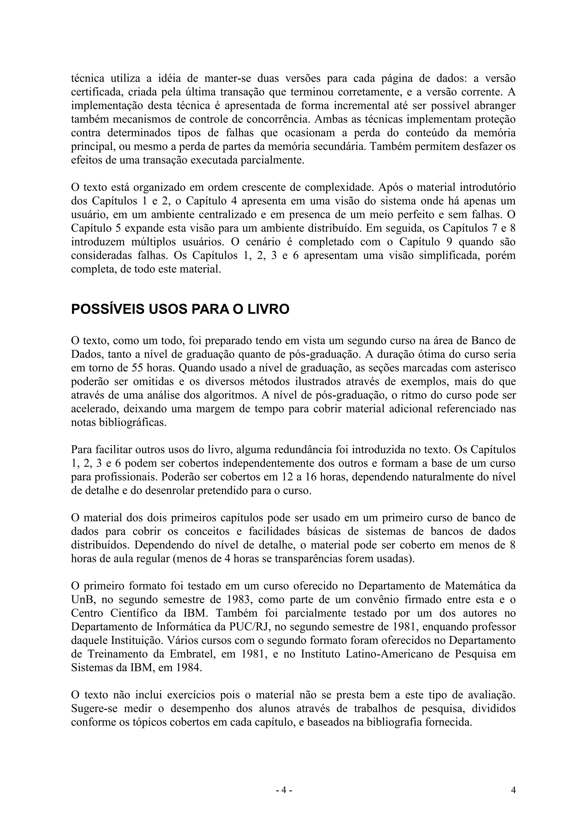 - 4 - 4
técnica utiliza a idéia de manter-se duas versões para cada página de dados: a versão
certificada, criada pela última transação que terminou corretamente, e a versão corrente. A
implementação desta técnica é apresentada de forma incremental até ser possível abranger
também mecanismos de controle de concorrência. Ambas as técnicas implementam proteção
contra determinados tipos de falhas que ocasionam a perda do conteúdo da memória
principal, ou mesmo a perda de partes da memória secundária. Também permitem desfazer os
efeitos de uma transação executada parcialmente.
O texto está organizado em ordem crescente de complexidade. Após o material introdutório
dos Capítulos 1 e 2, o Capítulo 4 apresenta em uma visão do sistema onde há apenas um
usuário, em um ambiente centralizado e em presenca de um meio perfeito e sem falhas. O
Capítulo 5 expande esta visão para um ambiente distribuído. Em seguida, os Capítulos 7 e 8
introduzem múltiplos usuários. O cenário é completado com o Capítulo 9 quando são
consideradas falhas. Os Capítulos 1, 2, 3 e 6 apresentam uma visão simplificada, porém
completa, de todo este material.
POSSÍVEIS USOS PARA O LIVRO
O texto, como um todo, foi preparado tendo em vista um segundo curso na área de Banco de
Dados, tanto a nível de graduação quanto de pós-graduação. A duração ótima do curso seria
em torno de 55 horas. Quando usado a nível de graduação, as seções marcadas com asterisco
poderão ser omitidas e os diversos métodos ilustrados através de exemplos, mais do que
através de uma análise dos algoritmos. A nível de pós-graduação, o ritmo do curso pode ser
acelerado, deixando uma margem de tempo para cobrir material adicional referenciado nas
notas bibliográficas.
Para facilitar outros usos do livro, alguma redundância foi introduzida no texto. Os Capítulos
1, 2, 3 e 6 podem ser cobertos independentemente dos outros e formam a base de um curso
para profissionais. Poderão ser cobertos em 12 a 16 horas, dependendo naturalmente do nível
de detalhe e do desenrolar pretendido para o curso.
O material dos dois primeiros capítulos pode ser usado em um primeiro curso de banco de
dados para cobrir os conceitos e facilidades básicas de sistemas de bancos de dados
distribuídos. Dependendo do nível de detalhe, o material pode ser coberto em menos de 8
horas de aula regular (menos de 4 horas se transparências forem usadas).
O primeiro formato foi testado em um curso oferecido no Departamento de Matemática da
UnB, no segundo semestre de 1983, como parte de um convênio firmado entre esta e o
Centro Científico da IBM. Também foi parcialmente testado por um dos autores no
Departamento de Informática da PUC/RJ, no segundo semestre de 1981, enquando professor
daquele Instituição. Vários cursos com o segundo formato foram oferecidos no Departamento
de Treinamento da Embratel, em 1981, e no Instituto Latino-Americano de Pesquisa em
Sistemas da IBM, em 1984.
O texto não inclui exercícios pois o material não se presta bem a este tipo de avaliação.
Sugere-se medir o desempenho dos alunos através de trabalhos de pesquisa, divididos
conforme os tópicos cobertos em cada capítulo, e baseados na bibliografia fornecida.
 