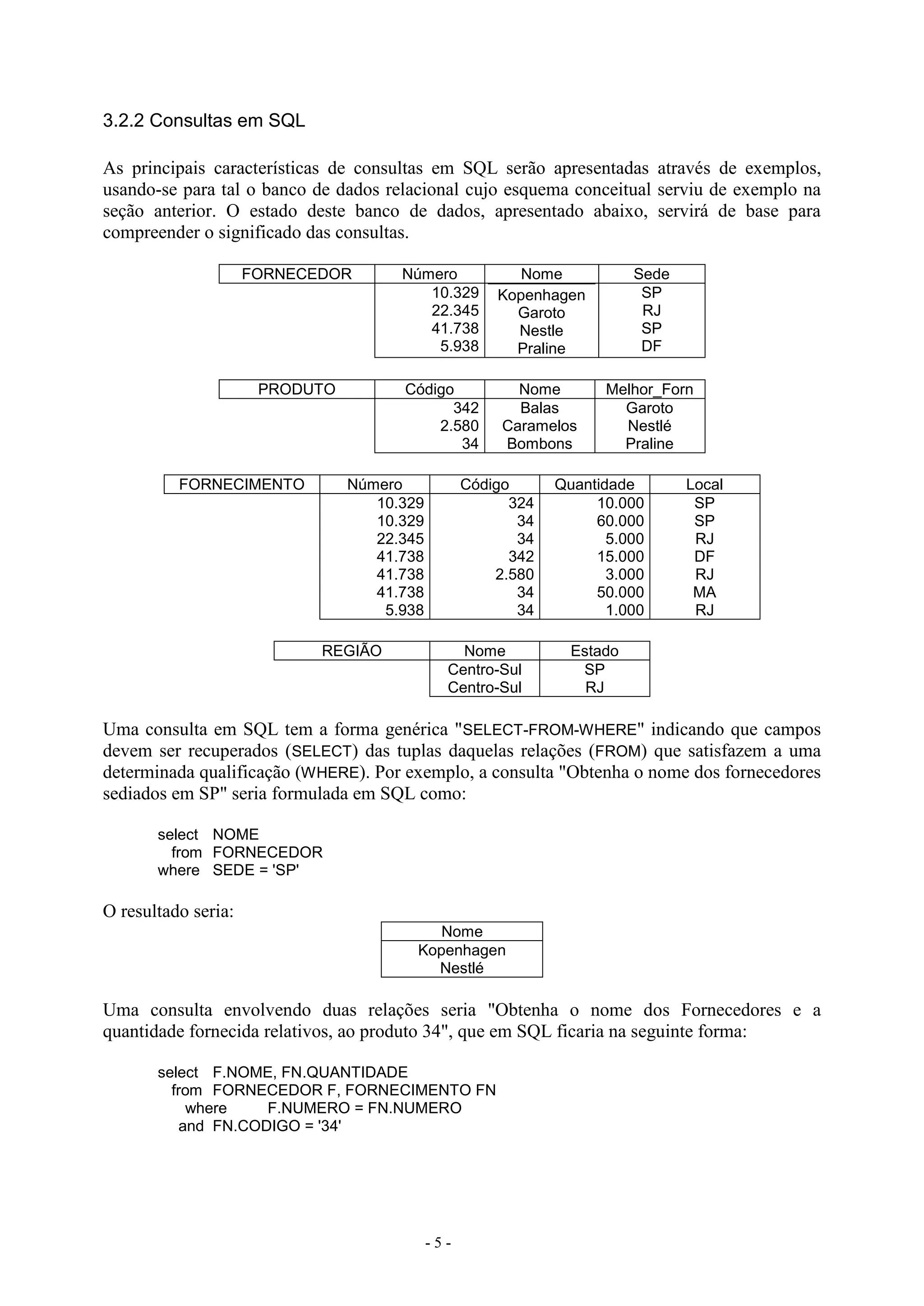 - 5 -
3.2.2 Consultas em SQL
As principais características de consultas em SQL serão apresentadas através de exemplos,
usando-se para tal o banco de dados relacional cujo esquema conceitual serviu de exemplo na
seção anterior. O estado deste banco de dados, apresentado abaixo, servirá de base para
compreender o significado das consultas.
FORNECEDOR Número Nome Sede
10.329
22.345
41.738
5.938
Kopenhagen
Garoto
Nestle
Praline
SP
RJ
SP
DF
PRODUTO Código Nome Melhor_Forn
342
2.580
34
Balas
Caramelos
Bombons
Garoto
Nestlé
Praline
FORNECIMENTO Número Código Quantidade Local
10.329
10.329
22.345
41.738
41.738
41.738
5.938
324
34
34
342
2.580
34
34
10.000
60.000
5.000
15.000
3.000
50.000
1.000
SP
SP
RJ
DF
RJ
MA
RJ
REGIÃO Nome Estado
Centro-Sul
Centro-Sul
SP
RJ
Uma consulta em SQL tem a forma genérica "SELECT-FROM-WHERE" indicando que campos
devem ser recuperados (SELECT) das tuplas daquelas relações (FROM) que satisfazem a uma
determinada qualificação (WHERE). Por exemplo, a consulta "Obtenha o nome dos fornecedores
sediados em SP" seria formulada em SQL como:
select NOME
from FORNECEDOR
where SEDE = 'SP'
O resultado seria:
Nome
Kopenhagen
Nestlé
Uma consulta envolvendo duas relações seria "Obtenha o nome dos Fornecedores e a
quantidade fornecida relativos, ao produto 34", que em SQL ficaria na seguinte forma:
select F.NOME, FN.QUANTIDADE
from FORNECEDOR F, FORNECIMENTO FN
where F.NUMERO = FN.NUMERO
and FN.CODIGO = '34'
 