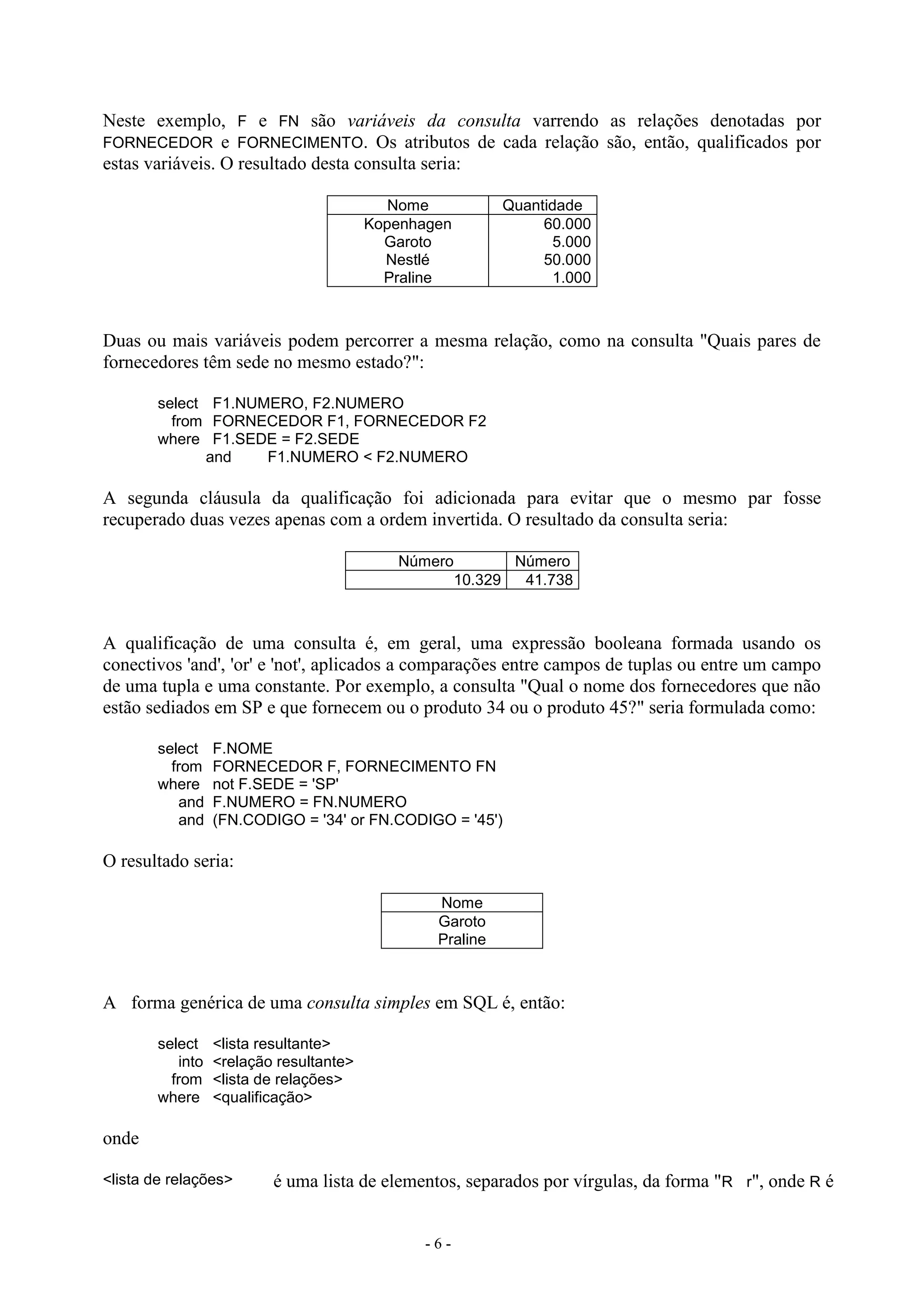 - 6 -
Neste exemplo, F e FN são variáveis da consulta varrendo as relações denotadas por
FORNECEDOR e FORNECIMENTO. Os atributos de cada relação são, então, qualificados por
estas variáveis. O resultado desta consulta seria:
Nome Quantidade
Kopenhagen
Garoto
Nestlé
Praline
60.000
5.000
50.000
1.000
Duas ou mais variáveis podem percorrer a mesma relação, como na consulta "Quais pares de
fornecedores têm sede no mesmo estado?":
select F1.NUMERO, F2.NUMERO
from FORNECEDOR F1, FORNECEDOR F2
where F1.SEDE = F2.SEDE
and F1.NUMERO < F2.NUMERO
A segunda cláusula da qualificação foi adicionada para evitar que o mesmo par fosse
recuperado duas vezes apenas com a ordem invertida. O resultado da consulta seria:
Número Número
10.329 41.738
A qualificação de uma consulta é, em geral, uma expressão booleana formada usando os
conectivos 'and', 'or' e 'not', aplicados a comparações entre campos de tuplas ou entre um campo
de uma tupla e uma constante. Por exemplo, a consulta "Qual o nome dos fornecedores que não
estão sediados em SP e que fornecem ou o produto 34 ou o produto 45?" seria formulada como:
select F.NOME
from FORNECEDOR F, FORNECIMENTO FN
where not F.SEDE = 'SP'
and F.NUMERO = FN.NUMERO
and (FN.CODIGO = '34' or FN.CODIGO = '45')
O resultado seria:
Nome
Garoto
Praline
A forma genérica de uma consulta simples em SQL é, então:
select <lista resultante>
into <relação resultante>
from <lista de relações>
where <qualificação>
onde
<lista de relações> é uma lista de elementos, separados por vírgulas, da forma "R r", onde R é
 