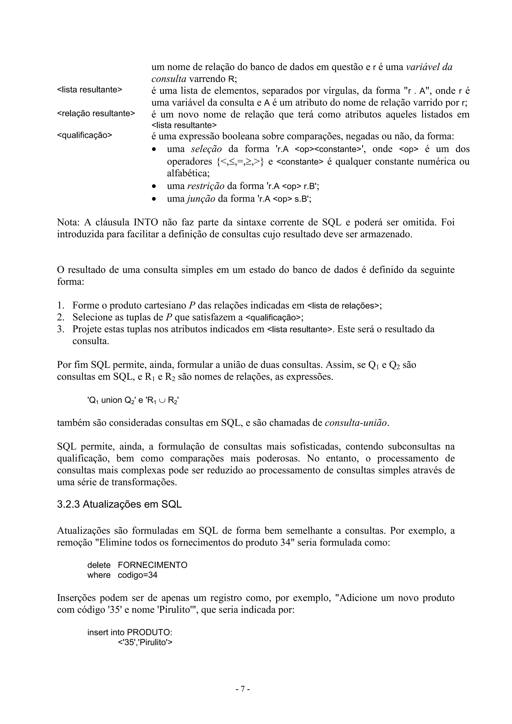 - 7 -
um nome de relação do banco de dados em questão e r é uma variável da
consulta varrendo R;
<lista resultante> é uma lista de elementos, separados por vírgulas, da forma "r . A", onde r é
uma variável da consulta e A é um atributo do nome de relação varrido por r;
<relação resultante> é um novo nome de relação que terá como atributos aqueles listados em
<lista resultante>
<qualificação> é uma expressão booleana sobre comparações, negadas ou não, da forma:
 uma seleção da forma 'r.A <op><constante>', onde <op> é um dos
operadores {<,,=,,>} e <constante> é qualquer constante numérica ou
alfabética;
 uma restrição da forma 'r.A <op> r.B';
 uma junção da forma 'r.A <op> s.B';
Nota: A cláusula INTO não faz parte da sintaxe corrente de SQL e poderá ser omitida. Foi
introduzida para facilitar a definição de consultas cujo resultado deve ser armazenado.
O resultado de uma consulta simples em um estado do banco de dados é definido da seguinte
forma:
1. Forme o produto cartesiano P das relações indicadas em <lista de relações>;
2. Selecione as tuplas de P que satisfazem a <qualificação>;
3. Projete estas tuplas nos atributos indicados em <lista resultante>. Este será o resultado da
consulta.
Por fim SQL permite, ainda, formular a união de duas consultas. Assim, se Q1 e Q2 são
consultas em SQL, e R1 e R2 são nomes de relações, as expressões.
'Q1 union Q2' e 'R1  R2'
também são consideradas consultas em SQL, e são chamadas de consulta-união.
SQL permite, ainda, a formulação de consultas mais sofisticadas, contendo subconsultas na
qualificação, bem como comparações mais poderosas. No entanto, o processamento de
consultas mais complexas pode ser reduzido ao processamento de consultas simples através de
uma série de transformações.
3.2.3 Atualizações em SQL
Atualizações são formuladas em SQL de forma bem semelhante a consultas. Por exemplo, a
remoção "Elimine todos os fornecimentos do produto 34" seria formulada como:
delete FORNECIMENTO
where codigo=34
Inserções podem ser de apenas um registro como, por exemplo, "Adicione um novo produto
com código '35' e nome 'Pirulito'", que seria indicada por:
insert into PRODUTO:
<'35','Pirulito'>
 