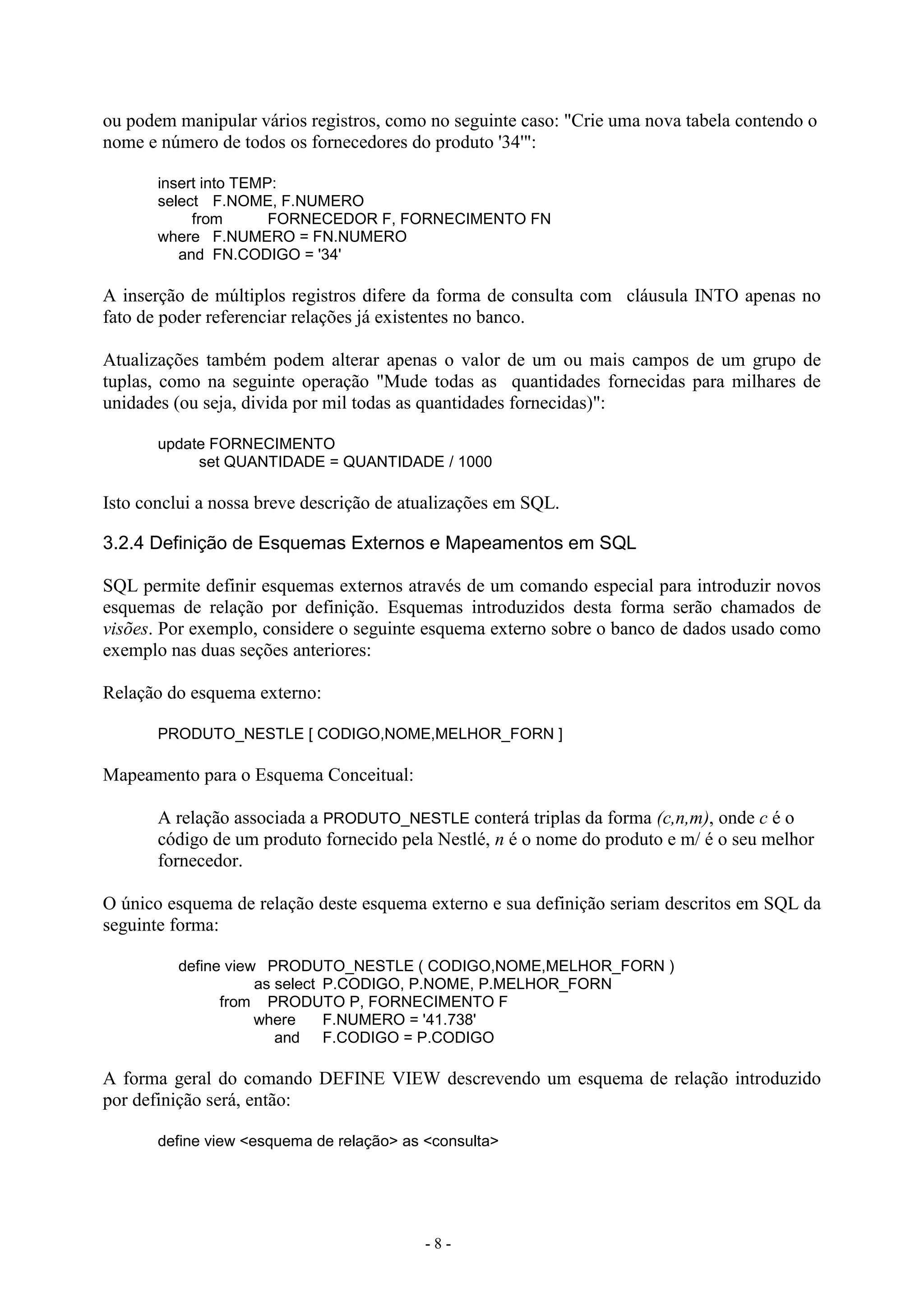 - 8 -
ou podem manipular vários registros, como no seguinte caso: "Crie uma nova tabela contendo o
nome e número de todos os fornecedores do produto '34'":
insert into TEMP:
select F.NOME, F.NUMERO
from FORNECEDOR F, FORNECIMENTO FN
where F.NUMERO = FN.NUMERO
and FN.CODIGO = '34'
A inserção de múltiplos registros difere da forma de consulta com cláusula INTO apenas no
fato de poder referenciar relações já existentes no banco.
Atualizações também podem alterar apenas o valor de um ou mais campos de um grupo de
tuplas, como na seguinte operação "Mude todas as quantidades fornecidas para milhares de
unidades (ou seja, divida por mil todas as quantidades fornecidas)":
update FORNECIMENTO
set QUANTIDADE = QUANTIDADE / 1000
Isto conclui a nossa breve descrição de atualizações em SQL.
3.2.4 Definição de Esquemas Externos e Mapeamentos em SQL
SQL permite definir esquemas externos através de um comando especial para introduzir novos
esquemas de relação por definição. Esquemas introduzidos desta forma serão chamados de
visões. Por exemplo, considere o seguinte esquema externo sobre o banco de dados usado como
exemplo nas duas seções anteriores:
Relação do esquema externo:
PRODUTO_NESTLE [ CODIGO,NOME,MELHOR_FORN ]
Mapeamento para o Esquema Conceitual:
A relação associada a PRODUTO_NESTLE conterá triplas da forma (c,n,m), onde c é o
código de um produto fornecido pela Nestlé, n é o nome do produto e m/ é o seu melhor
fornecedor.
O único esquema de relação deste esquema externo e sua definição seriam descritos em SQL da
seguinte forma:
define view PRODUTO_NESTLE ( CODIGO,NOME,MELHOR_FORN )
as select P.CODIGO, P.NOME, P.MELHOR_FORN
from PRODUTO P, FORNECIMENTO F
where F.NUMERO = '41.738'
and F.CODIGO = P.CODIGO
A forma geral do comando DEFINE VIEW descrevendo um esquema de relação introduzido
por definição será, então:
define view <esquema de relação> as <consulta>
 