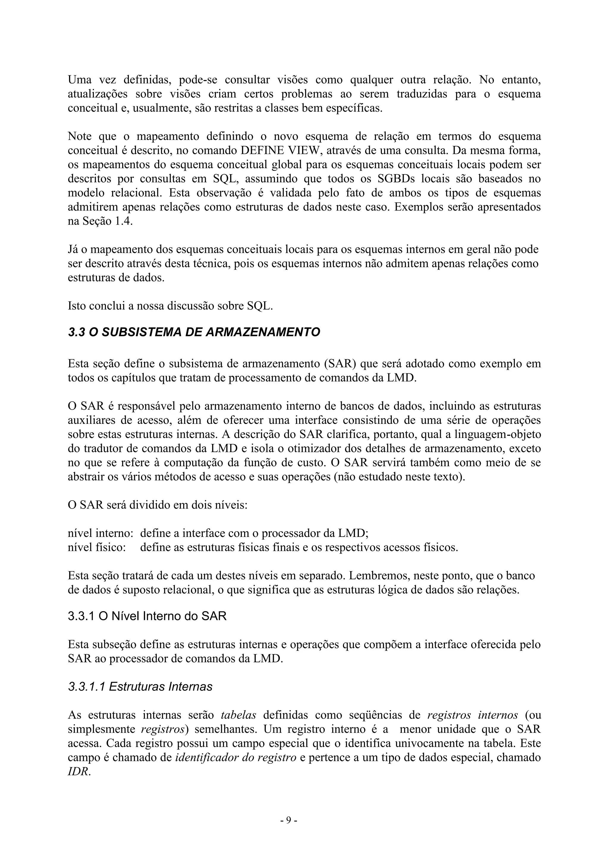 - 9 -
Uma vez definidas, pode-se consultar visões como qualquer outra relação. No entanto,
atualizações sobre visões criam certos problemas ao serem traduzidas para o esquema
conceitual e, usualmente, são restritas a classes bem específicas.
Note que o mapeamento definindo o novo esquema de relação em termos do esquema
conceitual é descrito, no comando DEFINE VIEW, através de uma consulta. Da mesma forma,
os mapeamentos do esquema conceitual global para os esquemas conceituais locais podem ser
descritos por consultas em SQL, assumindo que todos os SGBDs locais são baseados no
modelo relacional. Esta observação é validada pelo fato de ambos os tipos de esquemas
admitirem apenas relações como estruturas de dados neste caso. Exemplos serão apresentados
na Seção 1.4.
Já o mapeamento dos esquemas conceituais locais para os esquemas internos em geral não pode
ser descrito através desta técnica, pois os esquemas internos não admitem apenas relações como
estruturas de dados.
Isto conclui a nossa discussão sobre SQL.
3.3 O SUBSISTEMA DE ARMAZENAMENTO
Esta seção define o subsistema de armazenamento (SAR) que será adotado como exemplo em
todos os capítulos que tratam de processamento de comandos da LMD.
O SAR é responsável pelo armazenamento interno de bancos de dados, incluindo as estruturas
auxiliares de acesso, além de oferecer uma interface consistindo de uma série de operações
sobre estas estruturas internas. A descrição do SAR clarifica, portanto, qual a linguagem-objeto
do tradutor de comandos da LMD e isola o otimizador dos detalhes de armazenamento, exceto
no que se refere à computação da função de custo. O SAR servirá também como meio de se
abstrair os vários métodos de acesso e suas operações (não estudado neste texto).
O SAR será dividido em dois níveis:
nível interno: define a interface com o processador da LMD;
nível físico: define as estruturas físicas finais e os respectivos acessos físicos.
Esta seção tratará de cada um destes níveis em separado. Lembremos, neste ponto, que o banco
de dados é suposto relacional, o que significa que as estruturas lógica de dados são relações.
3.3.1 O Nível Interno do SAR
Esta subseção define as estruturas internas e operações que compõem a interface oferecida pelo
SAR ao processador de comandos da LMD.
3.3.1.1 Estruturas Internas
As estruturas internas serão tabelas definidas como seqüências de registros internos (ou
simplesmente registros) semelhantes. Um registro interno é a menor unidade que o SAR
acessa. Cada registro possui um campo especial que o identifica univocamente na tabela. Este
campo é chamado de identificador do registro e pertence a um tipo de dados especial, chamado
IDR.
 