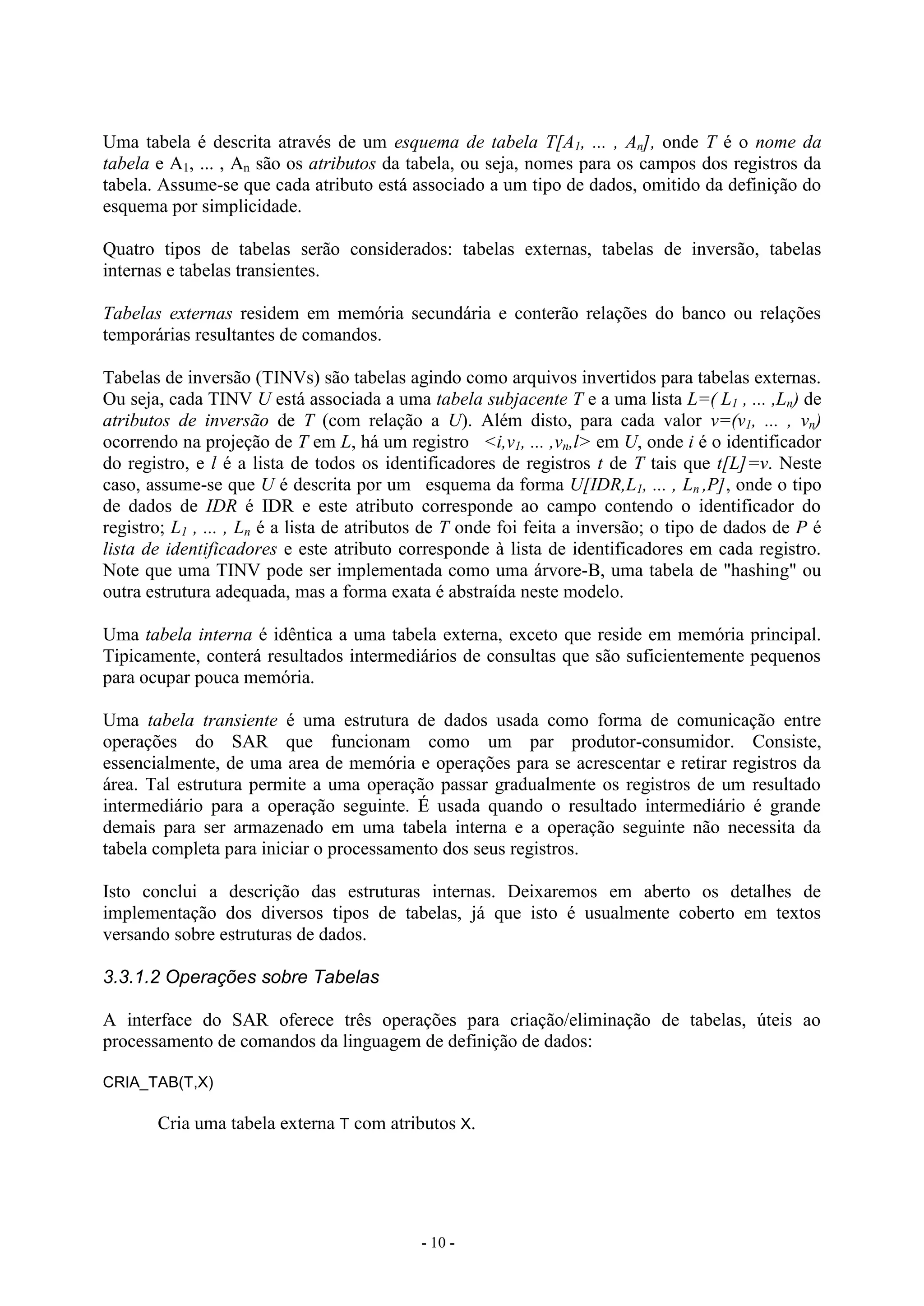 - 10 -
Uma tabela é descrita através de um esquema de tabela T[A1, ... , An], onde T é o nome da
tabela e A1, ... , An são os atributos da tabela, ou seja, nomes para os campos dos registros da
tabela. Assume-se que cada atributo está associado a um tipo de dados, omitido da definição do
esquema por simplicidade.
Quatro tipos de tabelas serão considerados: tabelas externas, tabelas de inversão, tabelas
internas e tabelas transientes.
Tabelas externas residem em memória secundária e conterão relações do banco ou relações
temporárias resultantes de comandos.
Tabelas de inversão (TINVs) são tabelas agindo como arquivos invertidos para tabelas externas.
Ou seja, cada TINV U está associada a uma tabela subjacente T e a uma lista L=( L1 , ... ,Ln) de
atributos de inversão de T (com relação a U). Além disto, para cada valor v=(v1, ... , vn)
ocorrendo na projeção de T em L, há um registro <i,v1, ... ,vn,l> em U, onde i é o identificador
do registro, e l é a lista de todos os identificadores de registros t de T tais que t[L]=v. Neste
caso, assume-se que U é descrita por um esquema da forma U[IDR,L1, ... , Ln ,P], onde o tipo
de dados de IDR é IDR e este atributo corresponde ao campo contendo o identificador do
registro; L1 , ... , Ln é a lista de atributos de T onde foi feita a inversão; o tipo de dados de P é
lista de identificadores e este atributo corresponde à lista de identificadores em cada registro.
Note que uma TINV pode ser implementada como uma árvore-B, uma tabela de "hashing" ou
outra estrutura adequada, mas a forma exata é abstraída neste modelo.
Uma tabela interna é idêntica a uma tabela externa, exceto que reside em memória principal.
Tipicamente, conterá resultados intermediários de consultas que são suficientemente pequenos
para ocupar pouca memória.
Uma tabela transiente é uma estrutura de dados usada como forma de comunicação entre
operações do SAR que funcionam como um par produtor-consumidor. Consiste,
essencialmente, de uma area de memória e operações para se acrescentar e retirar registros da
área. Tal estrutura permite a uma operação passar gradualmente os registros de um resultado
intermediário para a operação seguinte. É usada quando o resultado intermediário é grande
demais para ser armazenado em uma tabela interna e a operação seguinte não necessita da
tabela completa para iniciar o processamento dos seus registros.
Isto conclui a descrição das estruturas internas. Deixaremos em aberto os detalhes de
implementação dos diversos tipos de tabelas, já que isto é usualmente coberto em textos
versando sobre estruturas de dados.
3.3.1.2 Operações sobre Tabelas
A interface do SAR oferece três operações para criação/eliminação de tabelas, úteis ao
processamento de comandos da linguagem de definição de dados:
CRIA_TAB(T,X)
Cria uma tabela externa T com atributos X.
 