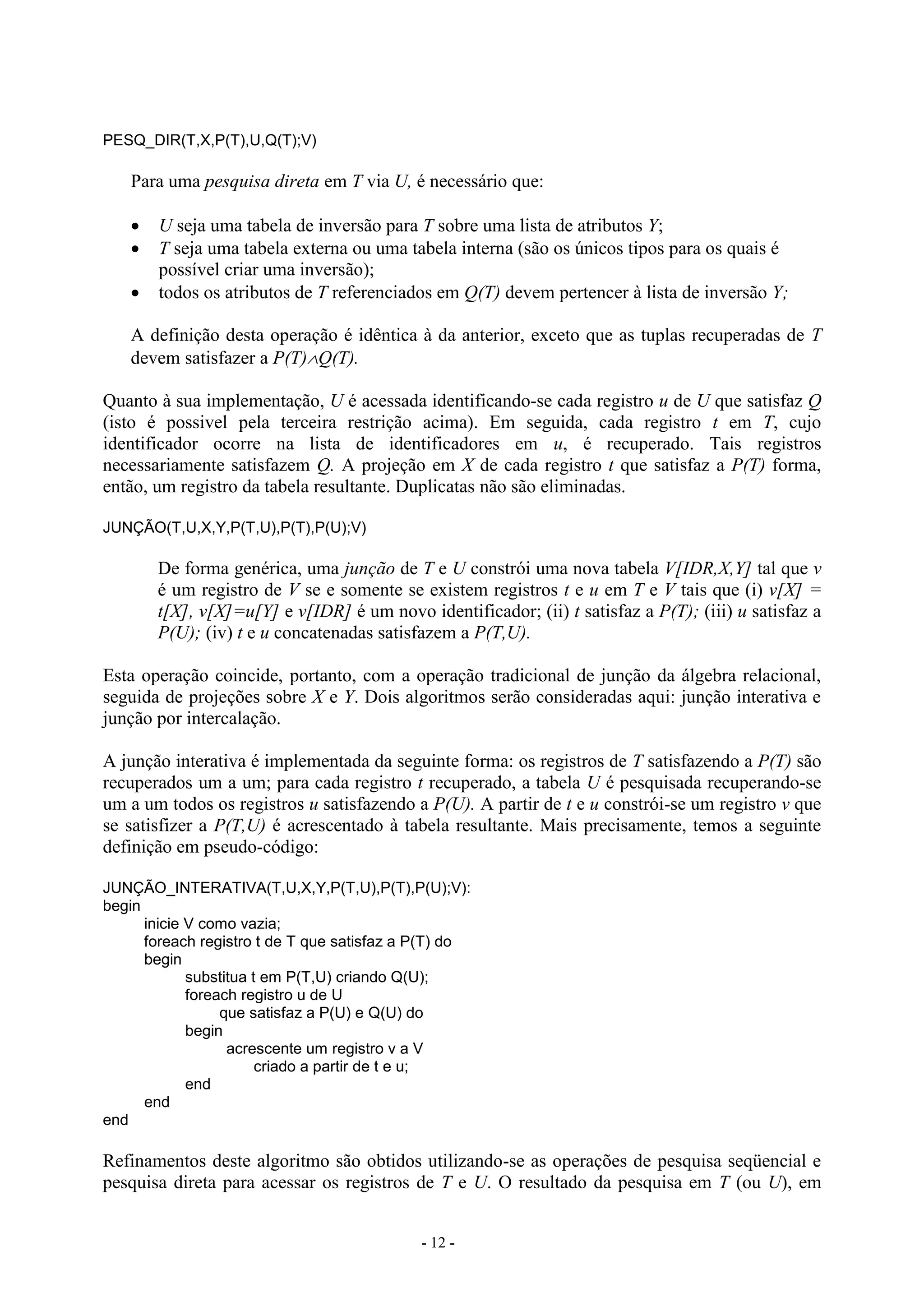 - 12 -
PESQ_DIR(T,X,P(T),U,Q(T);V)
Para uma pesquisa direta em T via U, é necessário que:
 U seja uma tabela de inversão para T sobre uma lista de atributos Y;
 T seja uma tabela externa ou uma tabela interna (são os únicos tipos para os quais é
possível criar uma inversão);
 todos os atributos de T referenciados em Q(T) devem pertencer à lista de inversão Y;
A definição desta operação é idêntica à da anterior, exceto que as tuplas recuperadas de T
devem satisfazer a P(T)Q(T).
Quanto à sua implementação, U é acessada identificando-se cada registro u de U que satisfaz Q
(isto é possivel pela terceira restrição acima). Em seguida, cada registro t em T, cujo
identificador ocorre na lista de identificadores em u, é recuperado. Tais registros
necessariamente satisfazem Q. A projeção em X de cada registro t que satisfaz a P(T) forma,
então, um registro da tabela resultante. Duplicatas não são eliminadas.
JUNÇÃO(T,U,X,Y,P(T,U),P(T),P(U);V)
De forma genérica, uma junção de T e U constrói uma nova tabela V[IDR,X,Y] tal que v
é um registro de V se e somente se existem registros t e u em T e V tais que (i) v[X] =
t[X], v[X]=u[Y] e v[IDR] é um novo identificador; (ii) t satisfaz a P(T); (iii) u satisfaz a
P(U); (iv) t e u concatenadas satisfazem a P(T,U).
Esta operação coincide, portanto, com a operação tradicional de junção da álgebra relacional,
seguida de projeções sobre X e Y. Dois algoritmos serão consideradas aqui: junção interativa e
junção por intercalação.
A junção interativa é implementada da seguinte forma: os registros de T satisfazendo a P(T) são
recuperados um a um; para cada registro t recuperado, a tabela U é pesquisada recuperando-se
um a um todos os registros u satisfazendo a P(U). A partir de t e u constrói-se um registro v que
se satisfizer a P(T,U) é acrescentado à tabela resultante. Mais precisamente, temos a seguinte
definição em pseudo-código:
JUNÇÃO_INTERATIVA(T,U,X,Y,P(T,U),P(T),P(U);V):
begin
inicie V como vazia;
foreach registro t de T que satisfaz a P(T) do
begin
substitua t em P(T,U) criando Q(U);
foreach registro u de U
que satisfaz a P(U) e Q(U) do
begin
acrescente um registro v a V
criado a partir de t e u;
end
end
end
Refinamentos deste algoritmo são obtidos utilizando-se as operações de pesquisa seqüencial e
pesquisa direta para acessar os registros de T e U. O resultado da pesquisa em T (ou U), em
 