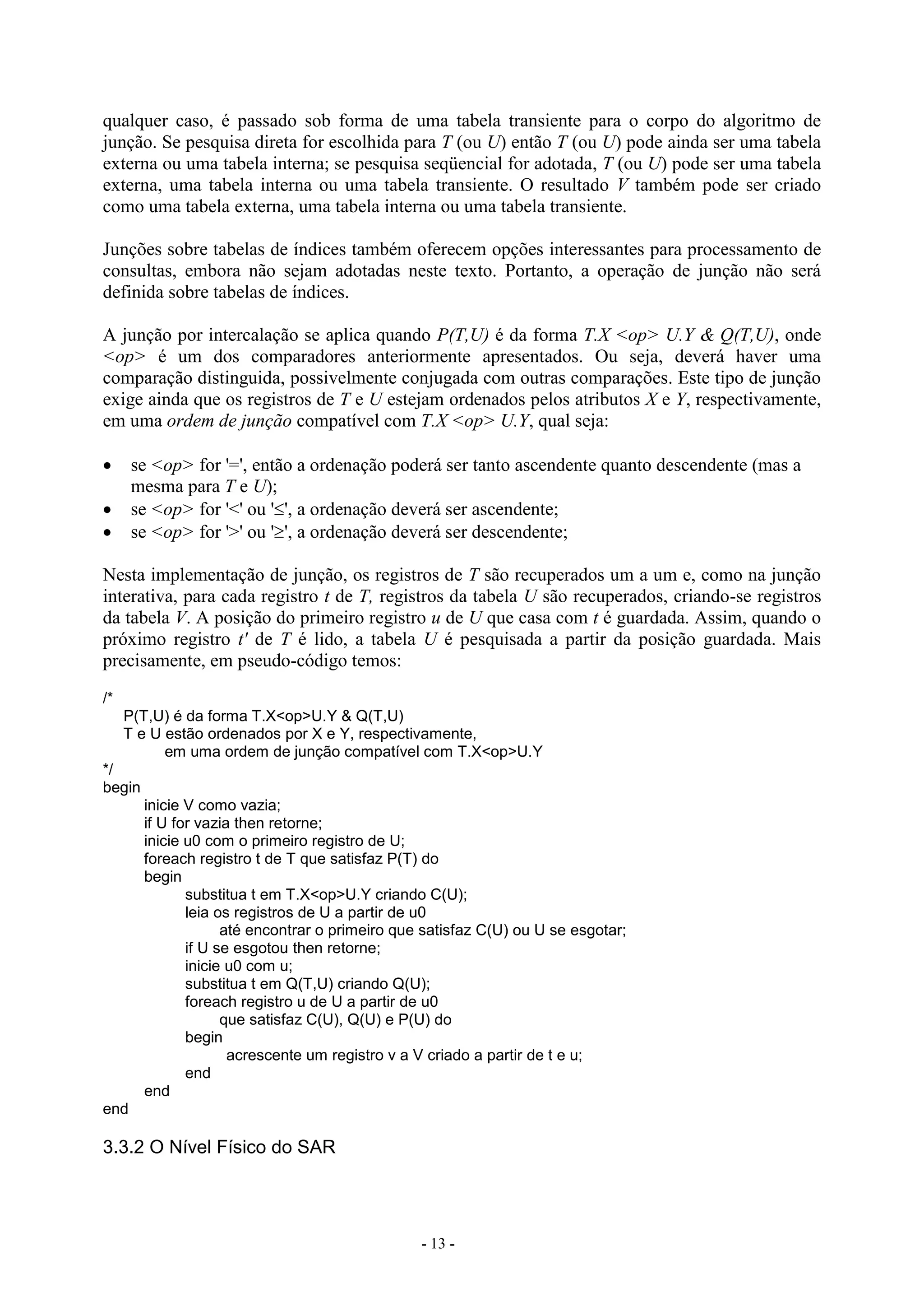 - 13 -
qualquer caso, é passado sob forma de uma tabela transiente para o corpo do algoritmo de
junção. Se pesquisa direta for escolhida para T (ou U) então T (ou U) pode ainda ser uma tabela
externa ou uma tabela interna; se pesquisa seqüencial for adotada, T (ou U) pode ser uma tabela
externa, uma tabela interna ou uma tabela transiente. O resultado V também pode ser criado
como uma tabela externa, uma tabela interna ou uma tabela transiente.
Junções sobre tabelas de índices também oferecem opções interessantes para processamento de
consultas, embora não sejam adotadas neste texto. Portanto, a operação de junção não será
definida sobre tabelas de índices.
A junção por intercalação se aplica quando P(T,U) é da forma T.X <op> U.Y & Q(T,U), onde
<op> é um dos comparadores anteriormente apresentados. Ou seja, deverá haver uma
comparação distinguida, possivelmente conjugada com outras comparações. Este tipo de junção
exige ainda que os registros de T e U estejam ordenados pelos atributos X e Y, respectivamente,
em uma ordem de junção compatível com T.X <op> U.Y, qual seja:
 se <op> for '=', então a ordenação poderá ser tanto ascendente quanto descendente (mas a
mesma para T e U);
 se <op> for '<' ou '', a ordenação deverá ser ascendente;
 se <op> for '>' ou '', a ordenação deverá ser descendente;
Nesta implementação de junção, os registros de T são recuperados um a um e, como na junção
interativa, para cada registro t de T, registros da tabela U são recuperados, criando-se registros
da tabela V. A posição do primeiro registro u de U que casa com t é guardada. Assim, quando o
próximo registro t' de T é lido, a tabela U é pesquisada a partir da posição guardada. Mais
precisamente, em pseudo-código temos:
/*
P(T,U) é da forma T.X<op>U.Y & Q(T,U)
T e U estão ordenados por X e Y, respectivamente,
em uma ordem de junção compatível com T.X<op>U.Y
*/
begin
inicie V como vazia;
if U for vazia then retorne;
inicie u0 com o primeiro registro de U;
foreach registro t de T que satisfaz P(T) do
begin
substitua t em T.X<op>U.Y criando C(U);
leia os registros de U a partir de u0
até encontrar o primeiro que satisfaz C(U) ou U se esgotar;
if U se esgotou then retorne;
inicie u0 com u;
substitua t em Q(T,U) criando Q(U);
foreach registro u de U a partir de u0
que satisfaz C(U), Q(U) e P(U) do
begin
acrescente um registro v a V criado a partir de t e u;
end
end
end
3.3.2 O Nível Físico do SAR
 