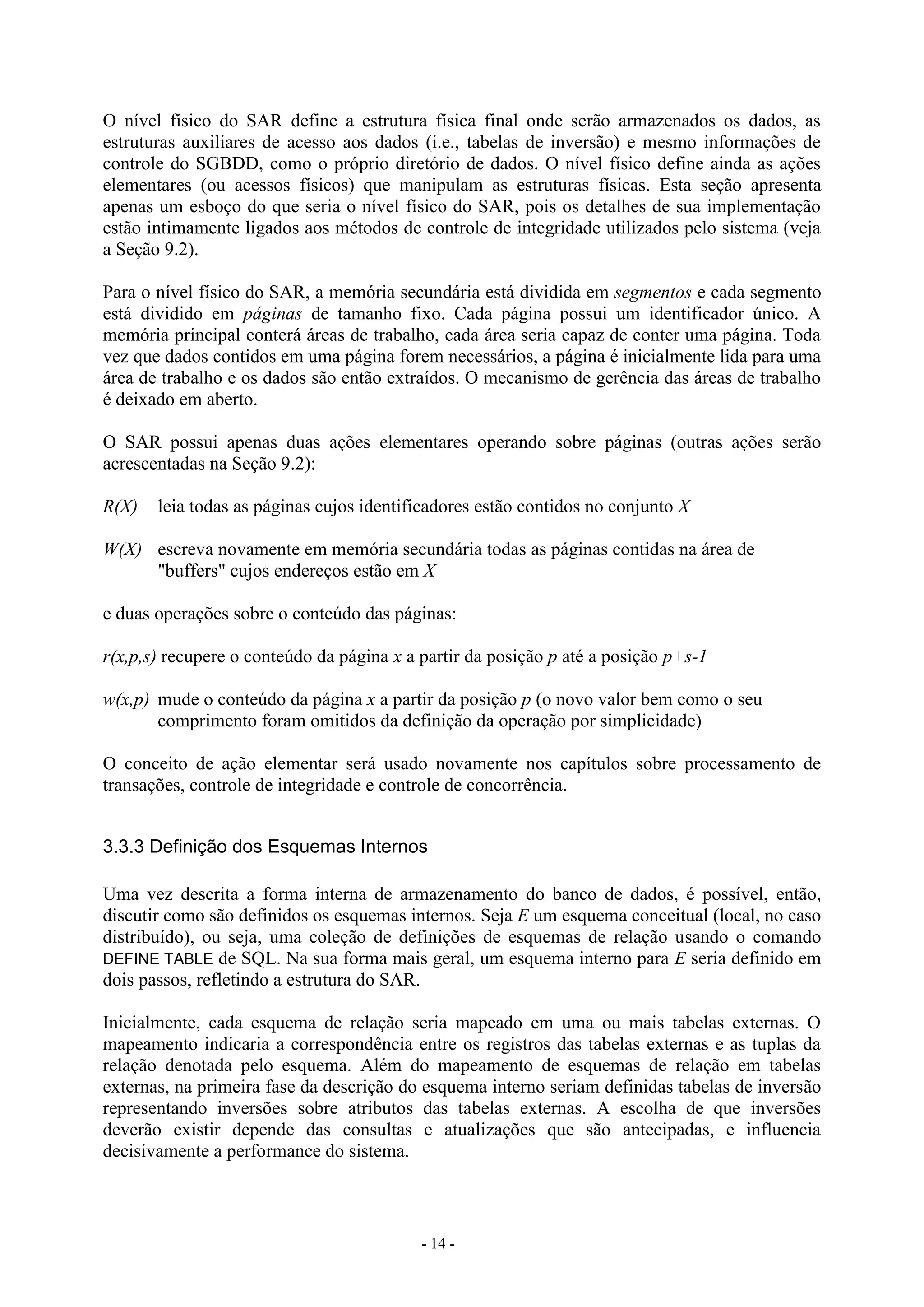 - 14 -
O nível físico do SAR define a estrutura física final onde serão armazenados os dados, as
estruturas auxiliares de acesso aos dados (i.e., tabelas de inversão) e mesmo informações de
controle do SGBDD, como o próprio diretório de dados. O nível físico define ainda as ações
elementares (ou acessos físicos) que manipulam as estruturas físicas. Esta seção apresenta
apenas um esboço do que seria o nível físico do SAR, pois os detalhes de sua implementação
estão intimamente ligados aos métodos de controle de integridade utilizados pelo sistema (veja
a Seção 9.2).
Para o nível físico do SAR, a memória secundária está dividida em segmentos e cada segmento
está dividido em páginas de tamanho fixo. Cada página possui um identificador único. A
memória principal conterá áreas de trabalho, cada área seria capaz de conter uma página. Toda
vez que dados contidos em uma página forem necessários, a página é inicialmente lida para uma
área de trabalho e os dados são então extraídos. O mecanismo de gerência das áreas de trabalho
é deixado em aberto.
O SAR possui apenas duas ações elementares operando sobre páginas (outras ações serão
acrescentadas na Seção 9.2):
R(X) leia todas as páginas cujos identificadores estão contidos no conjunto X
W(X) escreva novamente em memória secundária todas as páginas contidas na área de
"buffers" cujos endereços estão em X
e duas operações sobre o conteúdo das páginas:
r(x,p,s) recupere o conteúdo da página x a partir da posição p até a posição p+s-1
w(x,p) mude o conteúdo da página x a partir da posição p (o novo valor bem como o seu
comprimento foram omitidos da definição da operação por simplicidade)
O conceito de ação elementar será usado novamente nos capítulos sobre processamento de
transações, controle de integridade e controle de concorrência.
3.3.3 Definição dos Esquemas Internos
Uma vez descrita a forma interna de armazenamento do banco de dados, é possível, então,
discutir como são definidos os esquemas internos. Seja E um esquema conceitual (local, no caso
distribuído), ou seja, uma coleção de definições de esquemas de relação usando o comando
DEFINE TABLE de SQL. Na sua forma mais geral, um esquema interno para E seria definido em
dois passos, refletindo a estrutura do SAR.
Inicialmente, cada esquema de relação seria mapeado em uma ou mais tabelas externas. O
mapeamento indicaria a correspondência entre os registros das tabelas externas e as tuplas da
relação denotada pelo esquema. Além do mapeamento de esquemas de relação em tabelas
externas, na primeira fase da descrição do esquema interno seriam definidas tabelas de inversão
representando inversões sobre atributos das tabelas externas. A escolha de que inversões
deverão existir depende das consultas e atualizações que são antecipadas, e influencia
decisivamente a performance do sistema.
 
