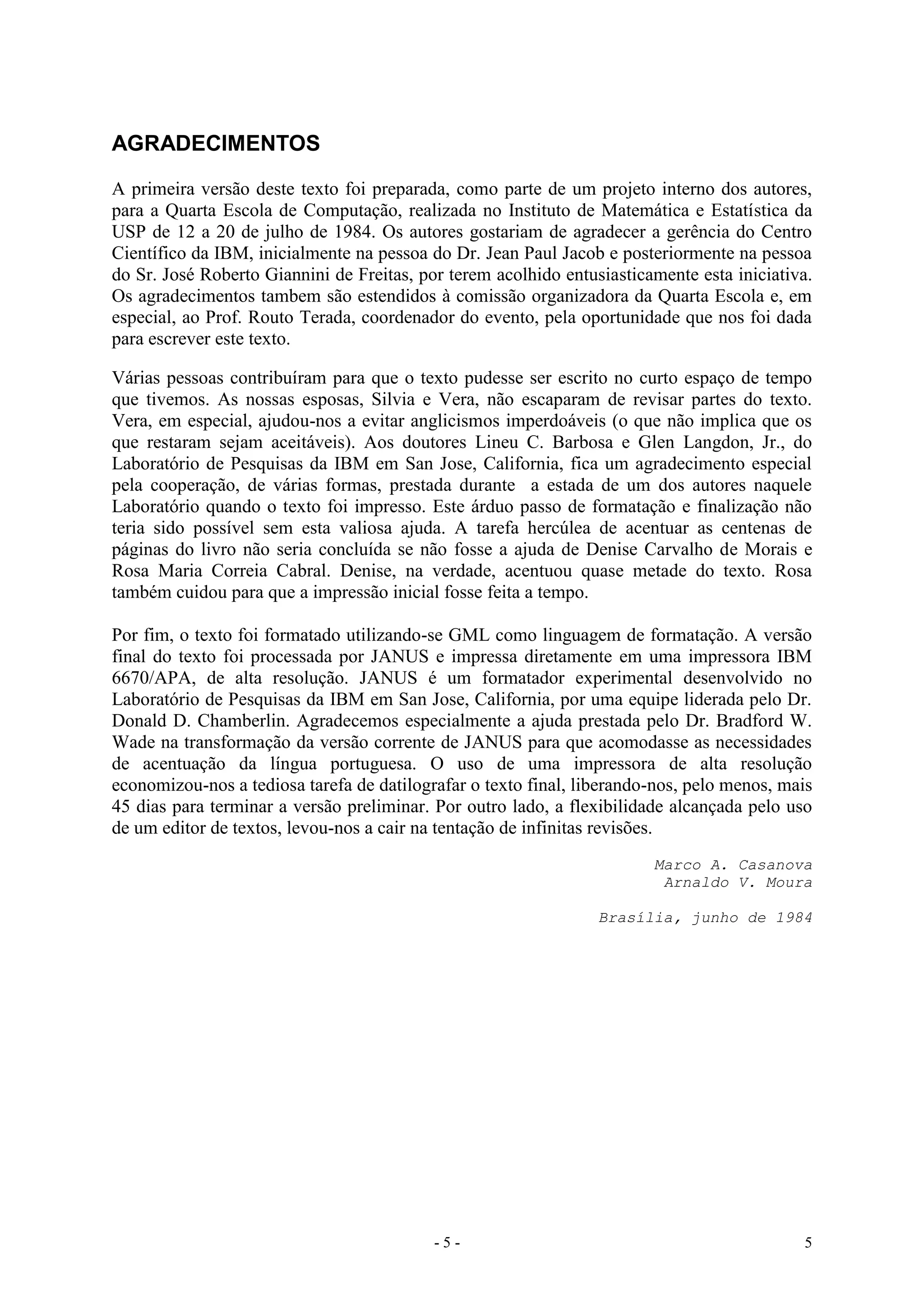 - 5 - 5
AGRADECIMENTOS
A primeira versão deste texto foi preparada, como parte de um projeto interno dos autores,
para a Quarta Escola de Computação, realizada no Instituto de Matemática e Estatística da
USP de 12 a 20 de julho de 1984. Os autores gostariam de agradecer a gerência do Centro
Científico da IBM, inicialmente na pessoa do Dr. Jean Paul Jacob e posteriormente na pessoa
do Sr. José Roberto Giannini de Freitas, por terem acolhido entusiasticamente esta iniciativa.
Os agradecimentos tambem são estendidos à comissão organizadora da Quarta Escola e, em
especial, ao Prof. Routo Terada, coordenador do evento, pela oportunidade que nos foi dada
para escrever este texto.
Várias pessoas contribuíram para que o texto pudesse ser escrito no curto espaço de tempo
que tivemos. As nossas esposas, Silvia e Vera, não escaparam de revisar partes do texto.
Vera, em especial, ajudou-nos a evitar anglicismos imperdoáveis (o que não implica que os
que restaram sejam aceitáveis). Aos doutores Lineu C. Barbosa e Glen Langdon, Jr., do
Laboratório de Pesquisas da IBM em San Jose, California, fica um agradecimento especial
pela cooperação, de várias formas, prestada durante a estada de um dos autores naquele
Laboratório quando o texto foi impresso. Este árduo passo de formatação e finalização não
teria sido possível sem esta valiosa ajuda. A tarefa hercúlea de acentuar as centenas de
páginas do livro não seria concluída se não fosse a ajuda de Denise Carvalho de Morais e
Rosa Maria Correia Cabral. Denise, na verdade, acentuou quase metade do texto. Rosa
também cuidou para que a impressão inicial fosse feita a tempo.
Por fim, o texto foi formatado utilizando-se GML como linguagem de formatação. A versão
final do texto foi processada por JANUS e impressa diretamente em uma impressora IBM
6670/APA, de alta resolução. JANUS é um formatador experimental desenvolvido no
Laboratório de Pesquisas da IBM em San Jose, California, por uma equipe liderada pelo Dr.
Donald D. Chamberlin. Agradecemos especialmente a ajuda prestada pelo Dr. Bradford W.
Wade na transformação da versão corrente de JANUS para que acomodasse as necessidades
de acentuação da língua portuguesa. O uso de uma impressora de alta resolução
economizou-nos a tediosa tarefa de datilografar o texto final, liberando-nos, pelo menos, mais
45 dias para terminar a versão preliminar. Por outro lado, a flexibilidade alcançada pelo uso
de um editor de textos, levou-nos a cair na tentação de infinitas revisões.
Marco A. Casanova
Arnaldo V. Moura
Brasília, junho de 1984
 