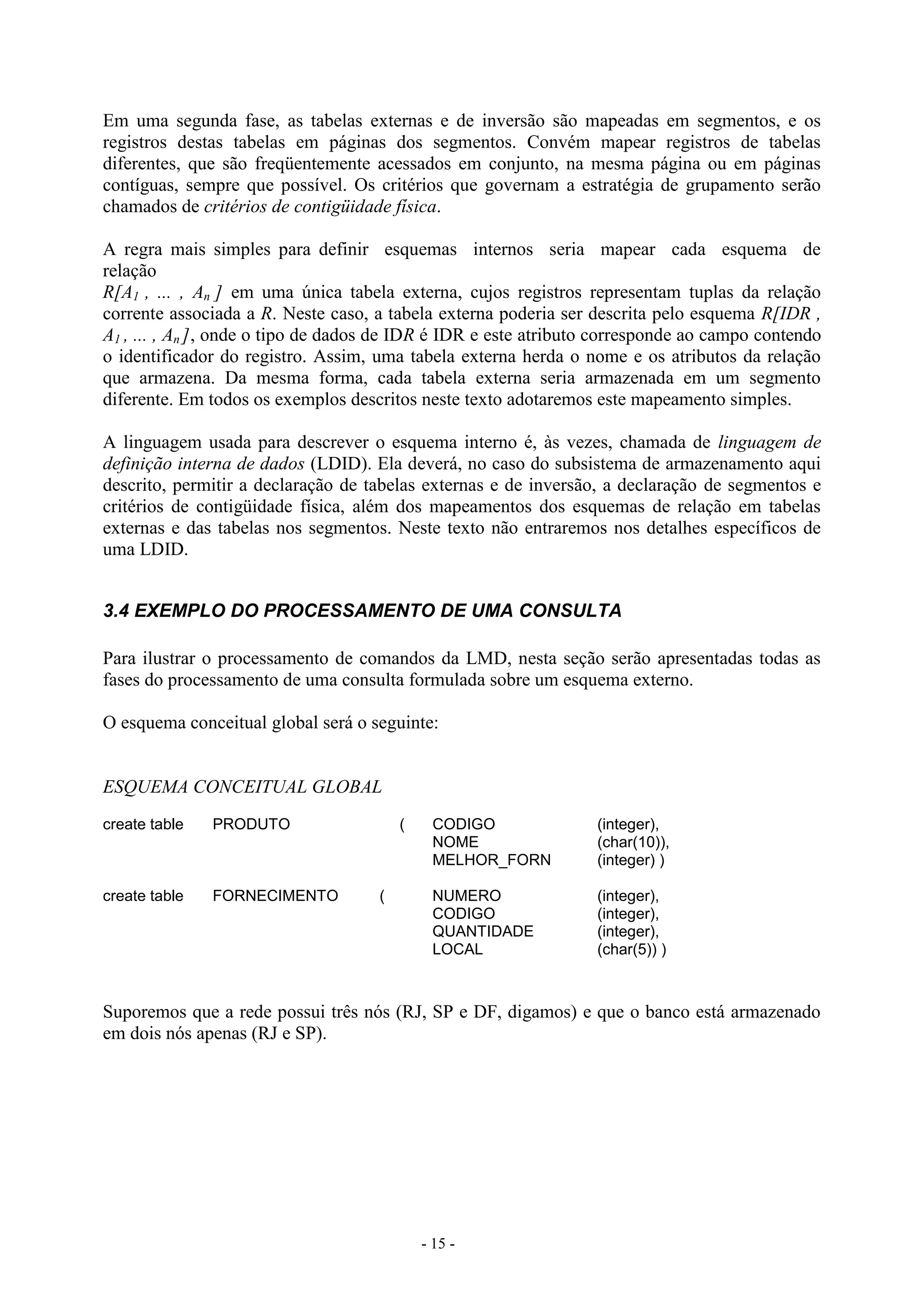 - 15 -
Em uma segunda fase, as tabelas externas e de inversão são mapeadas em segmentos, e os
registros destas tabelas em páginas dos segmentos. Convém mapear registros de tabelas
diferentes, que são freqüentemente acessados em conjunto, na mesma página ou em páginas
contíguas, sempre que possível. Os critérios que governam a estratégia de grupamento serão
chamados de critérios de contigüidade física.
A regra mais simples para definir esquemas internos seria mapear cada esquema de
relação
R[A1 , ... , An ] em uma única tabela externa, cujos registros representam tuplas da relação
corrente associada a R. Neste caso, a tabela externa poderia ser descrita pelo esquema R[IDR ,
A1 , ... , An ], onde o tipo de dados de IDR é IDR e este atributo corresponde ao campo contendo
o identificador do registro. Assim, uma tabela externa herda o nome e os atributos da relação
que armazena. Da mesma forma, cada tabela externa seria armazenada em um segmento
diferente. Em todos os exemplos descritos neste texto adotaremos este mapeamento simples.
A linguagem usada para descrever o esquema interno é, às vezes, chamada de linguagem de
definição interna de dados (LDID). Ela deverá, no caso do subsistema de armazenamento aqui
descrito, permitir a declaração de tabelas externas e de inversão, a declaração de segmentos e
critérios de contigüidade física, além dos mapeamentos dos esquemas de relação em tabelas
externas e das tabelas nos segmentos. Neste texto não entraremos nos detalhes específicos de
uma LDID.
3.4 EXEMPLO DO PROCESSAMENTO DE UMA CONSULTA
Para ilustrar o processamento de comandos da LMD, nesta seção serão apresentadas todas as
fases do processamento de uma consulta formulada sobre um esquema externo.
O esquema conceitual global será o seguinte:
ESQUEMA CONCEITUAL GLOBAL
create table PRODUTO ( CODIGO (integer),
NOME (char(10)),
MELHOR_FORN (integer) )
create table FORNECIMENTO ( NUMERO (integer),
CODIGO (integer),
QUANTIDADE (integer),
LOCAL (char(5)) )
Suporemos que a rede possui três nós (RJ, SP e DF, digamos) e que o banco está armazenado
em dois nós apenas (RJ e SP).
 