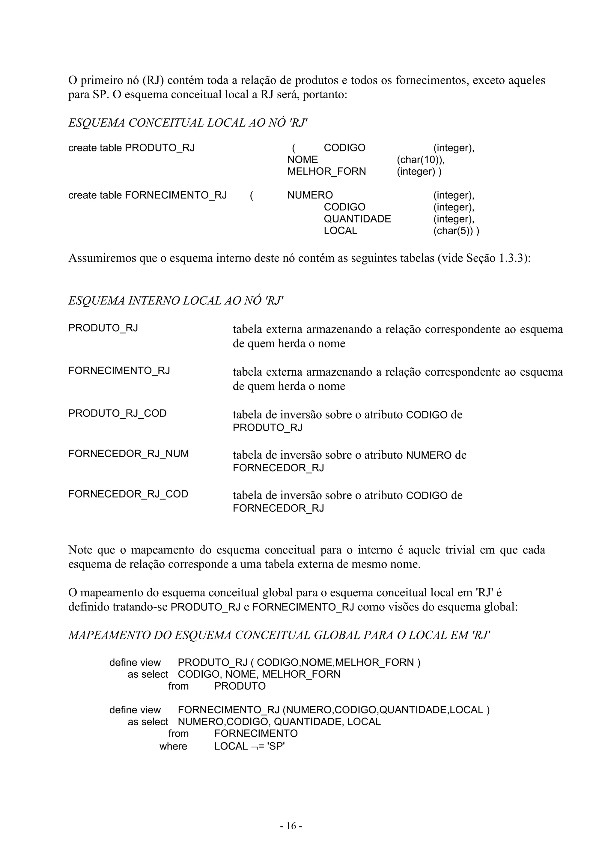 - 16 -
O primeiro nó (RJ) contém toda a relação de produtos e todos os fornecimentos, exceto aqueles
para SP. O esquema conceitual local a RJ será, portanto:
ESQUEMA CONCEITUAL LOCAL AO NÓ 'RJ'
create table PRODUTO_RJ ( CODIGO (integer),
NOME (char(10)),
MELHOR_FORN (integer) )
create table FORNECIMENTO_RJ ( NUMERO (integer),
CODIGO (integer),
QUANTIDADE (integer),
LOCAL (char(5)) )
Assumiremos que o esquema interno deste nó contém as seguintes tabelas (vide Seção 1.3.3):
ESQUEMA INTERNO LOCAL AO NÓ 'RJ'
PRODUTO_RJ tabela externa armazenando a relação correspondente ao esquema
de quem herda o nome
FORNECIMENTO_RJ tabela externa armazenando a relação correspondente ao esquema
de quem herda o nome
PRODUTO_RJ_COD tabela de inversão sobre o atributo CODIGO de
PRODUTO_RJ
FORNECEDOR_RJ_NUM tabela de inversão sobre o atributo NUMERO de
FORNECEDOR_RJ
FORNECEDOR_RJ_COD tabela de inversão sobre o atributo CODIGO de
FORNECEDOR_RJ
Note que o mapeamento do esquema conceitual para o interno é aquele trivial em que cada
esquema de relação corresponde a uma tabela externa de mesmo nome.
O mapeamento do esquema conceitual global para o esquema conceitual local em 'RJ' é
definido tratando-se PRODUTO_RJ e FORNECIMENTO_RJ como visões do esquema global:
MAPEAMENTO DO ESQUEMA CONCEITUAL GLOBAL PARA O LOCAL EM 'RJ'
define view PRODUTO_RJ ( CODIGO,NOME,MELHOR_FORN )
as select CODIGO, NOME, MELHOR_FORN
from PRODUTO
define view FORNECIMENTO_RJ (NUMERO,CODIGO,QUANTIDADE,LOCAL )
as select NUMERO,CODIGO, QUANTIDADE, LOCAL
from FORNECIMENTO
where LOCAL = 'SP'
 