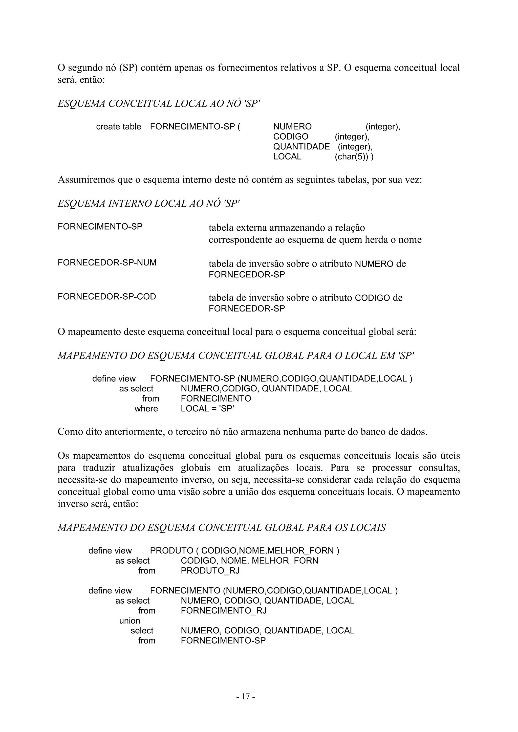 - 17 -
O segundo nó (SP) contém apenas os fornecimentos relativos a SP. O esquema conceitual local
será, então:
ESQUEMA CONCEITUAL LOCAL AO NÓ 'SP'
create table FORNECIMENTO-SP ( NUMERO (integer),
CODIGO (integer),
QUANTIDADE (integer),
LOCAL (char(5)) )
Assumiremos que o esquema interno deste nó contém as seguintes tabelas, por sua vez:
ESQUEMA INTERNO LOCAL AO NÓ 'SP'
FORNECIMENTO-SP tabela externa armazenando a relação
correspondente ao esquema de quem herda o nome
FORNECEDOR-SP-NUM tabela de inversão sobre o atributo NUMERO de
FORNECEDOR-SP
FORNECEDOR-SP-COD tabela de inversão sobre o atributo CODIGO de
FORNECEDOR-SP
O mapeamento deste esquema conceitual local para o esquema conceitual global será:
MAPEAMENTO DO ESQUEMA CONCEITUAL GLOBAL PARA O LOCAL EM 'SP'
define view FORNECIMENTO-SP (NUMERO,CODIGO,QUANTIDADE,LOCAL )
as select NUMERO,CODIGO, QUANTIDADE, LOCAL
from FORNECIMENTO
where LOCAL = 'SP'
Como dito anteriormente, o terceiro nó não armazena nenhuma parte do banco de dados.
Os mapeamentos do esquema conceitual global para os esquemas conceituais locais são úteis
para traduzir atualizações globais em atualizações locais. Para se processar consultas,
necessita-se do mapeamento inverso, ou seja, necessita-se considerar cada relação do esquema
conceitual global como uma visão sobre a união dos esquema conceituais locais. O mapeamento
inverso será, então:
MAPEAMENTO DO ESQUEMA CONCEITUAL GLOBAL PARA OS LOCAIS
define view PRODUTO ( CODIGO,NOME,MELHOR_FORN )
as select CODIGO, NOME, MELHOR_FORN
from PRODUTO_RJ
define view FORNECIMENTO (NUMERO,CODIGO,QUANTIDADE,LOCAL )
as select NUMERO, CODIGO, QUANTIDADE, LOCAL
from FORNECIMENTO_RJ
union
select NUMERO, CODIGO, QUANTIDADE, LOCAL
from FORNECIMENTO-SP
 