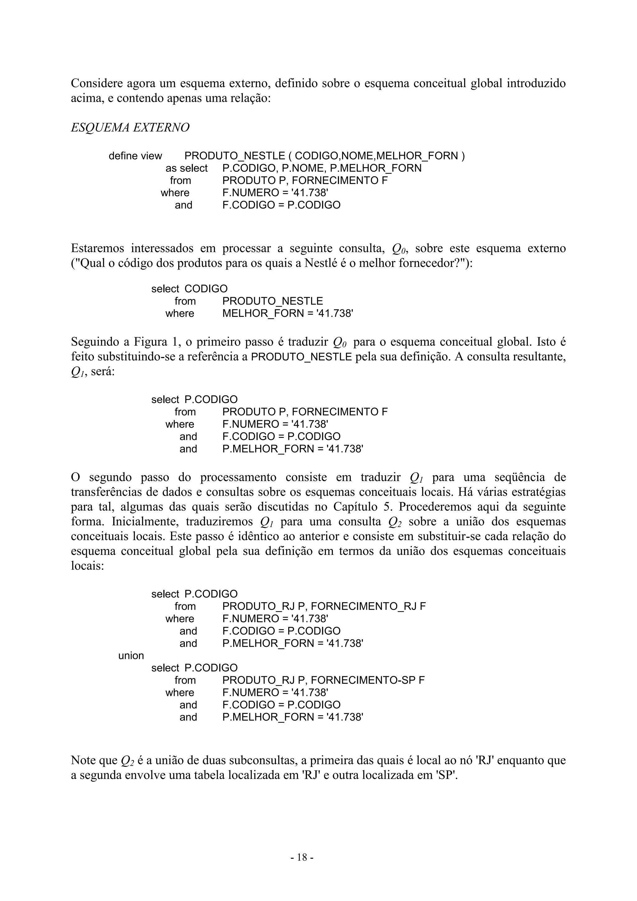 - 18 -
Considere agora um esquema externo, definido sobre o esquema conceitual global introduzido
acima, e contendo apenas uma relação:
ESQUEMA EXTERNO
define view PRODUTO_NESTLE ( CODIGO,NOME,MELHOR_FORN )
as select P.CODIGO, P.NOME, P.MELHOR_FORN
from PRODUTO P, FORNECIMENTO F
where F.NUMERO = '41.738'
and F.CODIGO = P.CODIGO
Estaremos interessados em processar a seguinte consulta, Q0, sobre este esquema externo
("Qual o código dos produtos para os quais a Nestlé é o melhor fornecedor?"):
select CODIGO
from PRODUTO_NESTLE
where MELHOR_FORN = '41.738'
Seguindo a Figura 1, o primeiro passo é traduzir Q0 para o esquema conceitual global. Isto é
feito substituindo-se a referência a PRODUTO_NESTLE pela sua definição. A consulta resultante,
Q1, será:
select P.CODIGO
from PRODUTO P, FORNECIMENTO F
where F.NUMERO = '41.738'
and F.CODIGO = P.CODIGO
and P.MELHOR_FORN = '41.738'
O segundo passo do processamento consiste em traduzir Q1 para uma seqüência de
transferências de dados e consultas sobre os esquemas conceituais locais. Há várias estratégias
para tal, algumas das quais serão discutidas no Capítulo 5. Procederemos aqui da seguinte
forma. Inicialmente, traduziremos Q1 para uma consulta Q2 sobre a união dos esquemas
conceituais locais. Este passo é idêntico ao anterior e consiste em substituir-se cada relação do
esquema conceitual global pela sua definição em termos da união dos esquemas conceituais
locais:
select P.CODIGO
from PRODUTO_RJ P, FORNECIMENTO_RJ F
where F.NUMERO = '41.738'
and F.CODIGO = P.CODIGO
and P.MELHOR_FORN = '41.738'
union
select P.CODIGO
from PRODUTO_RJ P, FORNECIMENTO-SP F
where F.NUMERO = '41.738'
and F.CODIGO = P.CODIGO
and P.MELHOR_FORN = '41.738'
Note que Q2 é a união de duas subconsultas, a primeira das quais é local ao nó 'RJ' enquanto que
a segunda envolve uma tabela localizada em 'RJ' e outra localizada em 'SP'.
 