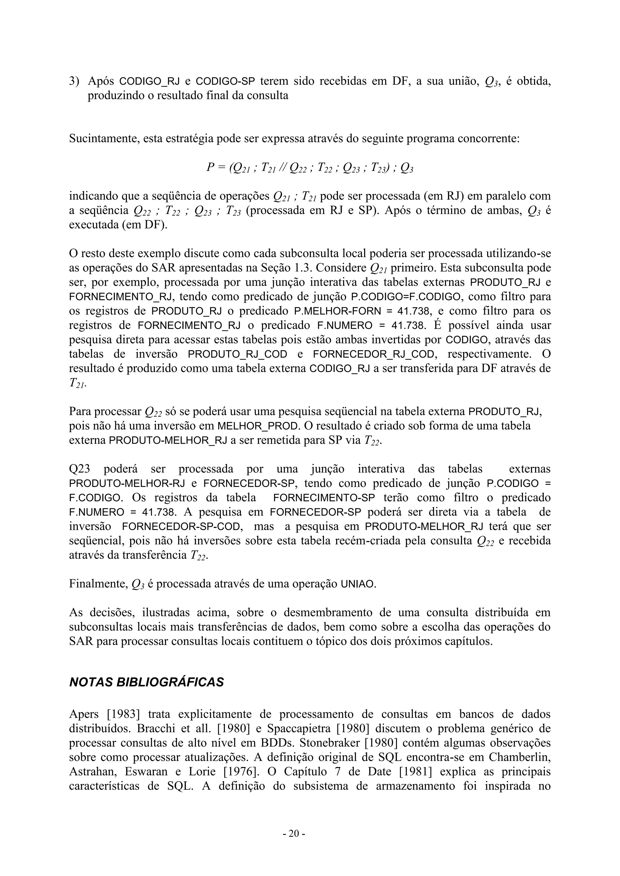 - 20 -
3) Após CODIGO_RJ e CODIGO-SP terem sido recebidas em DF, a sua união, Q3, é obtida,
produzindo o resultado final da consulta
Sucintamente, esta estratégia pode ser expressa através do seguinte programa concorrente:
P = (Q21 ; T21 // Q22 ; T22 ; Q23 ; T23) ; Q3
indicando que a seqüência de operações Q21 ; T21 pode ser processada (em RJ) em paralelo com
a seqüência Q22 ; T22 ; Q23 ; T23 (processada em RJ e SP). Após o término de ambas, Q3 é
executada (em DF).
O resto deste exemplo discute como cada subconsulta local poderia ser processada utilizando-se
as operações do SAR apresentadas na Seção 1.3. Considere Q21 primeiro. Esta subconsulta pode
ser, por exemplo, processada por uma junção interativa das tabelas externas PRODUTO_RJ e
FORNECIMENTO_RJ, tendo como predicado de junção P.CODIGO=F.CODIGO, como filtro para
os registros de PRODUTO_RJ o predicado P.MELHOR-FORN = 41.738, e como filtro para os
registros de FORNECIMENTO_RJ o predicado F.NUMERO = 41.738. É possível ainda usar
pesquisa direta para acessar estas tabelas pois estão ambas invertidas por CODIGO, através das
tabelas de inversão PRODUTO_RJ_COD e FORNECEDOR_RJ_COD, respectivamente. O
resultado é produzido como uma tabela externa CODIGO_RJ a ser transferida para DF através de
T21.
Para processar Q22 só se poderá usar uma pesquisa seqüencial na tabela externa PRODUTO_RJ,
pois não há uma inversão em MELHOR_PROD. O resultado é criado sob forma de uma tabela
externa PRODUTO-MELHOR_RJ a ser remetida para SP via T22.
Q23 poderá ser processada por uma junção interativa das tabelas externas
PRODUTO-MELHOR-RJ e FORNECEDOR-SP, tendo como predicado de junção P.CODIGO =
F.CODIGO. Os registros da tabela FORNECIMENTO-SP terão como filtro o predicado
F.NUMERO = 41.738. A pesquisa em FORNECEDOR-SP poderá ser direta via a tabela de
inversão FORNECEDOR-SP-COD, mas a pesquisa em PRODUTO-MELHOR_RJ terá que ser
seqüencial, pois não há inversões sobre esta tabela recém-criada pela consulta Q22 e recebida
através da transferência T22.
Finalmente, Q3 é processada através de uma operação UNIAO.
As decisões, ilustradas acima, sobre o desmembramento de uma consulta distribuída em
subconsultas locais mais transferências de dados, bem como sobre a escolha das operações do
SAR para processar consultas locais contituem o tópico dos dois próximos capítulos.
NOTAS BIBLIOGRÁFICAS
Apers [1983] trata explicitamente de processamento de consultas em bancos de dados
distribuídos. Bracchi et all. [1980] e Spaccapietra [1980] discutem o problema genérico de
processar consultas de alto nível em BDDs. Stonebraker [1980] contém algumas observações
sobre como processar atualizações. A definição original de SQL encontra-se em Chamberlin,
Astrahan, Eswaran e Lorie [1976]. O Capítulo 7 de Date [1981] explica as principais
características de SQL. A definição do subsistema de armazenamento foi inspirada no
 