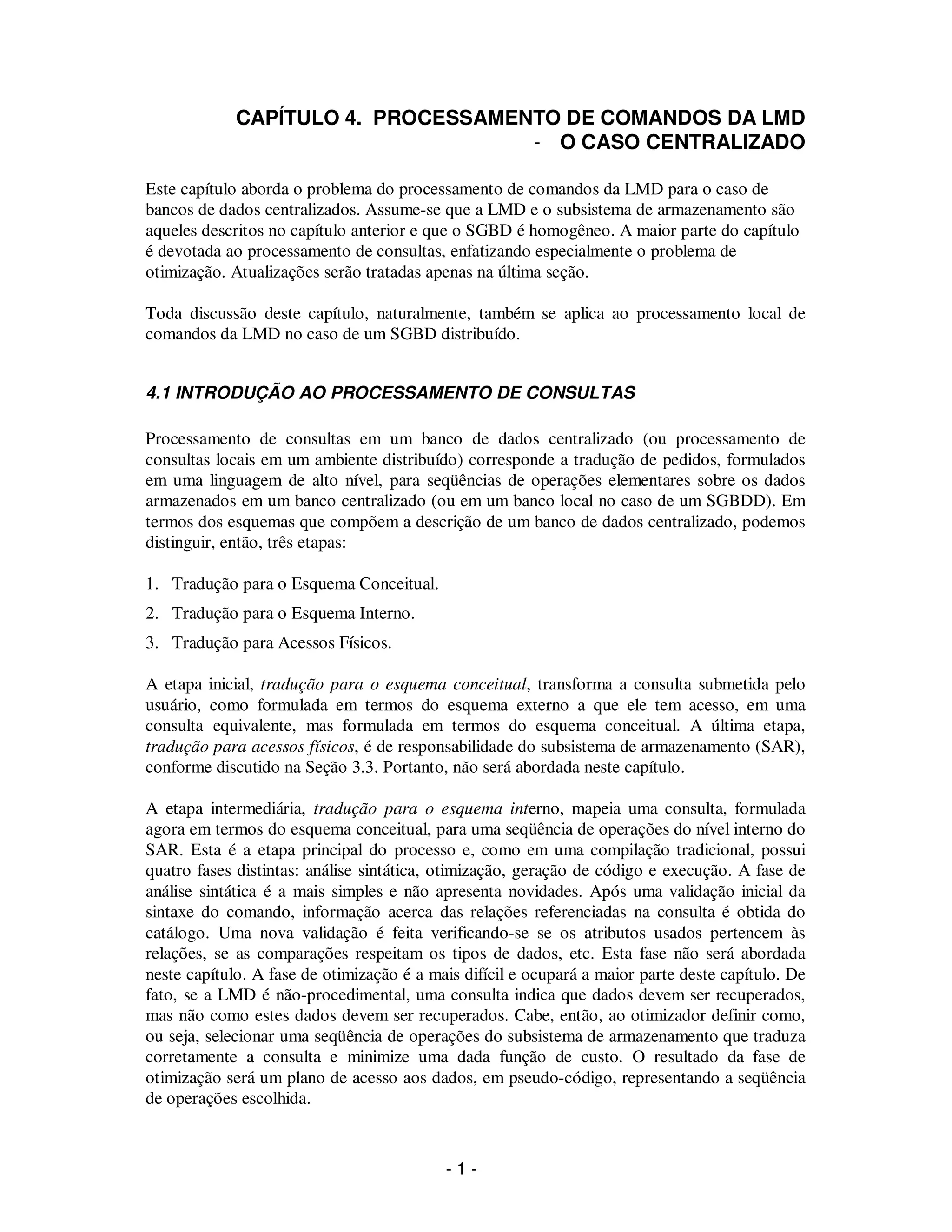 - 1 -
CAPÍTULO 4. PROCESSAMENTO DE COMANDOS DA LMD
- O CASO CENTRALIZADO
Este capítulo aborda o problema do processamento de comandos da LMD para o caso de
bancos de dados centralizados. Assume-se que a LMD e o subsistema de armazenamento são
aqueles descritos no capítulo anterior e que o SGBD é homogêneo. A maior parte do capítulo
é devotada ao processamento de consultas, enfatizando especialmente o problema de
otimização. Atualizações serão tratadas apenas na última seção.
Toda discussão deste capítulo, naturalmente, também se aplica ao processamento local de
comandos da LMD no caso de um SGBD distribuído.
4.1 INTRODUÇÃO AO PROCESSAMENTO DE CONSULTAS
Processamento de consultas em um banco de dados centralizado (ou processamento de
consultas locais em um ambiente distribuído) corresponde a tradução de pedidos, formulados
em uma linguagem de alto nível, para seqüências de operações elementares sobre os dados
armazenados em um banco centralizado (ou em um banco local no caso de um SGBDD). Em
termos dos esquemas que compõem a descrição de um banco de dados centralizado, podemos
distinguir, então, três etapas:
1. Tradução para o Esquema Conceitual.
2. Tradução para o Esquema Interno.
3. Tradução para Acessos Físicos.
A etapa inicial, tradução para o esquema conceitual, transforma a consulta submetida pelo
usuário, como formulada em termos do esquema externo a que ele tem acesso, em uma
consulta equivalente, mas formulada em termos do esquema conceitual. A última etapa,
tradução para acessos físicos, é de responsabilidade do subsistema de armazenamento (SAR),
conforme discutido na Seção 3.3. Portanto, não será abordada neste capítulo.
A etapa intermediária, tradução para o esquema interno, mapeia uma consulta, formulada
agora em termos do esquema conceitual, para uma seqüência de operações do nível interno do
SAR. Esta é a etapa principal do processo e, como em uma compilação tradicional, possui
quatro fases distintas: análise sintática, otimização, geração de código e execução. A fase de
análise sintática é a mais simples e não apresenta novidades. Após uma validação inicial da
sintaxe do comando, informação acerca das relações referenciadas na consulta é obtida do
catálogo. Uma nova validação é feita verificando-se se os atributos usados pertencem às
relações, se as comparações respeitam os tipos de dados, etc. Esta fase não será abordada
neste capítulo. A fase de otimização é a mais difícil e ocupará a maior parte deste capítulo. De
fato, se a LMD é não-procedimental, uma consulta indica que dados devem ser recuperados,
mas não como estes dados devem ser recuperados. Cabe, então, ao otimizador definir como,
ou seja, selecionar uma seqüência de operações do subsistema de armazenamento que traduza
corretamente a consulta e minimize uma dada função de custo. O resultado da fase de
otimização será um plano de acesso aos dados, em pseudo-código, representando a seqüência
de operações escolhida.
 