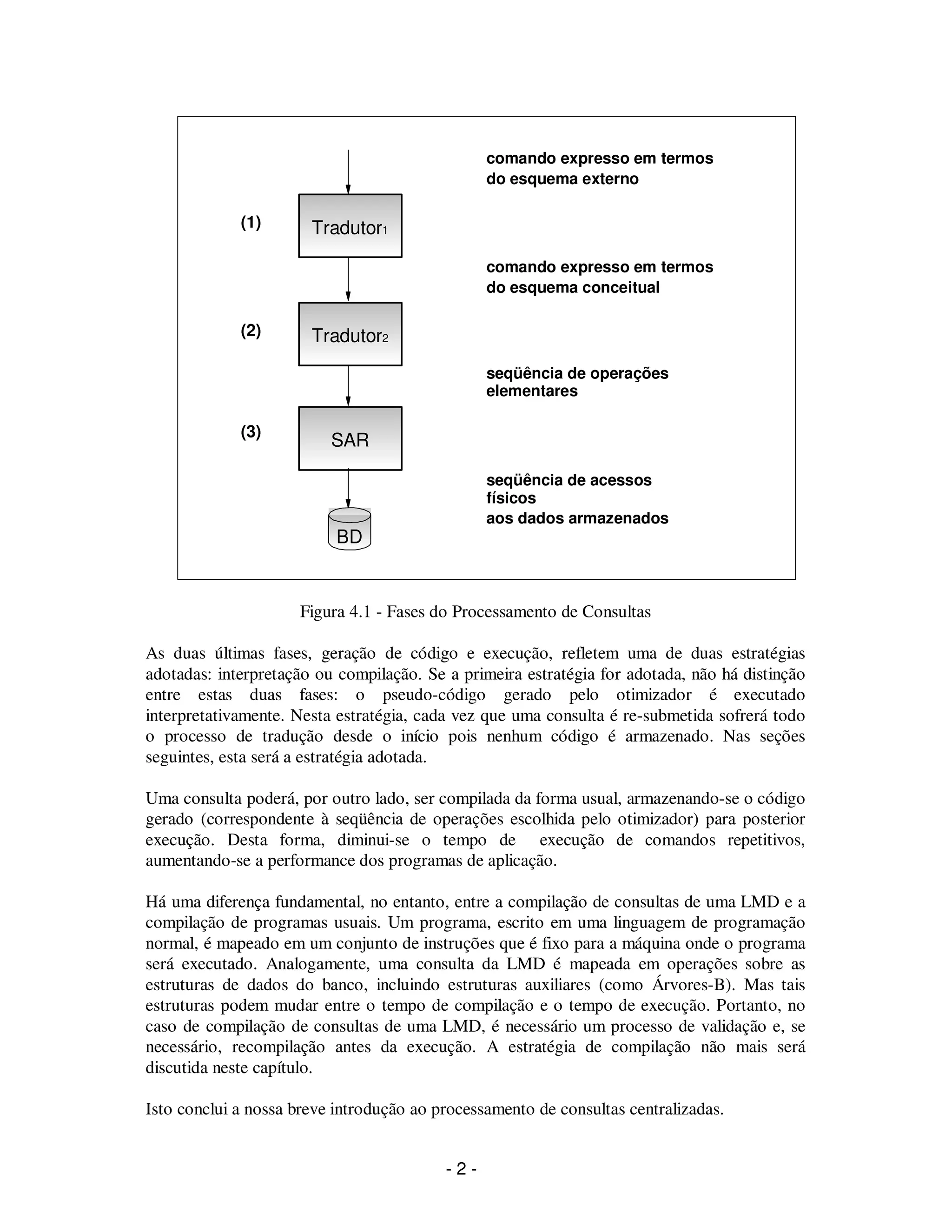 - 2 -
Figura 4.1 - Fases do Processamento de Consultas
As duas últimas fases, geração de código e execução, refletem uma de duas estratégias
adotadas: interpretação ou compilação. Se a primeira estratégia for adotada, não há distinção
entre estas duas fases: o pseudo-código gerado pelo otimizador é executado
interpretativamente. Nesta estratégia, cada vez que uma consulta é re-submetida sofrerá todo
o processo de tradução desde o início pois nenhum código é armazenado. Nas seções
seguintes, esta será a estratégia adotada.
Uma consulta poderá, por outro lado, ser compilada da forma usual, armazenando-se o código
gerado (correspondente à seqüência de operações escolhida pelo otimizador) para posterior
execução. Desta forma, diminui-se o tempo de execução de comandos repetitivos,
aumentando-se a performance dos programas de aplicação.
Há uma diferença fundamental, no entanto, entre a compilação de consultas de uma LMD e a
compilação de programas usuais. Um programa, escrito em uma linguagem de programação
normal, é mapeado em um conjunto de instruções que é fixo para a máquina onde o programa
será executado. Analogamente, uma consulta da LMD é mapeada em operações sobre as
estruturas de dados do banco, incluindo estruturas auxiliares (como Árvores-B). Mas tais
estruturas podem mudar entre o tempo de compilação e o tempo de execução. Portanto, no
caso de compilação de consultas de uma LMD, é necessário um processo de validação e, se
necessário, recompilação antes da execução. A estratégia de compilação não mais será
discutida neste capítulo.
Isto conclui a nossa breve introdução ao processamento de consultas centralizadas.
Tradutor1
Tradutor2
SAR
BD
comando expresso em termos
do esquema externo
comando expresso em termos
do esquema conceitual
seqüência de operações
elementares
seqüência de acessos
físicos
aos dados armazenados
(2)
(1)
(3)
 