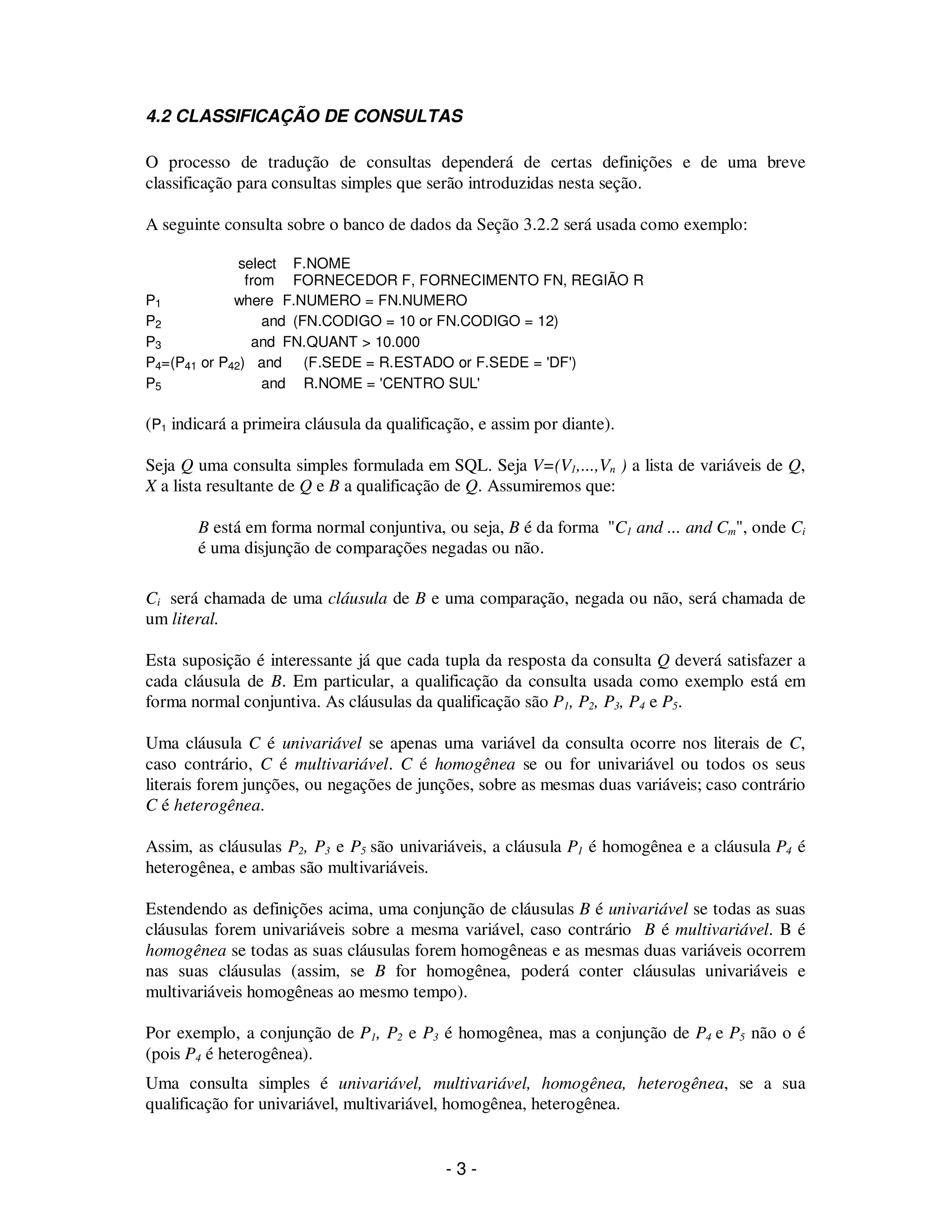 - 3 -
4.2 CLASSIFICAÇÃO DE CONSULTAS
O processo de tradução de consultas dependerá de certas definições e de uma breve
classificação para consultas simples que serão introduzidas nesta seção.
A seguinte consulta sobre o banco de dados da Seção 3.2.2 será usada como exemplo:
select F.NOME
from FORNECEDOR F, FORNECIMENTO FN, REGIÃO R
P1 where F.NUMERO = FN.NUMERO
P2 and (FN.CODIGO = 10 or FN.CODIGO = 12)
P3 and FN.QUANT > 10.000
P4=(P41 or P42) and (F.SEDE = R.ESTADO or F.SEDE = 'DF')
P5 and R.NOME = 'CENTRO SUL'
(P1 indicará a primeira cláusula da qualificação, e assim por diante).
Seja Q uma consulta simples formulada em SQL. Seja V=(V1,...,Vn ) a lista de variáveis de Q,
X a lista resultante de Q e B a qualificação de Q. Assumiremos que:
B está em forma normal conjuntiva, ou seja, B é da forma "C1 and ... and Cm", onde Ci
é uma disjunção de comparações negadas ou não.
Ci será chamada de uma cláusula de B e uma comparação, negada ou não, será chamada de
um literal.
Esta suposição é interessante já que cada tupla da resposta da consulta Q deverá satisfazer a
cada cláusula de B. Em particular, a qualificação da consulta usada como exemplo está em
forma normal conjuntiva. As cláusulas da qualificação são P1, P2, P3, P4 e P5.
Uma cláusula C é univariável se apenas uma variável da consulta ocorre nos literais de C,
caso contrário, C é multivariável. C é homogênea se ou for univariável ou todos os seus
literais forem junções, ou negações de junções, sobre as mesmas duas variáveis; caso contrário
C é heterogênea.
Assim, as cláusulas P2, P3 e P5 são univariáveis, a cláusula P1 é homogênea e a cláusula P4 é
heterogênea, e ambas são multivariáveis.
Estendendo as definições acima, uma conjunção de cláusulas B é univariável se todas as suas
cláusulas forem univariáveis sobre a mesma variável, caso contrário B é multivariável. B é
homogênea se todas as suas cláusulas forem homogêneas e as mesmas duas variáveis ocorrem
nas suas cláusulas (assim, se B for homogênea, poderá conter cláusulas univariáveis e
multivariáveis homogêneas ao mesmo tempo).
Por exemplo, a conjunção de P1, P2 e P3 é homogênea, mas a conjunção de P4 e P5 não o é
(pois P4 é heterogênea).
Uma consulta simples é univariável, multivariável, homogênea, heterogênea, se a sua
qualificação for univariável, multivariável, homogênea, heterogênea.
 