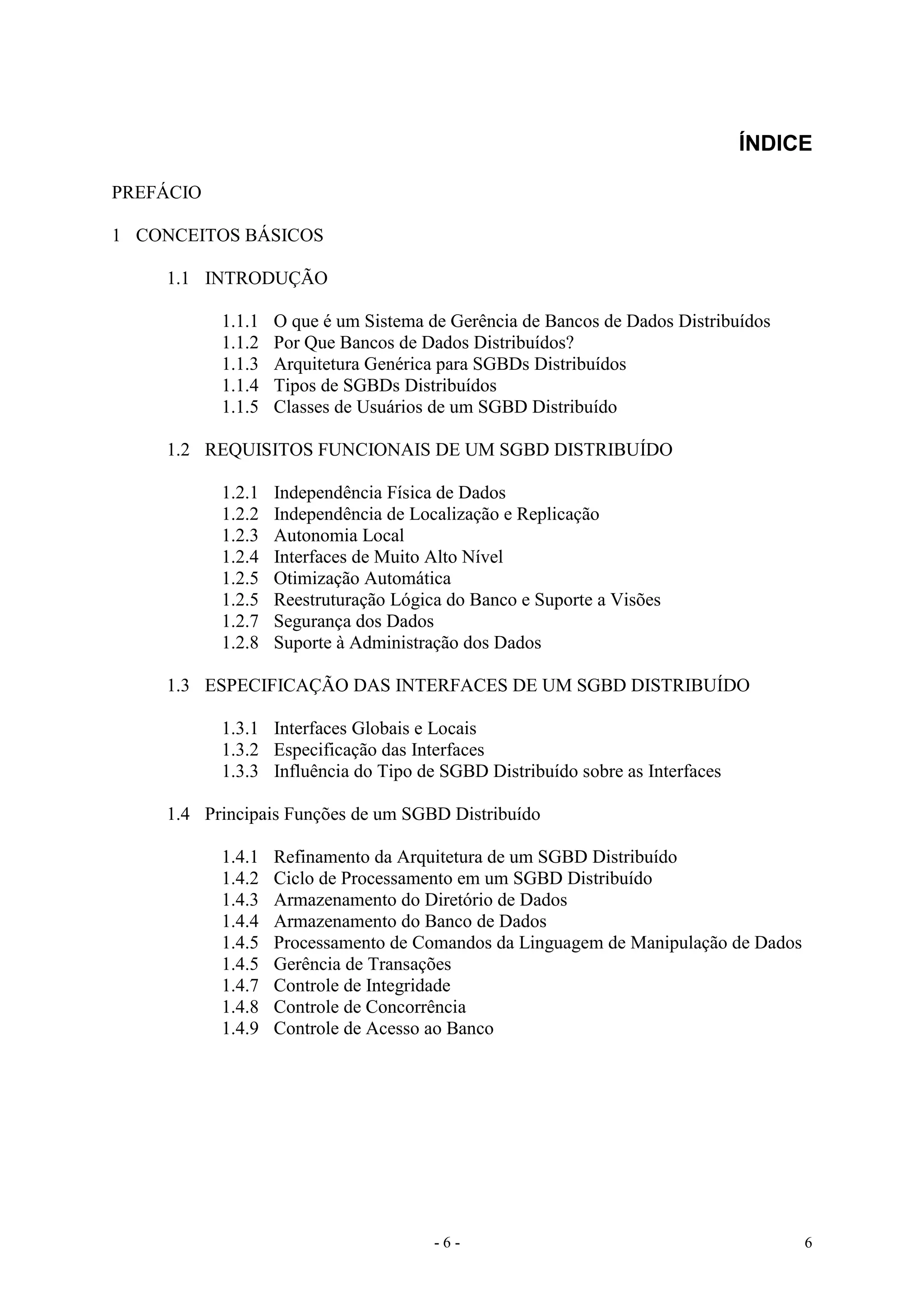 - 6 - 6
ÍNDICE
PREFÁCIO
1 CONCEITOS BÁSICOS
1.1 INTRODUÇÃO
1.1.1 O que é um Sistema de Gerência de Bancos de Dados Distribuídos
1.1.2 Por Que Bancos de Dados Distribuídos?
1.1.3 Arquitetura Genérica para SGBDs Distribuídos
1.1.4 Tipos de SGBDs Distribuídos
1.1.5 Classes de Usuários de um SGBD Distribuído
1.2 REQUISITOS FUNCIONAIS DE UM SGBD DISTRIBUÍDO
1.2.1 Independência Física de Dados
1.2.2 Independência de Localização e Replicação
1.2.3 Autonomia Local
1.2.4 Interfaces de Muito Alto Nível
1.2.5 Otimização Automática
1.2.5 Reestruturação Lógica do Banco e Suporte a Visões
1.2.7 Segurança dos Dados
1.2.8 Suporte à Administração dos Dados
1.3 ESPECIFICAÇÃO DAS INTERFACES DE UM SGBD DISTRIBUÍDO
1.3.1 Interfaces Globais e Locais
1.3.2 Especificação das Interfaces
1.3.3 Influência do Tipo de SGBD Distribuído sobre as Interfaces
1.4 Principais Funções de um SGBD Distribuído
1.4.1 Refinamento da Arquitetura de um SGBD Distribuído
1.4.2 Ciclo de Processamento em um SGBD Distribuído
1.4.3 Armazenamento do Diretório de Dados
1.4.4 Armazenamento do Banco de Dados
1.4.5 Processamento de Comandos da Linguagem de Manipulação de Dados
1.4.5 Gerência de Transações
1.4.7 Controle de Integridade
1.4.8 Controle de Concorrência
1.4.9 Controle de Acesso ao Banco
 