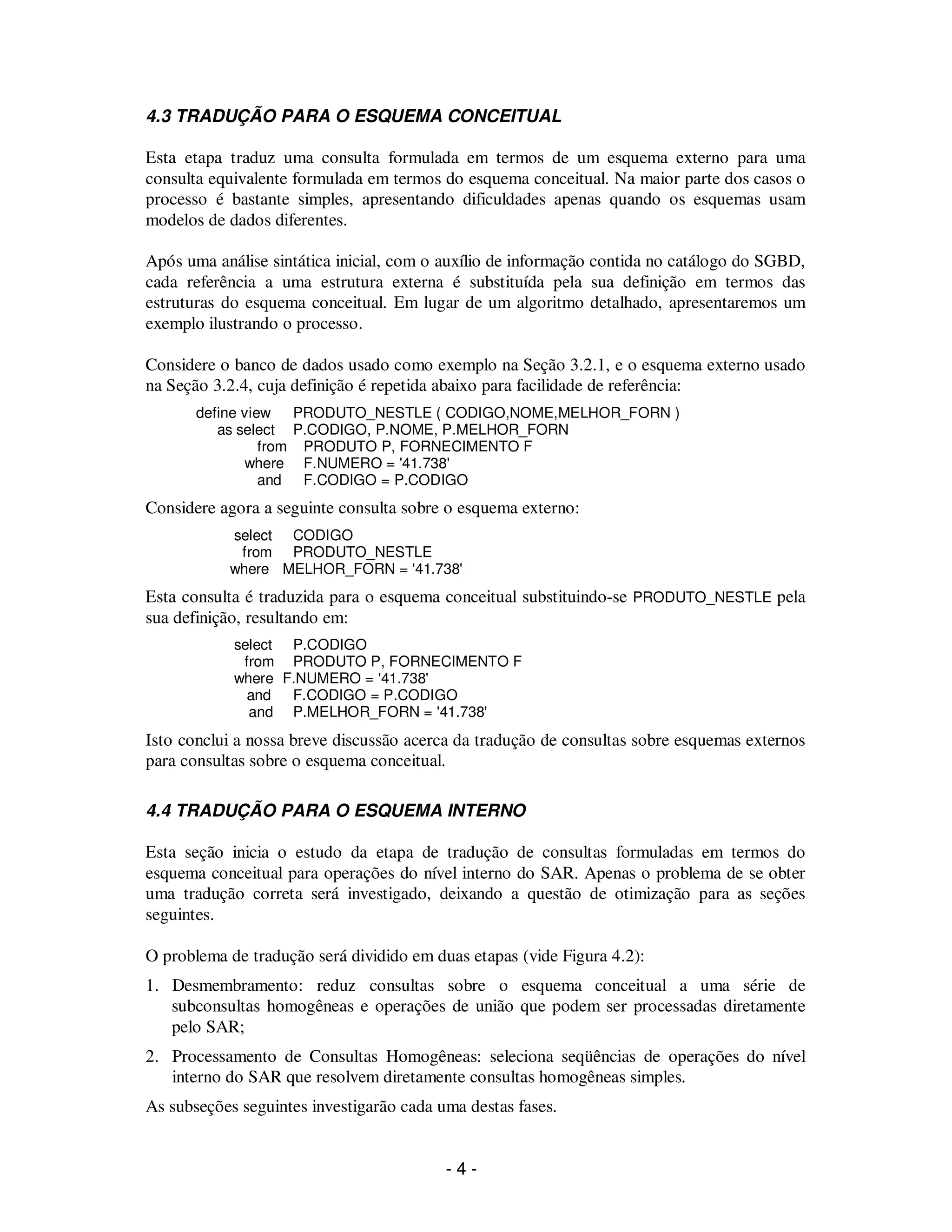 - 4 -
4.3 TRADUÇÃO PARA O ESQUEMA CONCEITUAL
Esta etapa traduz uma consulta formulada em termos de um esquema externo para uma
consulta equivalente formulada em termos do esquema conceitual. Na maior parte dos casos o
processo é bastante simples, apresentando dificuldades apenas quando os esquemas usam
modelos de dados diferentes.
Após uma análise sintática inicial, com o auxílio de informação contida no catálogo do SGBD,
cada referência a uma estrutura externa é substituída pela sua definição em termos das
estruturas do esquema conceitual. Em lugar de um algoritmo detalhado, apresentaremos um
exemplo ilustrando o processo.
Considere o banco de dados usado como exemplo na Seção 3.2.1, e o esquema externo usado
na Seção 3.2.4, cuja definição é repetida abaixo para facilidade de referência:
define view PRODUTO_NESTLE ( CODIGO,NOME,MELHOR_FORN )
as select P.CODIGO, P.NOME, P.MELHOR_FORN
from PRODUTO P, FORNECIMENTO F
where F.NUMERO = '41.738'
and F.CODIGO = P.CODIGO
Considere agora a seguinte consulta sobre o esquema externo:
select CODIGO
from PRODUTO_NESTLE
where MELHOR_FORN = '41.738'
Esta consulta é traduzida para o esquema conceitual substituindo-se PRODUTO_NESTLE pela
sua definição, resultando em:
select P.CODIGO
from PRODUTO P, FORNECIMENTO F
where F.NUMERO = '41.738'
and F.CODIGO = P.CODIGO
and P.MELHOR_FORN = '41.738'
Isto conclui a nossa breve discussão acerca da tradução de consultas sobre esquemas externos
para consultas sobre o esquema conceitual.
4.4 TRADUÇÃO PARA O ESQUEMA INTERNO
Esta seção inicia o estudo da etapa de tradução de consultas formuladas em termos do
esquema conceitual para operações do nível interno do SAR. Apenas o problema de se obter
uma tradução correta será investigado, deixando a questão de otimização para as seções
seguintes.
O problema de tradução será dividido em duas etapas (vide Figura 4.2):
1. Desmembramento: reduz consultas sobre o esquema conceitual a uma série de
subconsultas homogêneas e operações de união que podem ser processadas diretamente
pelo SAR;
2. Processamento de Consultas Homogêneas: seleciona seqüências de operações do nível
interno do SAR que resolvem diretamente consultas homogêneas simples.
As subseções seguintes investigarão cada uma destas fases.
 