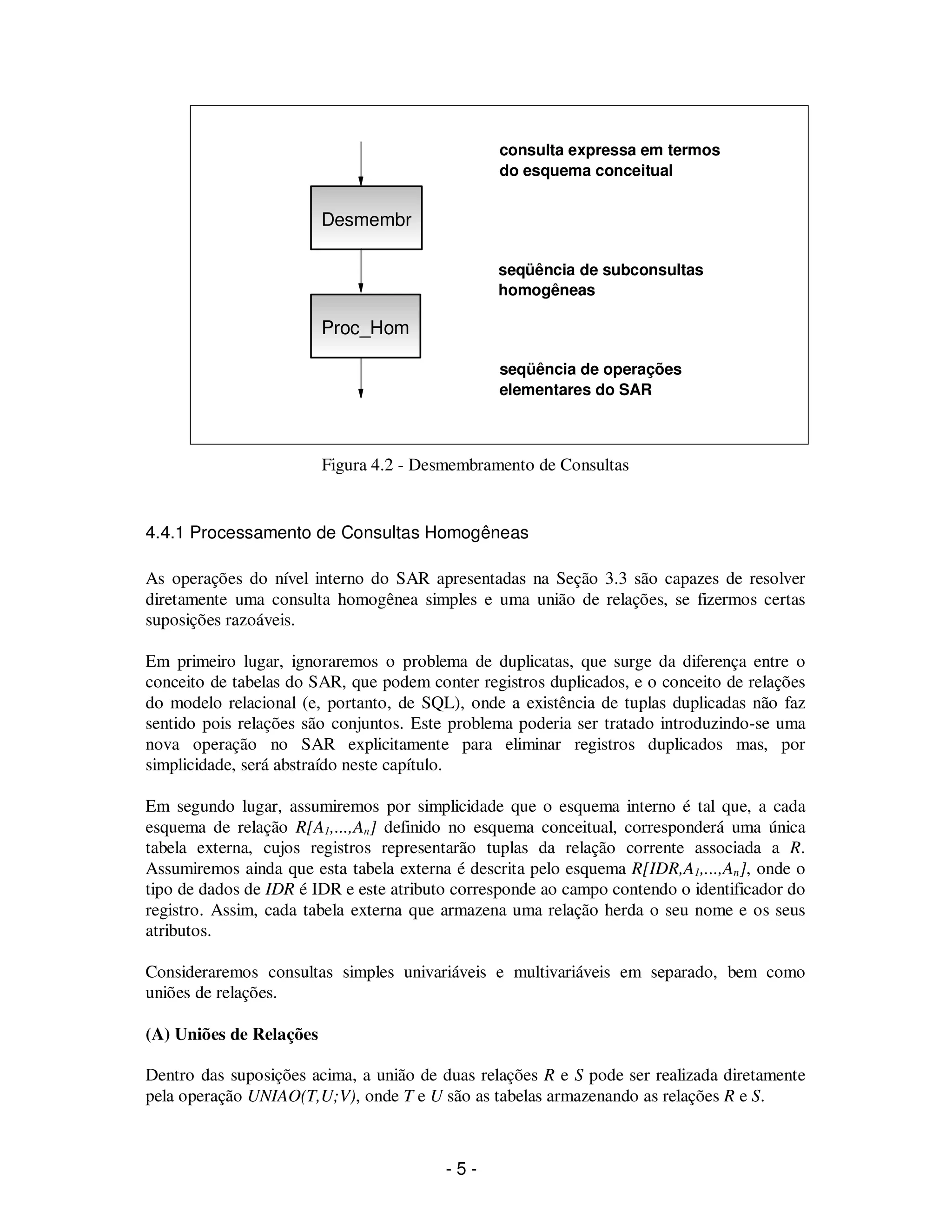 - 5 -
Figura 4.2 - Desmembramento de Consultas
4.4.1 Processamento de Consultas Homogêneas
As operações do nível interno do SAR apresentadas na Seção 3.3 são capazes de resolver
diretamente uma consulta homogênea simples e uma união de relações, se fizermos certas
suposições razoáveis.
Em primeiro lugar, ignoraremos o problema de duplicatas, que surge da diferença entre o
conceito de tabelas do SAR, que podem conter registros duplicados, e o conceito de relações
do modelo relacional (e, portanto, de SQL), onde a existência de tuplas duplicadas não faz
sentido pois relações são conjuntos. Este problema poderia ser tratado introduzindo-se uma
nova operação no SAR explicitamente para eliminar registros duplicados mas, por
simplicidade, será abstraído neste capítulo.
Em segundo lugar, assumiremos por simplicidade que o esquema interno é tal que, a cada
esquema de relação R[A1,...,An] definido no esquema conceitual, corresponderá uma única
tabela externa, cujos registros representarão tuplas da relação corrente associada a R.
Assumiremos ainda que esta tabela externa é descrita pelo esquema R[IDR,A1,...,An], onde o
tipo de dados de IDR é IDR e este atributo corresponde ao campo contendo o identificador do
registro. Assim, cada tabela externa que armazena uma relação herda o seu nome e os seus
atributos.
Consideraremos consultas simples univariáveis e multivariáveis em separado, bem como
uniões de relações.
(A) Uniões de Relações
Dentro das suposições acima, a união de duas relações R e S pode ser realizada diretamente
pela operação UNIAO(T,U;V), onde T e U são as tabelas armazenando as relações R e S.
Desmembr
Proc_Hom
consulta expressa em termos
do esquema conceitual
seqüência de subconsultas
homogêneas
seqüência de operações
elementares do SAR
 