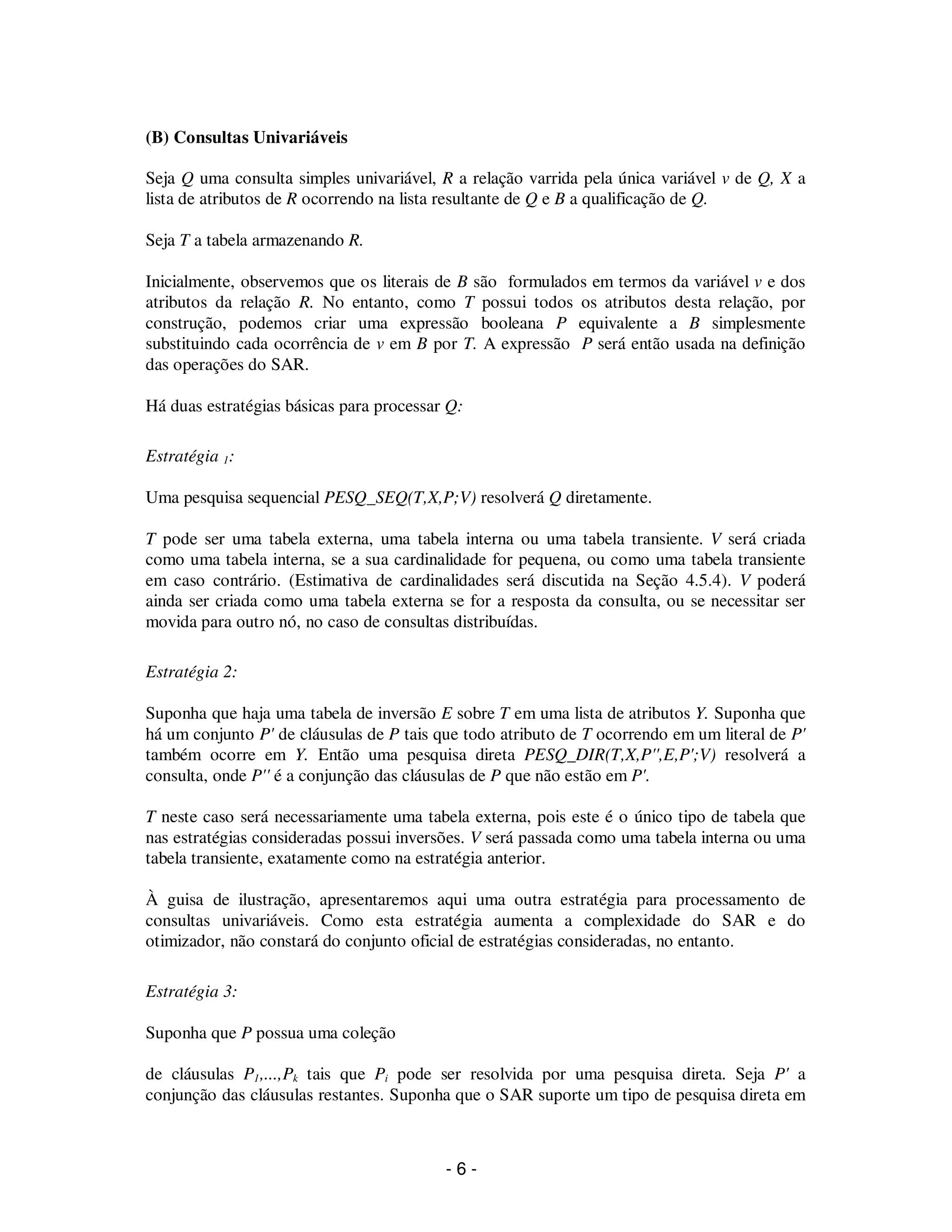 - 6 -
(B) Consultas Univariáveis
Seja Q uma consulta simples univariável, R a relação varrida pela única variável v de Q, X a
lista de atributos de R ocorrendo na lista resultante de Q e B a qualificação de Q.
Seja T a tabela armazenando R.
Inicialmente, observemos que os literais de B são formulados em termos da variável v e dos
atributos da relação R. No entanto, como T possui todos os atributos desta relação, por
construção, podemos criar uma expressão booleana P equivalente a B simplesmente
substituindo cada ocorrência de v em B por T. A expressão P será então usada na definição
das operações do SAR.
Há duas estratégias básicas para processar Q:
Estratégia 1:
Uma pesquisa sequencial PESQ_SEQ(T,X,P;V) resolverá Q diretamente.
T pode ser uma tabela externa, uma tabela interna ou uma tabela transiente. V será criada
como uma tabela interna, se a sua cardinalidade for pequena, ou como uma tabela transiente
em caso contrário. (Estimativa de cardinalidades será discutida na Seção 4.5.4). V poderá
ainda ser criada como uma tabela externa se for a resposta da consulta, ou se necessitar ser
movida para outro nó, no caso de consultas distribuídas.
Estratégia 2:
Suponha que haja uma tabela de inversão E sobre T em uma lista de atributos Y. Suponha que
há um conjunto P' de cláusulas de P tais que todo atributo de T ocorrendo em um literal de P'
também ocorre em Y. Então uma pesquisa direta PESQ_DIR(T,X,P'',E,P';V) resolverá a
consulta, onde P'' é a conjunção das cláusulas de P que não estão em P'.
T neste caso será necessariamente uma tabela externa, pois este é o único tipo de tabela que
nas estratégias consideradas possui inversões. V será passada como uma tabela interna ou uma
tabela transiente, exatamente como na estratégia anterior.
À guisa de ilustração, apresentaremos aqui uma outra estratégia para processamento de
consultas univariáveis. Como esta estratégia aumenta a complexidade do SAR e do
otimizador, não constará do conjunto oficial de estratégias consideradas, no entanto.
Estratégia 3:
Suponha que P possua uma coleção
de cláusulas P1,...,Pk tais que Pi pode ser resolvida por uma pesquisa direta. Seja P' a
conjunção das cláusulas restantes. Suponha que o SAR suporte um tipo de pesquisa direta em
 