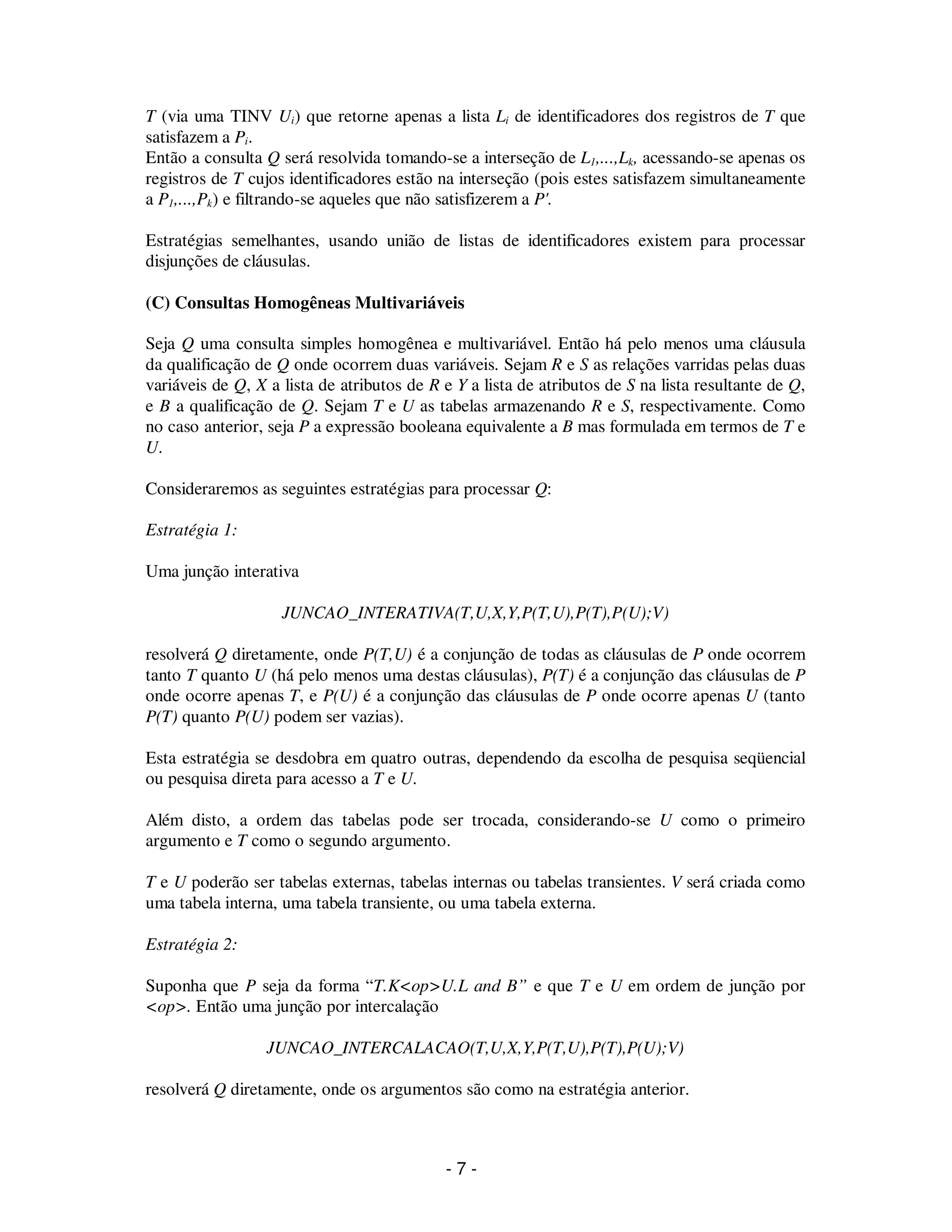 - 7 -
T (via uma TINV Ui) que retorne apenas a lista Li de identificadores dos registros de T que
satisfazem a Pi.
Então a consulta Q será resolvida tomando-se a interseção de L1,...,Lk, acessando-se apenas os
registros de T cujos identificadores estão na interseção (pois estes satisfazem simultaneamente
a P1,...,Pk) e filtrando-se aqueles que não satisfizerem a P'.
Estratégias semelhantes, usando união de listas de identificadores existem para processar
disjunções de cláusulas.
(C) Consultas Homogêneas Multivariáveis
Seja Q uma consulta simples homogênea e multivariável. Então há pelo menos uma cláusula
da qualificação de Q onde ocorrem duas variáveis. Sejam R e S as relações varridas pelas duas
variáveis de Q, X a lista de atributos de R e Y a lista de atributos de S na lista resultante de Q,
e B a qualificação de Q. Sejam T e U as tabelas armazenando R e S, respectivamente. Como
no caso anterior, seja P a expressão booleana equivalente a B mas formulada em termos de T e
U.
Consideraremos as seguintes estratégias para processar Q:
Estratégia 1:
Uma junção interativa
JUNCAO_INTERATIVA(T,U,X,Y,P(T,U),P(T),P(U);V)
resolverá Q diretamente, onde P(T,U) é a conjunção de todas as cláusulas de P onde ocorrem
tanto T quanto U (há pelo menos uma destas cláusulas), P(T) é a conjunção das cláusulas de P
onde ocorre apenas T, e P(U) é a conjunção das cláusulas de P onde ocorre apenas U (tanto
P(T) quanto P(U) podem ser vazias).
Esta estratégia se desdobra em quatro outras, dependendo da escolha de pesquisa seqüencial
ou pesquisa direta para acesso a T e U.
Além disto, a ordem das tabelas pode ser trocada, considerando-se U como o primeiro
argumento e T como o segundo argumento.
T e U poderão ser tabelas externas, tabelas internas ou tabelas transientes. V será criada como
uma tabela interna, uma tabela transiente, ou uma tabela externa.
Estratégia 2:
Suponha que P seja da forma “T.K<op>U.L and B” e que T e U em ordem de junção por
<op>. Então uma junção por intercalação
JUNCAO_INTERCALACAO(T,U,X,Y,P(T,U),P(T),P(U);V)
resolverá Q diretamente, onde os argumentos são como na estratégia anterior.
 