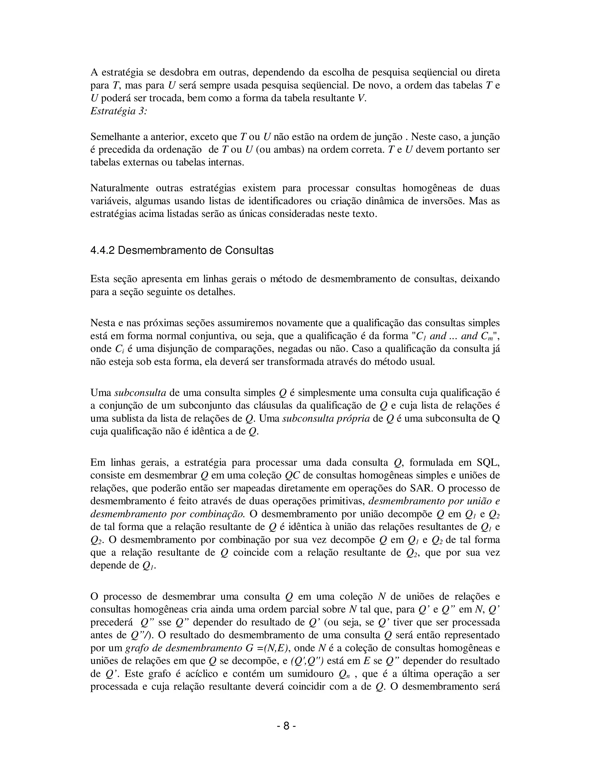 - 8 -
A estratégia se desdobra em outras, dependendo da escolha de pesquisa seqüencial ou direta
para T, mas para U será sempre usada pesquisa seqüencial. De novo, a ordem das tabelas T e
U poderá ser trocada, bem como a forma da tabela resultante V.
Estratégia 3:
Semelhante a anterior, exceto que T ou U não estão na ordem de junção . Neste caso, a junção
é precedida da ordenação de T ou U (ou ambas) na ordem correta. T e U devem portanto ser
tabelas externas ou tabelas internas.
Naturalmente outras estratégias existem para processar consultas homogêneas de duas
variáveis, algumas usando listas de identificadores ou criação dinâmica de inversões. Mas as
estratégias acima listadas serão as únicas consideradas neste texto.
4.4.2 Desmembramento de Consultas
Esta seção apresenta em linhas gerais o método de desmembramento de consultas, deixando
para a seção seguinte os detalhes.
Nesta e nas próximas seções assumiremos novamente que a qualificação das consultas simples
está em forma normal conjuntiva, ou seja, que a qualificação é da forma "C1 and ... and Cm",
onde Ci é uma disjunção de comparações, negadas ou não. Caso a qualificação da consulta já
não esteja sob esta forma, ela deverá ser transformada através do método usual.
Uma subconsulta de uma consulta simples Q é simplesmente uma consulta cuja qualificação é
a conjunção de um subconjunto das cláusulas da qualificação de Q e cuja lista de relações é
uma sublista da lista de relações de Q. Uma subconsulta própria de Q é uma subconsulta de Q
cuja qualificação não é idêntica a de Q.
Em linhas gerais, a estratégia para processar uma dada consulta Q, formulada em SQL,
consiste em desmembrar Q em uma coleção QC de consultas homogêneas simples e uniões de
relações, que poderão então ser mapeadas diretamente em operações do SAR. O processo de
desmembramento é feito através de duas operações primitivas, desmembramento por união e
desmembramento por combinação. O desmembramento por união decompõe Q em Q1 e Q2
de tal forma que a relação resultante de Q é idêntica à união das relações resultantes de Q1 e
Q2. O desmembramento por combinação por sua vez decompõe Q em Q1 e Q2 de tal forma
que a relação resultante de Q coincide com a relação resultante de Q2, que por sua vez
depende de Q1.
O processo de desmembrar uma consulta Q em uma coleção N de uniões de relações e
consultas homogêneas cria ainda uma ordem parcial sobre N tal que, para Q’ e Q” em N, Q’
precederá Q” sse Q” depender do resultado de Q’ (ou seja, se Q’ tiver que ser processada
antes de Q”/). O resultado do desmembramento de uma consulta Q será então representado
por um grafo de desmembramento G =(N,E), onde N é a coleção de consultas homogêneas e
uniões de relações em que Q se decompõe, e (Q',Q'') está em E se Q” depender do resultado
de Q’. Este grafo é acíclico e contém um sumidouro Qn , que é a última operação a ser
processada e cuja relação resultante deverá coincidir com a de Q. O desmembramento será
 
