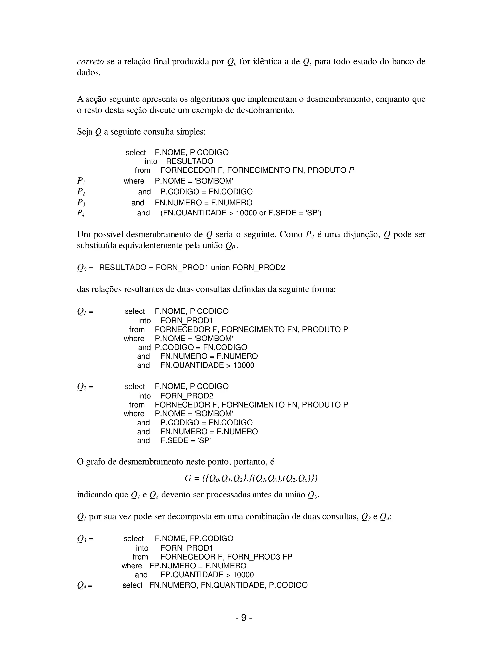 - 9 -
correto se a relação final produzida por Qn for idêntica a de Q, para todo estado do banco de
dados.
A seção seguinte apresenta os algoritmos que implementam o desmembramento, enquanto que
o resto desta seção discute um exemplo de desdobramento.
Seja Q a seguinte consulta simples:
select F.NOME, P.CODIGO
into RESULTADO
from FORNECEDOR F, FORNECIMENTO FN, PRODUTO P
P1 where P.NOME = 'BOMBOM'
P2 and P.CODIGO = FN.CODIGO
P3 and FN.NUMERO = F.NUMERO
P4 and (FN.QUANTIDADE > 10000 or F.SEDE = 'SP')
Um possível desmembramento de Q seria o seguinte. Como P4 é uma disjunção, Q pode ser
substituída equivalentemente pela união Q0 .
Q0 = RESULTADO = FORN_PROD1 union FORN_PROD2
das relações resultantes de duas consultas definidas da seguinte forma:
Q1 = select F.NOME, P.CODIGO
into FORN_PROD1
from FORNECEDOR F, FORNECIMENTO FN, PRODUTO P
where P.NOME = 'BOMBOM'
and P.CODIGO = FN.CODIGO
and FN.NUMERO = F.NUMERO
and FN.QUANTIDADE > 10000
Q2 = select F.NOME, P.CODIGO
into FORN_PROD2
from FORNECEDOR F, FORNECIMENTO FN, PRODUTO P
where P.NOME = 'BOMBOM'
and P.CODIGO = FN.CODIGO
and FN.NUMERO = F.NUMERO
and F.SEDE = 'SP'
O grafo de desmembramento neste ponto, portanto, é
G = ({Q0,Q1,Q2},{(Q1,Q0),(Q2,Q0)})
indicando que Q1 e Q2 deverão ser processadas antes da união Q0.
Q1 por sua vez pode ser decomposta em uma combinação de duas consultas, Q3 e Q4:
Q3 = select F.NOME, FP.CODIGO
into FORN_PROD1
from FORNECEDOR F, FORN_PROD3 FP
where FP.NUMERO = F.NUMERO
and FP.QUANTIDADE > 10000
Q4 = select FN.NUMERO, FN.QUANTIDADE, P.CODIGO
 