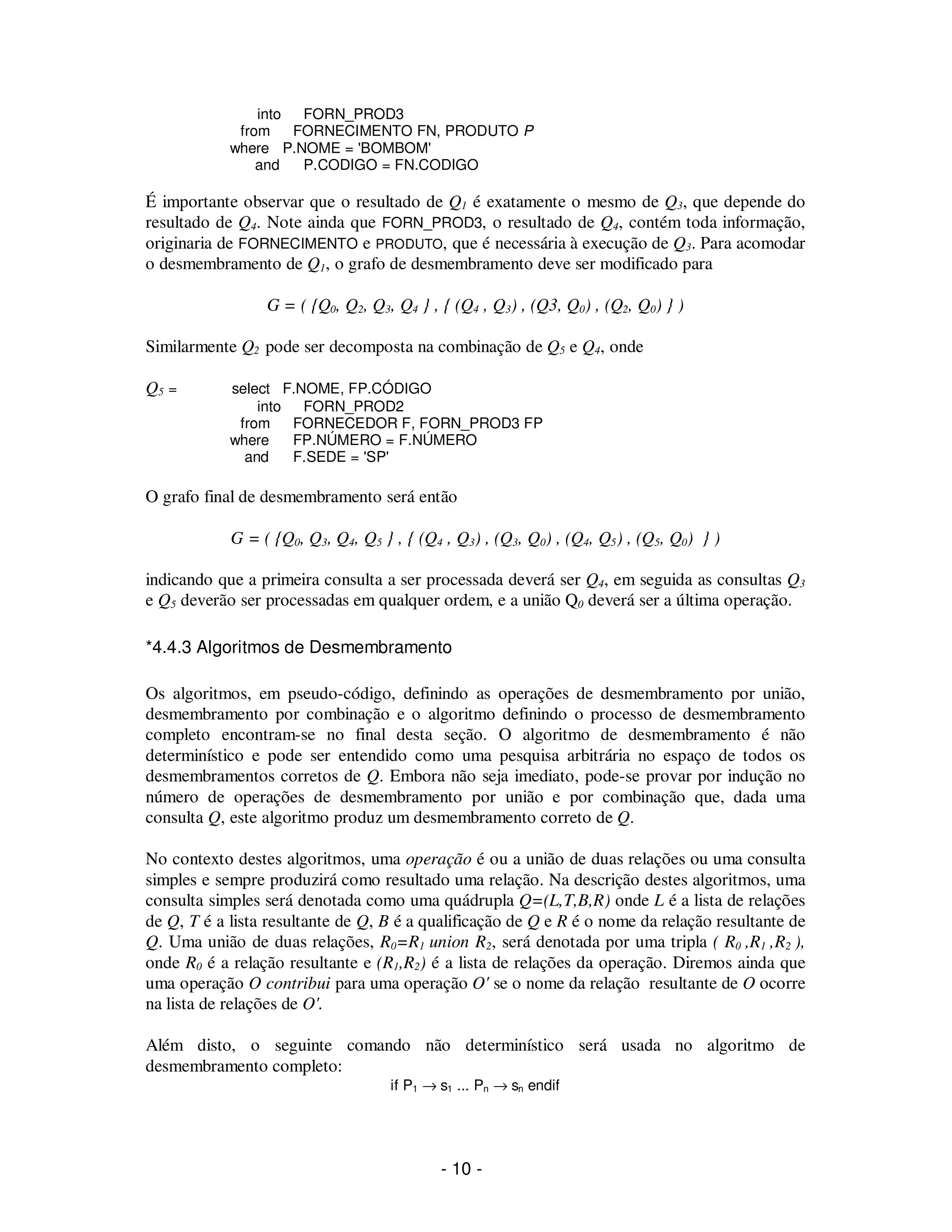 - 10 -
into FORN_PROD3
from FORNECIMENTO FN, PRODUTO P
where P.NOME = 'BOMBOM'
and P.CODIGO = FN.CODIGO
É importante observar que o resultado de Q1 é exatamente o mesmo de Q3, que depende do
resultado de Q4. Note ainda que FORN_PROD3, o resultado de Q4, contém toda informação,
originaria de FORNECIMENTO e PRODUTO, que é necessária à execução de Q3. Para acomodar
o desmembramento de Q1, o grafo de desmembramento deve ser modificado para
G = ( {Q0, Q2, Q3, Q4 } , { (Q4 , Q3) , (Q3, Q0) , (Q2, Q0) } )
Similarmente Q2 pode ser decomposta na combinação de Q5 e Q4, onde
Q5 = select F.NOME, FP.CÓDIGO
into FORN_PROD2
from FORNECEDOR F, FORN_PROD3 FP
where FP.NÚMERO = F.NÚMERO
and F.SEDE = 'SP'
O grafo final de desmembramento será então
G = ( {Q0, Q3, Q4, Q5 } , { (Q4 , Q3) , (Q3, Q0) , (Q4, Q5) , (Q5, Q0) } )
indicando que a primeira consulta a ser processada deverá ser Q4, em seguida as consultas Q3
e Q5 deverão ser processadas em qualquer ordem, e a união Q0 deverá ser a última operação.
*4.4.3 Algoritmos de Desmembramento
Os algoritmos, em pseudo-código, definindo as operações de desmembramento por união,
desmembramento por combinação e o algoritmo definindo o processo de desmembramento
completo encontram-se no final desta seção. O algoritmo de desmembramento é não
determinístico e pode ser entendido como uma pesquisa arbitrária no espaço de todos os
desmembramentos corretos de Q. Embora não seja imediato, pode-se provar por indução no
número de operações de desmembramento por união e por combinação que, dada uma
consulta Q, este algoritmo produz um desmembramento correto de Q.
No contexto destes algoritmos, uma operação é ou a união de duas relações ou uma consulta
simples e sempre produzirá como resultado uma relação. Na descrição destes algoritmos, uma
consulta simples será denotada como uma quádrupla Q=(L,T,B,R) onde L é a lista de relações
de Q, T é a lista resultante de Q, B é a qualificação de Q e R é o nome da relação resultante de
Q. Uma união de duas relações, R0=R1 union R2, será denotada por uma tripla ( R0 ,R1 ,R2 ),
onde R0 é a relação resultante e (R1,R2) é a lista de relações da operação. Diremos ainda que
uma operação O contribui para uma operação O' se o nome da relação resultante de O ocorre
na lista de relações de O'.
Além disto, o seguinte comando não determinístico será usada no algoritmo de
desmembramento completo:
if P1 → s1 ... Pn → sn endif
 