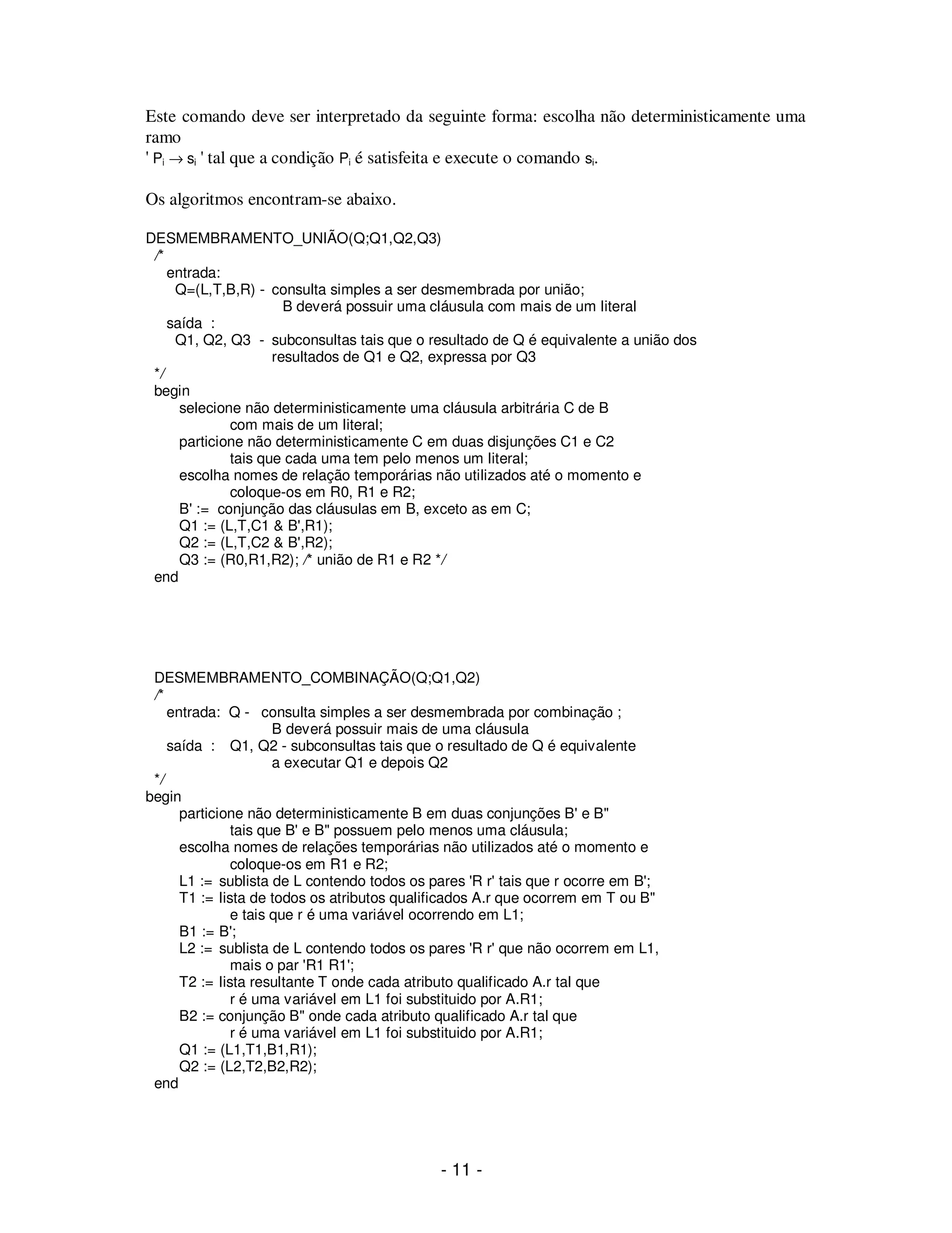 - 11 -
Este comando deve ser interpretado da seguinte forma: escolha não deterministicamente uma
ramo
' Pi → si ' tal que a condição Pi é satisfeita e execute o comando si.
Os algoritmos encontram-se abaixo.
DESMEMBRAMENTO_UNIÃO(Q;Q1,Q2,Q3)
/*
entrada:
Q=(L,T,B,R) - consulta simples a ser desmembrada por união;
B deverá possuir uma cláusula com mais de um literal
saída :
Q1, Q2, Q3 - subconsultas tais que o resultado de Q é equivalente a união dos
resultados de Q1 e Q2, expressa por Q3
*/
begin
selecione não deterministicamente uma cláusula arbitrária C de B
com mais de um literal;
particione não deterministicamente C em duas disjunções C1 e C2
tais que cada uma tem pelo menos um literal;
escolha nomes de relação temporárias não utilizados até o momento e
coloque-os em R0, R1 e R2;
B' := conjunção das cláusulas em B, exceto as em C;
Q1 := (L,T,C1 & B',R1);
Q2 := (L,T,C2 & B',R2);
Q3 := (R0,R1,R2); /* união de R1 e R2 */
end
DESMEMBRAMENTO_COMBINAÇÃO(Q;Q1,Q2)
/*
entrada: Q - consulta simples a ser desmembrada por combinação ;
B deverá possuir mais de uma cláusula
saída : Q1, Q2 - subconsultas tais que o resultado de Q é equivalente
a executar Q1 e depois Q2
*/
begin
particione não deterministicamente B em duas conjunções B' e B"
tais que B' e B" possuem pelo menos uma cláusula;
escolha nomes de relações temporárias não utilizados até o momento e
coloque-os em R1 e R2;
L1 := sublista de L contendo todos os pares 'R r' tais que r ocorre em B';
T1 := lista de todos os atributos qualificados A.r que ocorrem em T ou B"
e tais que r é uma variável ocorrendo em L1;
B1 := B';
L2 := sublista de L contendo todos os pares 'R r' que não ocorrem em L1,
mais o par 'R1 R1';
T2 := lista resultante T onde cada atributo qualificado A.r tal que
r é uma variável em L1 foi substituido por A.R1;
B2 := conjunção B" onde cada atributo qualificado A.r tal que
r é uma variável em L1 foi substituido por A.R1;
Q1 := (L1,T1,B1,R1);
Q2 := (L2,T2,B2,R2);
end
 