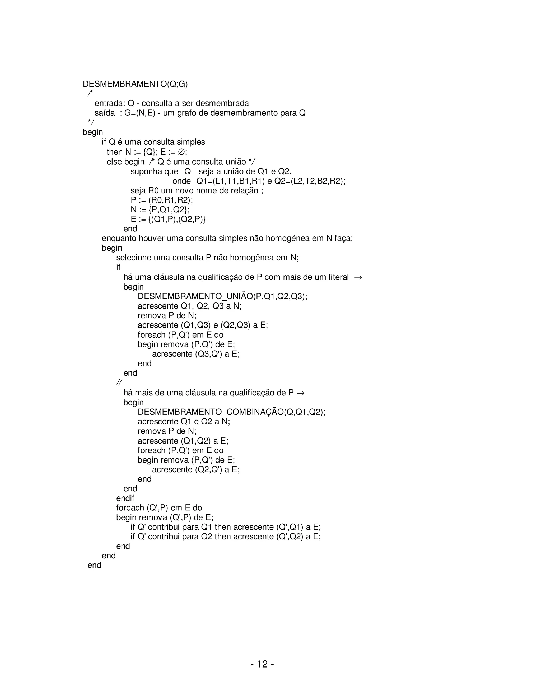 - 12 -
DESMEMBRAMENTO(Q;G)
/*
entrada: Q - consulta a ser desmembrada
saída : G=(N,E) - um grafo de desmembramento para Q
*/
begin
if Q é uma consulta simples
then N := {Q}; E := ∅;
else begin /* Q é uma consulta-união */
suponha que Q seja a união de Q1 e Q2,
onde Q1=(L1,T1,B1,R1) e Q2=(L2,T2,B2,R2);
seja R0 um novo nome de relação ;
P := (R0,R1,R2);
N := {P,Q1,Q2};
E := {(Q1,P),(Q2,P)}
end
enquanto houver uma consulta simples não homogênea em N faça:
begin
selecione uma consulta P não homogênea em N;
if
há uma cláusula na qualificação de P com mais de um literal →
begin
DESMEMBRAMENTO_UNIÃO(P,Q1,Q2,Q3);
acrescente Q1, Q2, Q3 a N;
remova P de N;
acrescente (Q1,Q3) e (Q2,Q3) a E;
foreach (P,Q') em E do
begin remova (P,Q') de E;
acrescente (Q3,Q') a E;
end
end
//
há mais de uma cláusula na qualificação de P →
begin
DESMEMBRAMENTO_COMBINAÇÃO(Q,Q1,Q2);
acrescente Q1 e Q2 a N;
remova P de N;
acrescente (Q1,Q2) a E;
foreach (P,Q') em E do
begin remova (P,Q') de E;
acrescente (Q2,Q') a E;
end
end
endif
foreach (Q',P) em E do
begin remova (Q',P) de E;
if Q' contribui para Q1 then acrescente (Q',Q1) a E;
if Q' contribui para Q2 then acrescente (Q',Q2) a E;
end
end
end
 