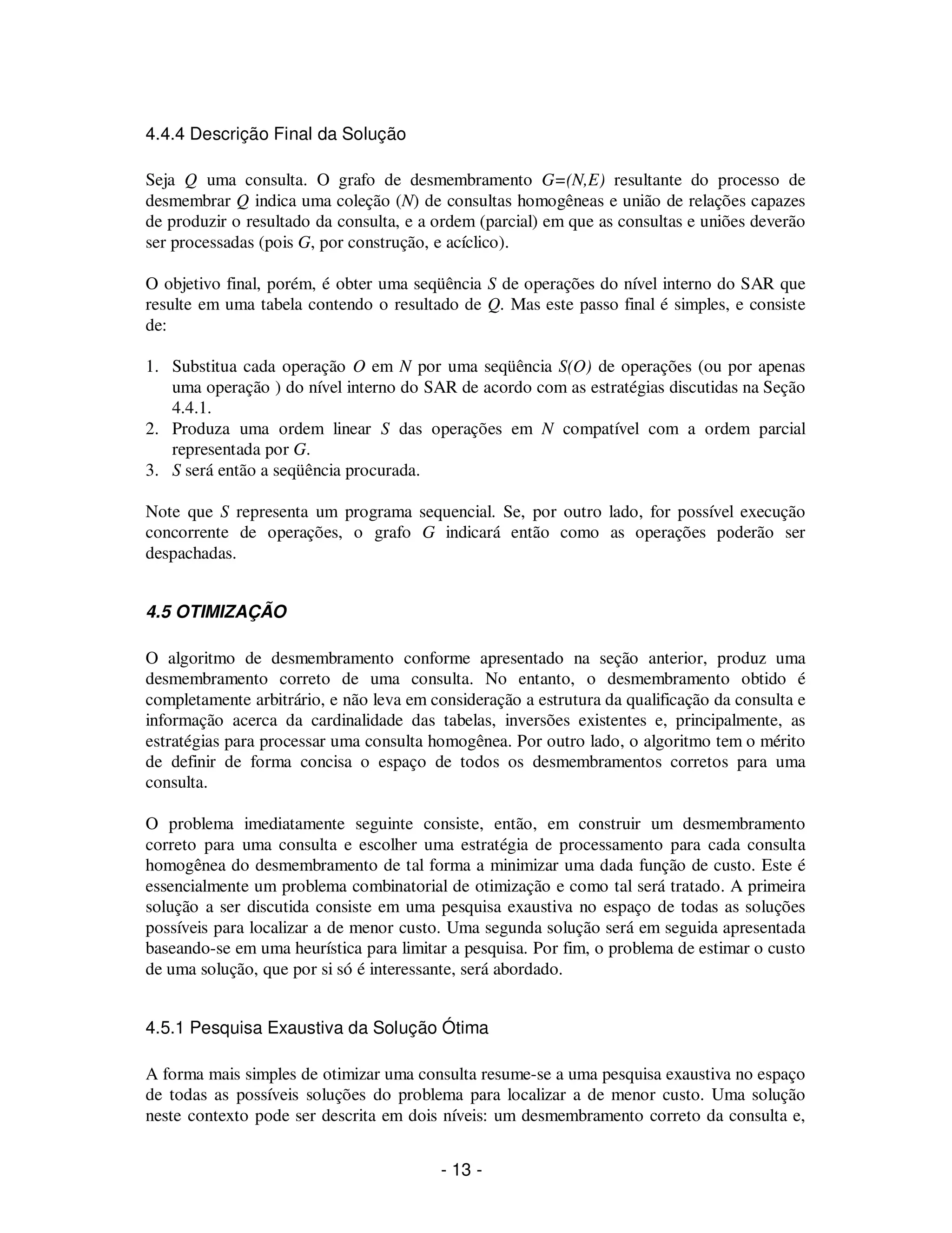 - 13 -
4.4.4 Descrição Final da Solução
Seja Q uma consulta. O grafo de desmembramento G=(N,E) resultante do processo de
desmembrar Q indica uma coleção (N) de consultas homogêneas e união de relações capazes
de produzir o resultado da consulta, e a ordem (parcial) em que as consultas e uniões deverão
ser processadas (pois G, por construção, e acíclico).
O objetivo final, porém, é obter uma seqüência S de operações do nível interno do SAR que
resulte em uma tabela contendo o resultado de Q. Mas este passo final é simples, e consiste
de:
1. Substitua cada operação O em N por uma seqüência S(O) de operações (ou por apenas
uma operação ) do nível interno do SAR de acordo com as estratégias discutidas na Seção
4.4.1.
2. Produza uma ordem linear S das operações em N compatível com a ordem parcial
representada por G.
3. S será então a seqüência procurada.
Note que S representa um programa sequencial. Se, por outro lado, for possível execução
concorrente de operações, o grafo G indicará então como as operações poderão ser
despachadas.
4.5 OTIMIZAÇÃO
O algoritmo de desmembramento conforme apresentado na seção anterior, produz uma
desmembramento correto de uma consulta. No entanto, o desmembramento obtido é
completamente arbitrário, e não leva em consideração a estrutura da qualificação da consulta e
informação acerca da cardinalidade das tabelas, inversões existentes e, principalmente, as
estratégias para processar uma consulta homogênea. Por outro lado, o algoritmo tem o mérito
de definir de forma concisa o espaço de todos os desmembramentos corretos para uma
consulta.
O problema imediatamente seguinte consiste, então, em construir um desmembramento
correto para uma consulta e escolher uma estratégia de processamento para cada consulta
homogênea do desmembramento de tal forma a minimizar uma dada função de custo. Este é
essencialmente um problema combinatorial de otimização e como tal será tratado. A primeira
solução a ser discutida consiste em uma pesquisa exaustiva no espaço de todas as soluções
possíveis para localizar a de menor custo. Uma segunda solução será em seguida apresentada
baseando-se em uma heurística para limitar a pesquisa. Por fim, o problema de estimar o custo
de uma solução, que por si só é interessante, será abordado.
4.5.1 Pesquisa Exaustiva da Solução Ótima
A forma mais simples de otimizar uma consulta resume-se a uma pesquisa exaustiva no espaço
de todas as possíveis soluções do problema para localizar a de menor custo. Uma solução
neste contexto pode ser descrita em dois níveis: um desmembramento correto da consulta e,
 