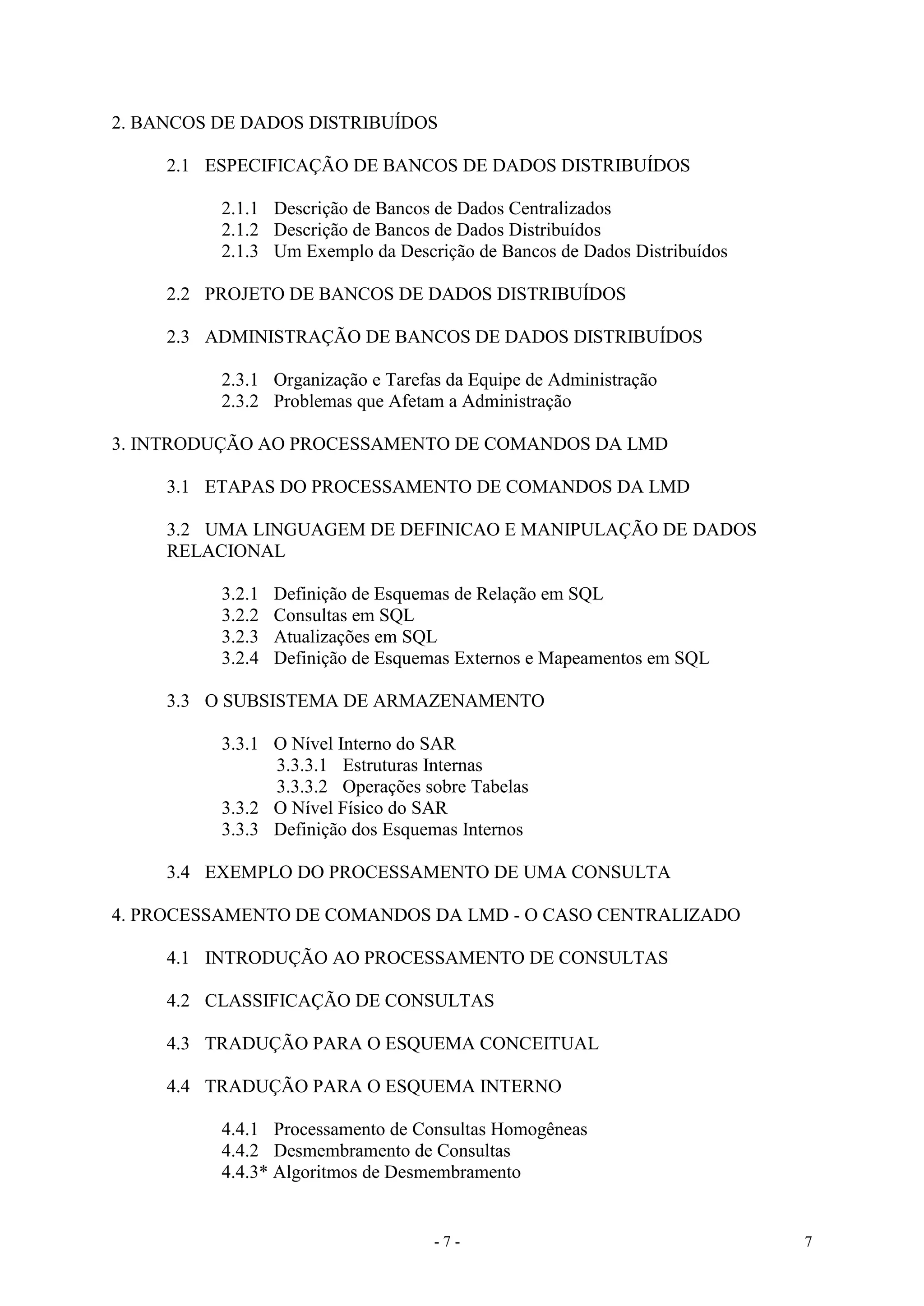 - 7 - 7
2. BANCOS DE DADOS DISTRIBUÍDOS
2.1 ESPECIFICAÇÃO DE BANCOS DE DADOS DISTRIBUÍDOS
2.1.1 Descrição de Bancos de Dados Centralizados
2.1.2 Descrição de Bancos de Dados Distribuídos
2.1.3 Um Exemplo da Descrição de Bancos de Dados Distribuídos
2.2 PROJETO DE BANCOS DE DADOS DISTRIBUÍDOS
2.3 ADMINISTRAÇÃO DE BANCOS DE DADOS DISTRIBUÍDOS
2.3.1 Organização e Tarefas da Equipe de Administração
2.3.2 Problemas que Afetam a Administração
3. INTRODUÇÃO AO PROCESSAMENTO DE COMANDOS DA LMD
3.1 ETAPAS DO PROCESSAMENTO DE COMANDOS DA LMD
3.2 UMA LINGUAGEM DE DEFINICAO E MANIPULAÇÃO DE DADOS
RELACIONAL
3.2.1 Definição de Esquemas de Relação em SQL
3.2.2 Consultas em SQL
3.2.3 Atualizações em SQL
3.2.4 Definição de Esquemas Externos e Mapeamentos em SQL
3.3 O SUBSISTEMA DE ARMAZENAMENTO
3.3.1 O Nível Interno do SAR
3.3.3.1 Estruturas Internas
3.3.3.2 Operações sobre Tabelas
3.3.2 O Nível Físico do SAR
3.3.3 Definição dos Esquemas Internos
3.4 EXEMPLO DO PROCESSAMENTO DE UMA CONSULTA
4. PROCESSAMENTO DE COMANDOS DA LMD - O CASO CENTRALIZADO
4.1 INTRODUÇÃO AO PROCESSAMENTO DE CONSULTAS
4.2 CLASSIFICAÇÃO DE CONSULTAS
4.3 TRADUÇÃO PARA O ESQUEMA CONCEITUAL
4.4 TRADUÇÃO PARA O ESQUEMA INTERNO
4.4.1 Processamento de Consultas Homogêneas
4.4.2 Desmembramento de Consultas
4.4.3* Algoritmos de Desmembramento
 